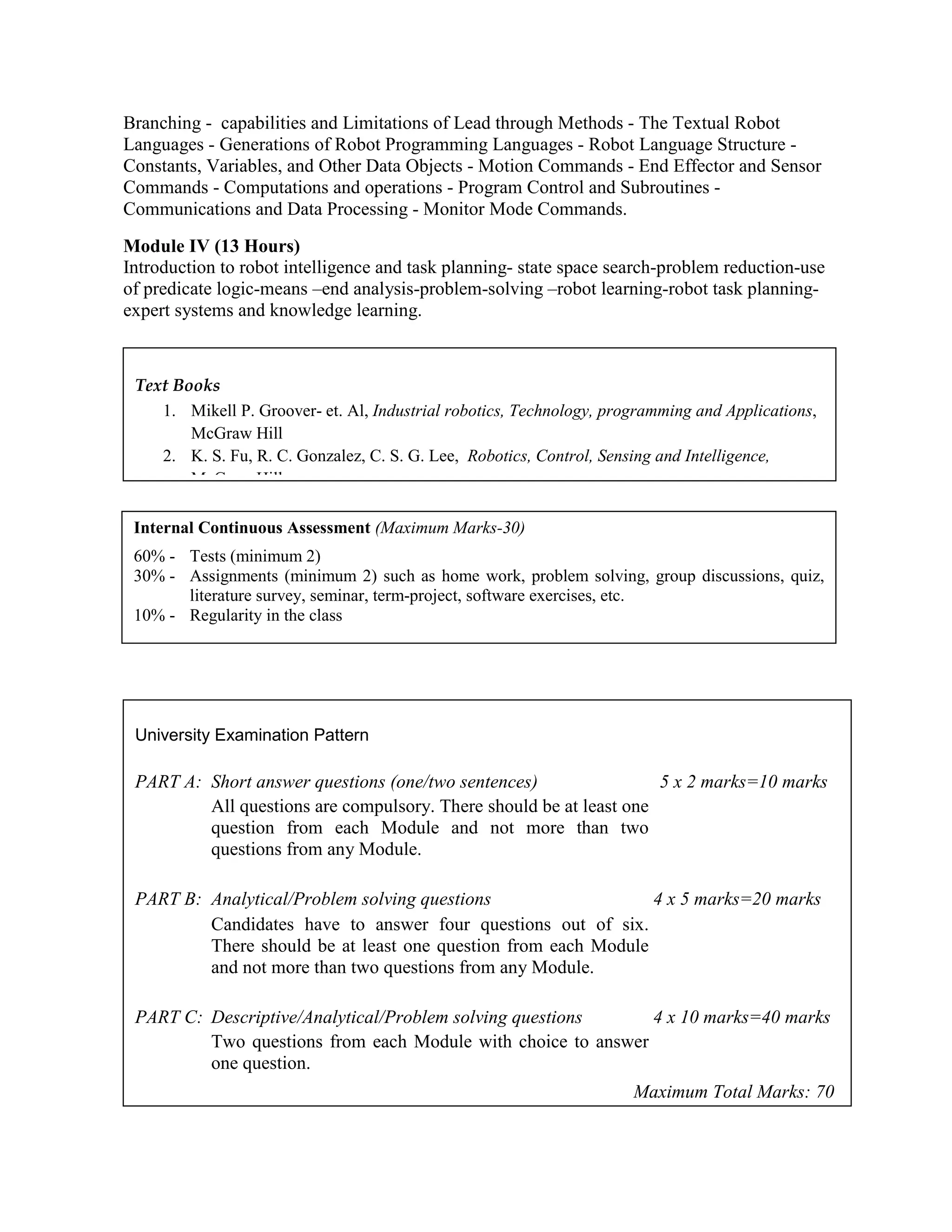 Branching - capabilities and Limitations of Lead through Methods - The Textual Robot
Languages - Generations of Robot Programming Languages - Robot Language Structure -
Constants, Variables, and Other Data Objects - Motion Commands - End Effector and Sensor
Commands - Computations and operations - Program Control and Subroutines -
Communications and Data Processing - Monitor Mode Commands.
Module IV (13 Hours)
Introduction to robot intelligence and task planning- state space search-problem reduction-use
of predicate logic-means –end analysis-problem-solving –robot learning-robot task planning-
expert systems and knowledge learning.
Internal Continuous Assessment (Maximum Marks-30)
60% - Tests (minimum 2)
30% - Assignments (minimum 2) such as home work, problem solving, group discussions, quiz,
literature survey, seminar, term-project, software exercises, etc.
10% - Regularity in the class
University Examination Pattern
PART A: Short answer questions (one/two sentences) 5 x 2 marks=10 marks
All questions are compulsory. There should be at least one
question from each Module and not more than two
questions from any Module.
PART B: Analytical/Problem solving questions 4 x 5 marks=20 marks
Candidates have to answer four questions out of six.
There should be at least one question from each Module
and not more than two questions from any Module.
PART C: Descriptive/Analytical/Problem solving questions 4 x 10 marks=40 marks
Two questions from each Module with choice to answer
one question.
Maximum Total Marks: 70
Text Books
1. Mikell P. Groover- et. Al, Industrial robotics, Technology, programming and Applications,
McGraw Hill
2. K. S. Fu, R. C. Gonzalez, C. S. G. Lee, Robotics, Control, Sensing and Intelligence,
McGraw Hill
 