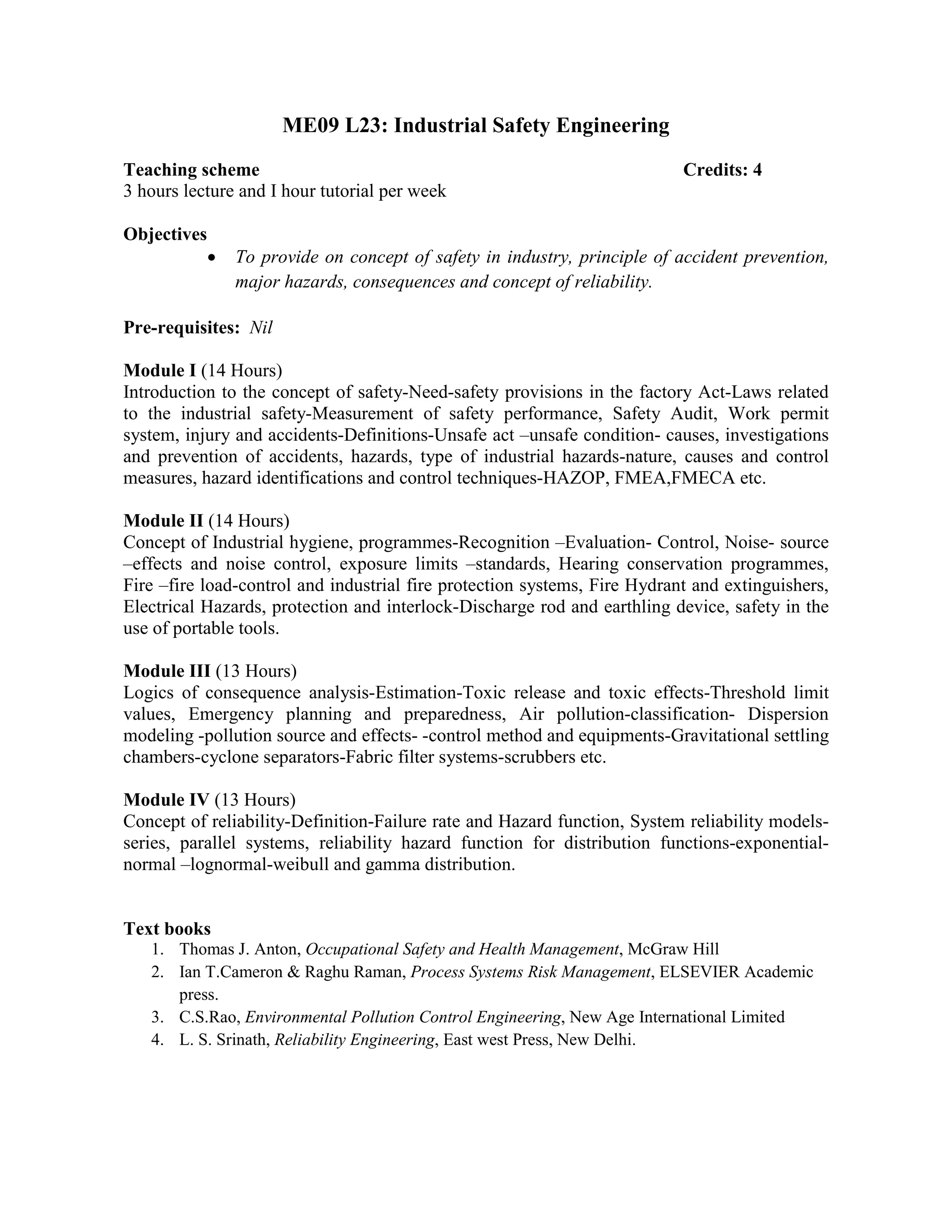 ME09 L23: Industrial Safety Engineering
Teaching scheme Credits: 4
3 hours lecture and I hour tutorial per week
Objectives
• To provide on concept of safety in industry, principle of accident prevention,
major hazards, consequences and concept of reliability.
Pre-requisites: Nil
Module I (14 Hours)
Introduction to the concept of safety-Need-safety provisions in the factory Act-Laws related
to the industrial safety-Measurement of safety performance, Safety Audit, Work permit
system, injury and accidents-Definitions-Unsafe act –unsafe condition- causes, investigations
and prevention of accidents, hazards, type of industrial hazards-nature, causes and control
measures, hazard identifications and control techniques-HAZOP, FMEA,FMECA etc.
Module II (14 Hours)
Concept of Industrial hygiene, programmes-Recognition –Evaluation- Control, Noise- source
–effects and noise control, exposure limits –standards, Hearing conservation programmes,
Fire –fire load-control and industrial fire protection systems, Fire Hydrant and extinguishers,
Electrical Hazards, protection and interlock-Discharge rod and earthling device, safety in the
use of portable tools.
Module III (13 Hours)
Logics of consequence analysis-Estimation-Toxic release and toxic effects-Threshold limit
values, Emergency planning and preparedness, Air pollution-classification- Dispersion
modeling -pollution source and effects- -control method and equipments-Gravitational settling
chambers-cyclone separators-Fabric filter systems-scrubbers etc.
Module IV (13 Hours)
Concept of reliability-Definition-Failure rate and Hazard function, System reliability models-
series, parallel systems, reliability hazard function for distribution functions-exponential-
normal –lognormal-weibull and gamma distribution.
Text books
1. Thomas J. Anton, Occupational Safety and Health Management, McGraw Hill
2. Ian T.Cameron & Raghu Raman, Process Systems Risk Management, ELSEVIER Academic
press.
3. C.S.Rao, Environmental Pollution Control Engineering, New Age International Limited
4. L. S. Srinath, Reliability Engineering, East west Press, New Delhi.
 