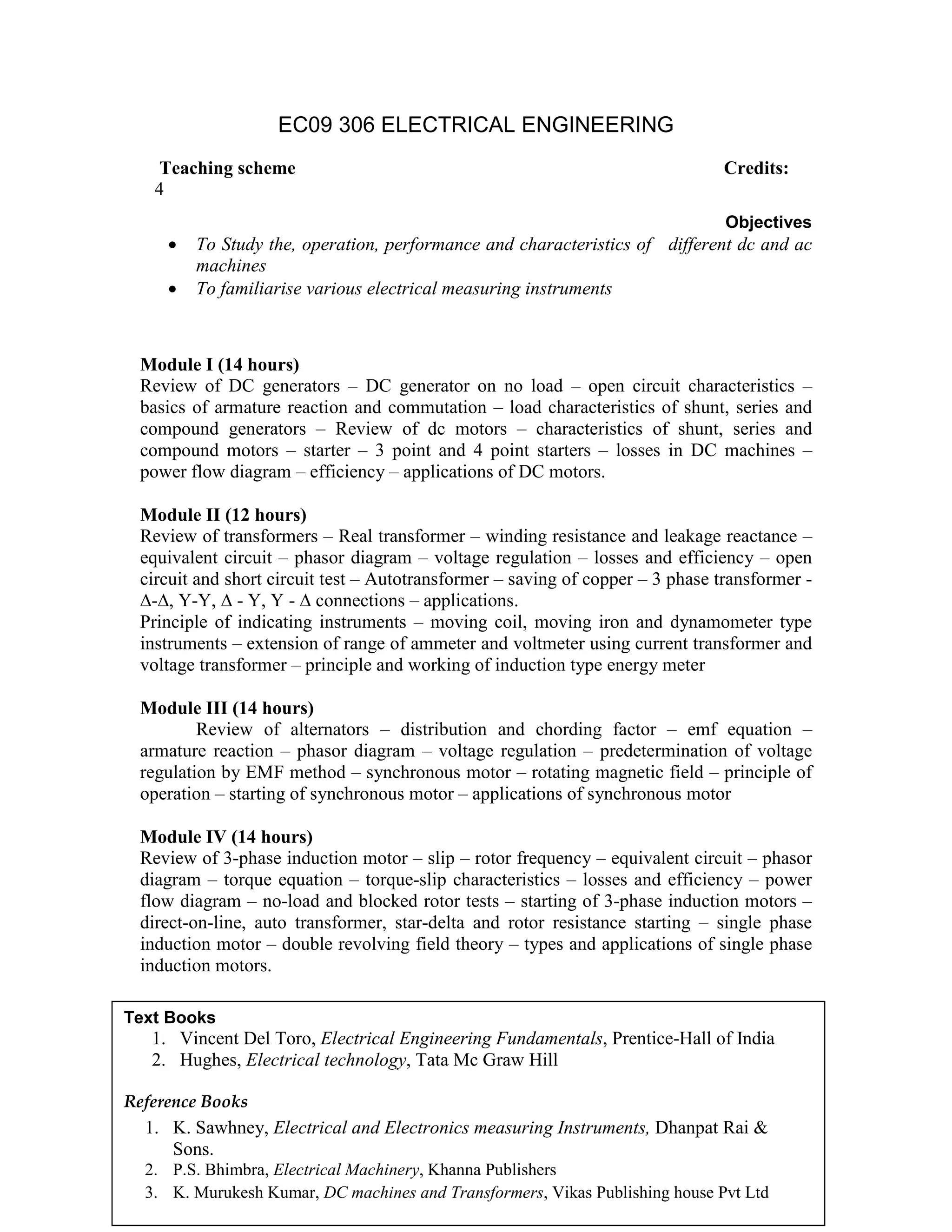 EC09 306 ELECTRICAL ENGINEERING
Objectives
• To Study the, operation, performance and characteristics of different dc and ac
machines
• To familiarise various electrical measuring instruments
Module I (14 hours)
Review of DC generators – DC generator on no load – open circuit characteristics –
basics of armature reaction and commutation – load characteristics of shunt, series and
compound generators – Review of dc motors – characteristics of shunt, series and
compound motors – starter – 3 point and 4 point starters – losses in DC machines –
power flow diagram – efficiency – applications of DC motors.
Module II (12 hours)
Review of transformers – Real transformer – winding resistance and leakage reactance –
equivalent circuit – phasor diagram – voltage regulation – losses and efficiency – open
circuit and short circuit test – Autotransformer – saving of copper – 3 phase transformer -
∆-∆, Y-Y, ∆ - Y, Y - ∆ connections – applications.
Principle of indicating instruments – moving coil, moving iron and dynamometer type
instruments – extension of range of ammeter and voltmeter using current transformer and
voltage transformer – principle and working of induction type energy meter
Module III (14 hours)
Review of alternators – distribution and chording factor – emf equation –
armature reaction – phasor diagram – voltage regulation – predetermination of voltage
regulation by EMF method – synchronous motor – rotating magnetic field – principle of
operation – starting of synchronous motor – applications of synchronous motor
Module IV (14 hours)
Review of 3-phase induction motor – slip – rotor frequency – equivalent circuit – phasor
diagram – torque equation – torque-slip characteristics – losses and efficiency – power
flow diagram – no-load and blocked rotor tests – starting of 3-phase induction motors –
direct-on-line, auto transformer, star-delta and rotor resistance starting – single phase
induction motor – double revolving field theory – types and applications of single phase
induction motors.
Teaching scheme Credits:
4
Text Books
1. Vincent Del Toro, Electrical Engineering Fundamentals, Prentice-Hall of India
2. Hughes, Electrical technology, Tata Mc Graw Hill
Reference Books
1. K. Sawhney, Electrical and Electronics measuring Instruments, Dhanpat Rai &
Sons.
2. P.S. Bhimbra, Electrical Machinery, Khanna Publishers
3. K. Murukesh Kumar, DC machines and Transformers, Vikas Publishing house Pvt Ltd
 