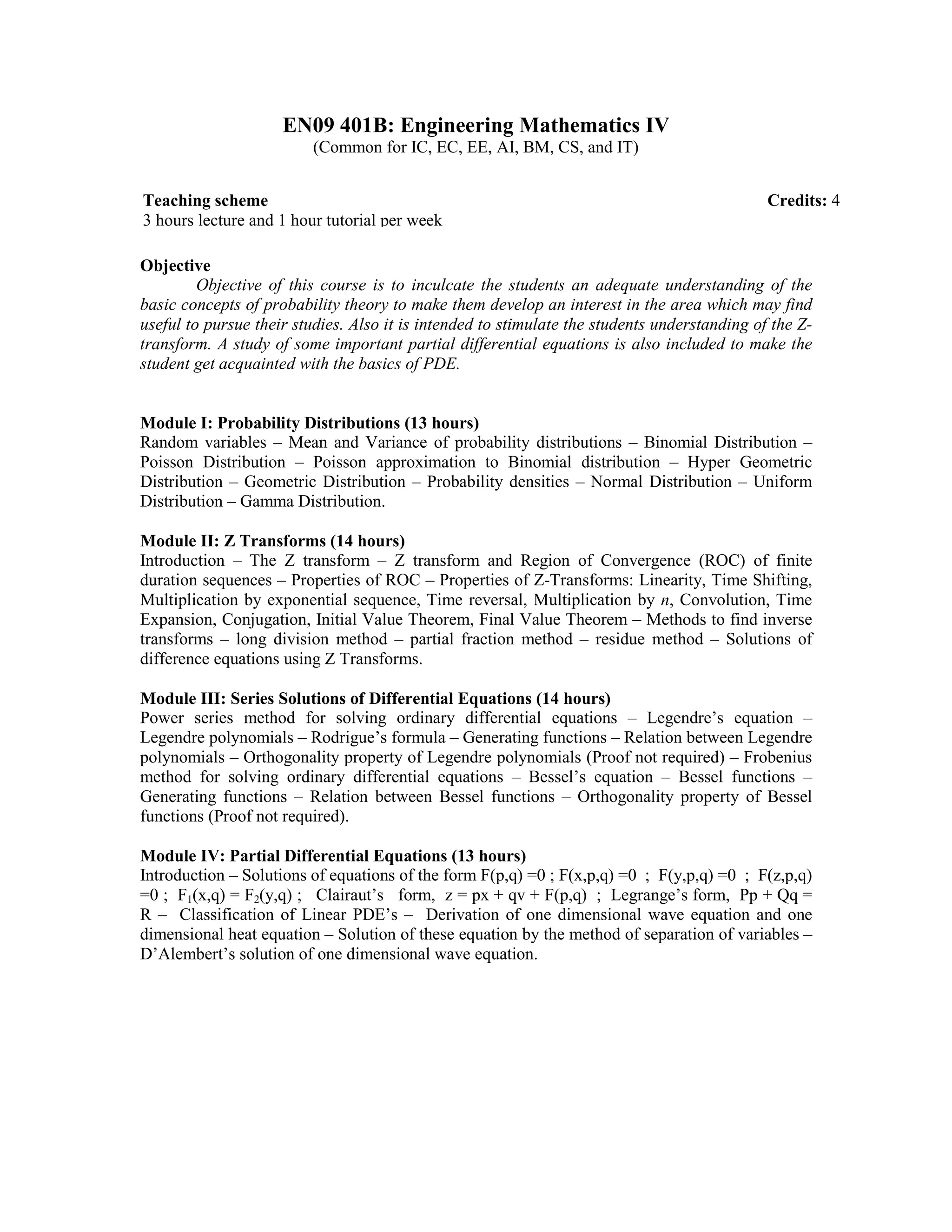 EN09 401B: Engineering Mathematics IV
(Common for IC, EC, EE, AI, BM, CS, and IT)
Objective
Objective of this course is to inculcate the students an adequate understanding of the
basic concepts of probability theory to make them develop an interest in the area which may find
useful to pursue their studies. Also it is intended to stimulate the students understanding of the Z-
transform. A study of some important partial differential equations is also included to make the
student get acquainted with the basics of PDE.
Module I: Probability Distributions (13 hours)
Random variables – Mean and Variance of probability distributions – Binomial Distribution –
Poisson Distribution – Poisson approximation to Binomial distribution – Hyper Geometric
Distribution – Geometric Distribution – Probability densities – Normal Distribution – Uniform
Distribution – Gamma Distribution.
Module II: Z Transforms (14 hours)
Introduction – The Z transform – Z transform and Region of Convergence (ROC) of finite
duration sequences – Properties of ROC – Properties of Z-Transforms: Linearity, Time Shifting,
Multiplication by exponential sequence, Time reversal, Multiplication by n, Convolution, Time
Expansion, Conjugation, Initial Value Theorem, Final Value Theorem – Methods to find inverse
transforms – long division method – partial fraction method – residue method – Solutions of
difference equations using Z Transforms.
Module III: Series Solutions of Differential Equations (14 hours)
Power series method for solving ordinary differential equations – Legendre’s equation –
Legendre polynomials – Rodrigue’s formula – Generating functions – Relation between Legendre
polynomials – Orthogonality property of Legendre polynomials (Proof not required) – Frobenius
method for solving ordinary differential equations – Bessel’s equation – Bessel functions –
Generating functions – Relation between Bessel functions – Orthogonality property of Bessel
functions (Proof not required).
Module IV: Partial Differential Equations (13 hours)
Introduction – Solutions of equations of the form F(p,q) =0 ; F(x,p,q) =0 ; F(y,p,q) =0 ; F(z,p,q)
=0 ; F1(x,q) = F2(y,q) ; Clairaut’s form, z = px + qv + F(p,q) ; Legrange’s form, Pp + Qq =
R – Classification of Linear PDE’s – Derivation of one dimensional wave equation and one
dimensional heat equation – Solution of these equation by the method of separation of variables –
D’Alembert’s solution of one dimensional wave equation.
Teaching scheme Credits: 4
3 hours lecture and 1 hour tutorial per week
 