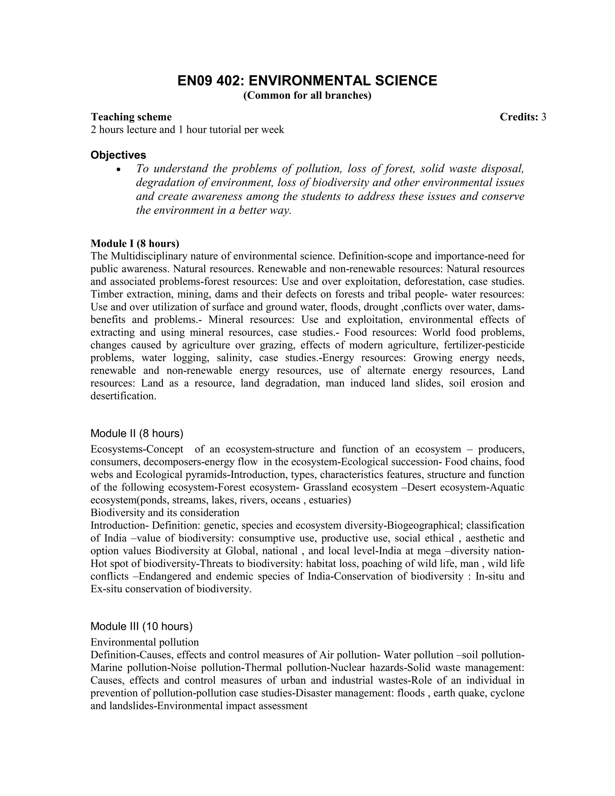 EN09 402: ENVIRONMENTAL SCIENCE
(Common for all branches)
Objectives
• To understand the problems of pollution, loss of forest, solid waste disposal,
degradation of environment, loss of biodiversity and other environmental issues
and create awareness among the students to address these issues and conserve
the environment in a better way.
Module I (8 hours)
The Multidisciplinary nature of environmental science. Definition-scope and importance-need for
public awareness. Natural resources. Renewable and non-renewable resources: Natural resources
and associated problems-forest resources: Use and over exploitation, deforestation, case studies.
Timber extraction, mining, dams and their defects on forests and tribal people- water resources:
Use and over utilization of surface and ground water, floods, drought ,conflicts over water, dams-
benefits and problems.- Mineral resources: Use and exploitation, environmental effects of
extracting and using mineral resources, case studies.- Food resources: World food problems,
changes caused by agriculture over grazing, effects of modern agriculture, fertilizer-pesticide
problems, water logging, salinity, case studies.-Energy resources: Growing energy needs,
renewable and non-renewable energy resources, use of alternate energy resources, Land
resources: Land as a resource, land degradation, man induced land slides, soil erosion and
desertification.
Module II (8 hours)
Ecosystems-Concept of an ecosystem-structure and function of an ecosystem – producers,
consumers, decomposers-energy flow in the ecosystem-Ecological succession- Food chains, food
webs and Ecological pyramids-Introduction, types, characteristics features, structure and function
of the following ecosystem-Forest ecosystem- Grassland ecosystem –Desert ecosystem-Aquatic
ecosystem(ponds, streams, lakes, rivers, oceans , estuaries)
Biodiversity and its consideration
Introduction- Definition: genetic, species and ecosystem diversity-Biogeographical; classification
of India –value of biodiversity: consumptive use, productive use, social ethical , aesthetic and
option values Biodiversity at Global, national , and local level-India at mega –diversity nation-
Hot spot of biodiversity-Threats to biodiversity: habitat loss, poaching of wild life, man , wild life
conflicts –Endangered and endemic species of India-Conservation of biodiversity : In-situ and
Ex-situ conservation of biodiversity.
Module III (10 hours)
Environmental pollution
Definition-Causes, effects and control measures of Air pollution- Water pollution –soil pollution-
Marine pollution-Noise pollution-Thermal pollution-Nuclear hazards-Solid waste management:
Causes, effects and control measures of urban and industrial wastes-Role of an individual in
prevention of pollution-pollution case studies-Disaster management: floods , earth quake, cyclone
and landslides-Environmental impact assessment
Teaching scheme Credits: 3
2 hours lecture and 1 hour tutorial per week
 