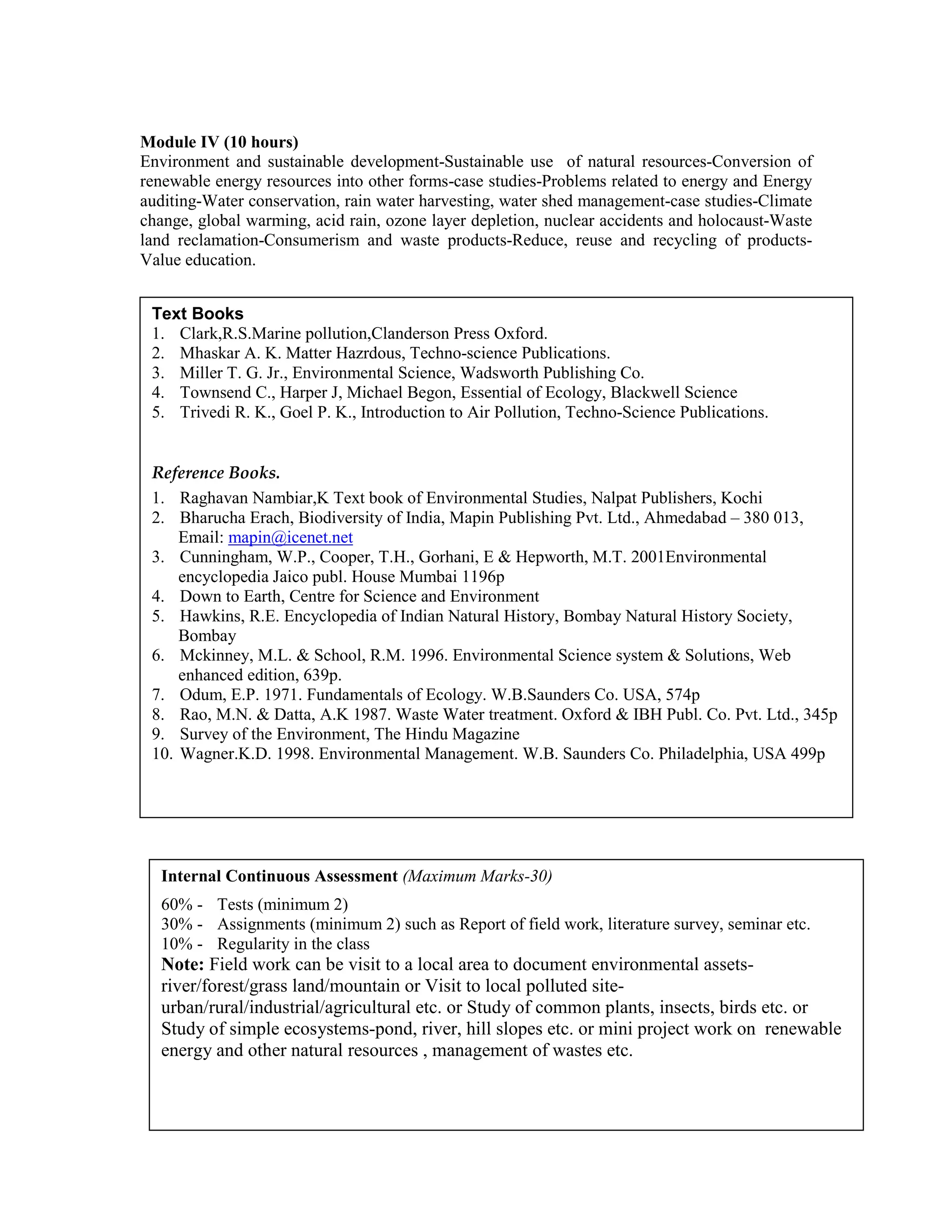 Module IV (10 hours)
Environment and sustainable development-Sustainable use of natural resources-Conversion of
renewable energy resources into other forms-case studies-Problems related to energy and Energy
auditing-Water conservation, rain water harvesting, water shed management-case studies-Climate
change, global warming, acid rain, ozone layer depletion, nuclear accidents and holocaust-Waste
land reclamation-Consumerism and waste products-Reduce, reuse and recycling of products-
Value education.
Text Books
1. Clark,R.S.Marine pollution,Clanderson Press Oxford.
2. Mhaskar A. K. Matter Hazrdous, Techno-science Publications.
3. Miller T. G. Jr., Environmental Science, Wadsworth Publishing Co.
4. Townsend C., Harper J, Michael Begon, Essential of Ecology, Blackwell Science
5. Trivedi R. K., Goel P. K., Introduction to Air Pollution, Techno-Science Publications.
Reference Books.
1. Raghavan Nambiar,K Text book of Environmental Studies, Nalpat Publishers, Kochi
2. Bharucha Erach, Biodiversity of India, Mapin Publishing Pvt. Ltd., Ahmedabad – 380 013,
Email: mapin@icenet.net
3. Cunningham, W.P., Cooper, T.H., Gorhani, E & Hepworth, M.T. 2001Environmental
encyclopedia Jaico publ. House Mumbai 1196p
4. Down to Earth, Centre for Science and Environment
5. Hawkins, R.E. Encyclopedia of Indian Natural History, Bombay Natural History Society,
Bombay
6. Mckinney, M.L. & School, R.M. 1996. Environmental Science system & Solutions, Web
enhanced edition, 639p.
7. Odum, E.P. 1971. Fundamentals of Ecology. W.B.Saunders Co. USA, 574p
8. Rao, M.N. & Datta, A.K 1987. Waste Water treatment. Oxford & IBH Publ. Co. Pvt. Ltd., 345p
9. Survey of the Environment, The Hindu Magazine
10. Wagner.K.D. 1998. Environmental Management. W.B. Saunders Co. Philadelphia, USA 499p
Internal Continuous Assessment (Maximum Marks-30)
60% - Tests (minimum 2)
30% - Assignments (minimum 2) such as Report of field work, literature survey, seminar etc.
10% - Regularity in the class
Note: Field work can be visit to a local area to document environmental assets-
river/forest/grass land/mountain or Visit to local polluted site-
urban/rural/industrial/agricultural etc. or Study of common plants, insects, birds etc. or
Study of simple ecosystems-pond, river, hill slopes etc. or mini project work on renewable
energy and other natural resources , management of wastes etc.
 