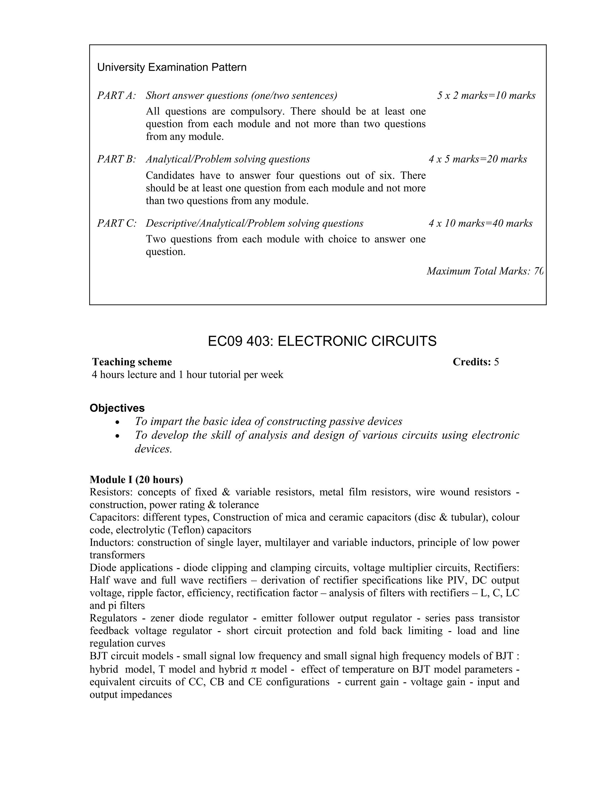 EC09 403: ELECTRONIC CIRCUITS
Objectives
• To impart the basic idea of constructing passive devices
• To develop the skill of analysis and design of various circuits using electronic
devices.
Module I (20 hours)
Resistors: concepts of fixed & variable resistors, metal film resistors, wire wound resistors -
construction, power rating & tolerance
Capacitors: different types, Construction of mica and ceramic capacitors (disc & tubular), colour
code, electrolytic (Teflon) capacitors
Inductors: construction of single layer, multilayer and variable inductors, principle of low power
transformers
Diode applications - diode clipping and clamping circuits, voltage multiplier circuits, Rectifiers:
Half wave and full wave rectifiers – derivation of rectifier specifications like PIV, DC output
voltage, ripple factor, efficiency, rectification factor – analysis of filters with rectifiers – L, C, LC
and pi filters
Regulators - zener diode regulator - emitter follower output regulator - series pass transistor
feedback voltage regulator - short circuit protection and fold back limiting - load and line
regulation curves
BJT circuit models - small signal low frequency and small signal high frequency models of BJT :
hybrid model, T model and hybrid π model - effect of temperature on BJT model parameters -
equivalent circuits of CC, CB and CE configurations - current gain - voltage gain - input and
output impedances
University Examination Pattern
PART A: Short answer questions (one/two sentences) 5 x 2 marks=10 marks
All questions are compulsory. There should be at least one
question from each module and not more than two questions
from any module.
PART B: Analytical/Problem solving questions 4 x 5 marks=20 marks
Candidates have to answer four questions out of six. There
should be at least one question from each module and not more
than two questions from any module.
PART C: Descriptive/Analytical/Problem solving questions 4 x 10 marks=40 marks
Two questions from each module with choice to answer one
question.
Maximum Total Marks: 70
Teaching scheme Credits: 5
4 hours lecture and 1 hour tutorial per week
 
