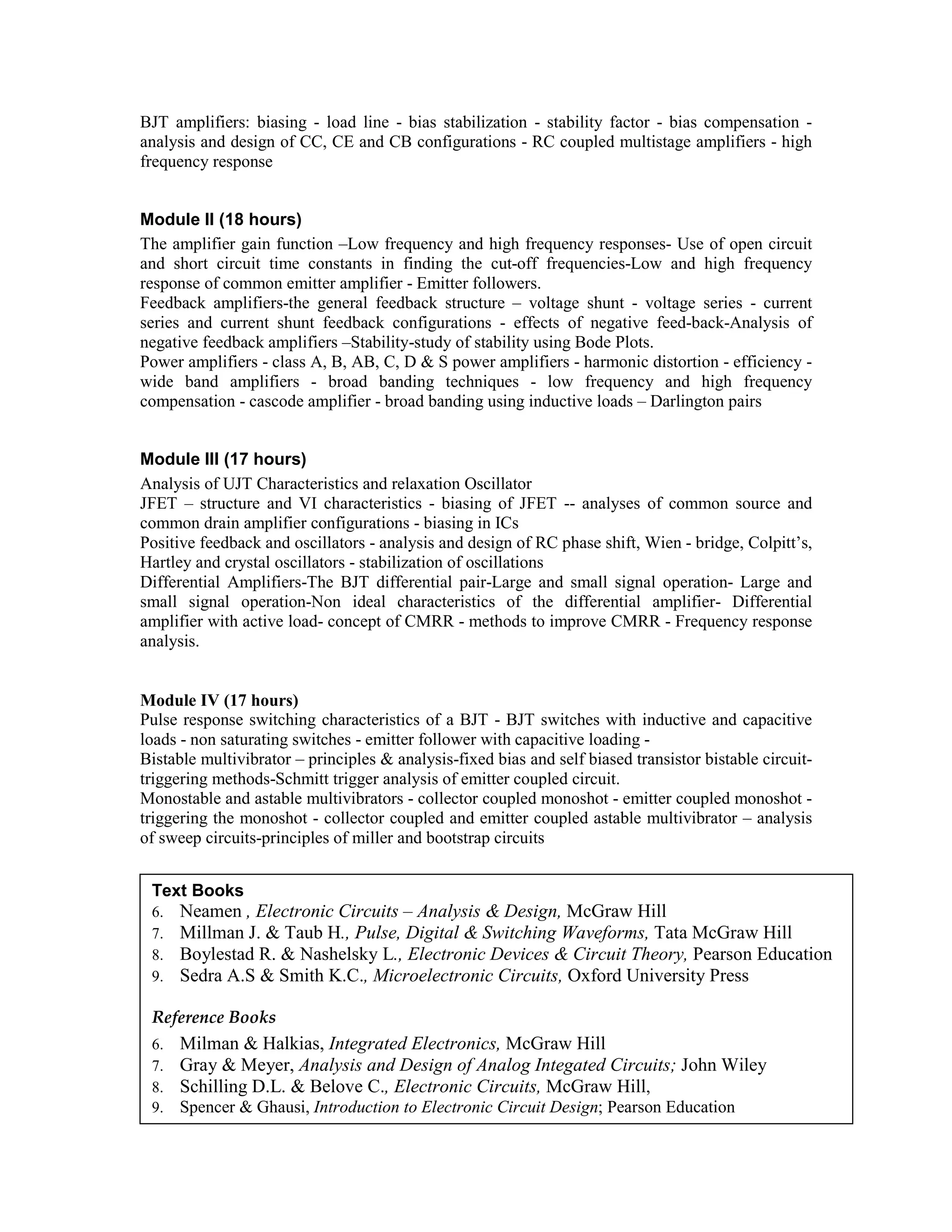 BJT amplifiers: biasing - load line - bias stabilization - stability factor - bias compensation -
analysis and design of CC, CE and CB configurations - RC coupled multistage amplifiers - high
frequency response
Module II (18 hours)
The amplifier gain function –Low frequency and high frequency responses- Use of open circuit
and short circuit time constants in finding the cut-off frequencies-Low and high frequency
response of common emitter amplifier - Emitter followers.
Feedback amplifiers-the general feedback structure – voltage shunt - voltage series - current
series and current shunt feedback configurations - effects of negative feed-back-Analysis of
negative feedback amplifiers –Stability-study of stability using Bode Plots.
Power amplifiers - class A, B, AB, C, D & S power amplifiers - harmonic distortion - efficiency -
wide band amplifiers - broad banding techniques - low frequency and high frequency
compensation - cascode amplifier - broad banding using inductive loads – Darlington pairs
Module III (17 hours)
Analysis of UJT Characteristics and relaxation Oscillator
JFET – structure and VI characteristics - biasing of JFET -- analyses of common source and
common drain amplifier configurations - biasing in ICs
Positive feedback and oscillators - analysis and design of RC phase shift, Wien - bridge, Colpitt’s,
Hartley and crystal oscillators - stabilization of oscillations
Differential Amplifiers-The BJT differential pair-Large and small signal operation- Large and
small signal operation-Non ideal characteristics of the differential amplifier- Differential
amplifier with active load- concept of CMRR - methods to improve CMRR - Frequency response
analysis.
Module IV (17 hours)
Pulse response switching characteristics of a BJT - BJT switches with inductive and capacitive
loads - non saturating switches - emitter follower with capacitive loading -
Bistable multivibrator – principles & analysis-fixed bias and self biased transistor bistable circuit-
triggering methods-Schmitt trigger analysis of emitter coupled circuit.
Monostable and astable multivibrators - collector coupled monoshot - emitter coupled monoshot -
triggering the monoshot - collector coupled and emitter coupled astable multivibrator – analysis
of sweep circuits-principles of miller and bootstrap circuits
Text Books
6. Neamen , Electronic Circuits – Analysis & Design, McGraw Hill
7. Millman J. & Taub H., Pulse, Digital & Switching Waveforms, Tata McGraw Hill
8. Boylestad R. & Nashelsky L., Electronic Devices & Circuit Theory, Pearson Education
9. Sedra A.S & Smith K.C., Microelectronic Circuits, Oxford University Press
Reference Books
6. Milman & Halkias, Integrated Electronics, McGraw Hill
7. Gray & Meyer, Analysis and Design of Analog Integated Circuits; John Wiley
8. Schilling D.L. & Belove C., Electronic Circuits, McGraw Hill,
9. Spencer & Ghausi, Introduction to Electronic Circuit Design; Pearson Education
Howe & Sodini, Microelectronics ; Pearson Education
 