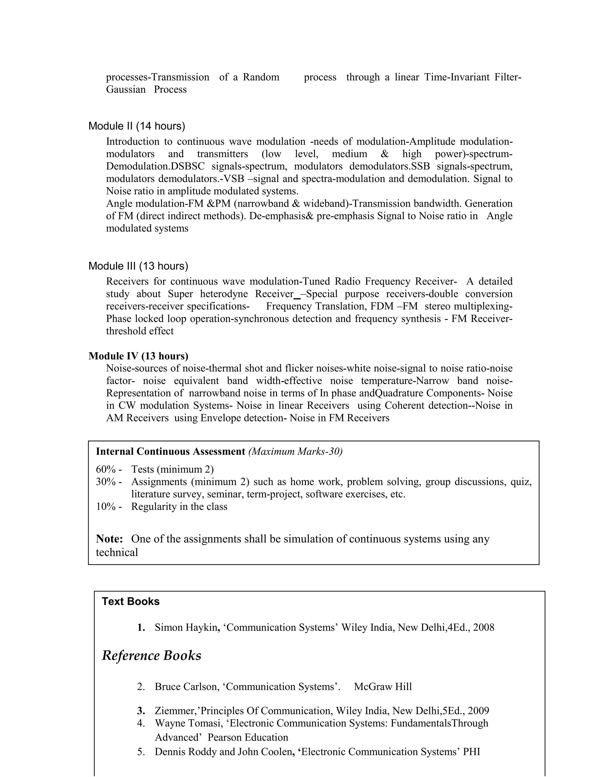processes-Transmission of a Random process through a linear Time-Invariant Filter-
Gaussian Process
Module II (14 hours)
Introduction to continuous wave modulation -needs of modulation-Amplitude modulation-
modulators and transmitters (low level, medium & high power)-spectrum-
Demodulation.DSBSC signals-spectrum, modulators demodulators.SSB signals-spectrum,
modulators demodulators.-VSB –signal and spectra-modulation and demodulation. Signal to
Noise ratio in amplitude modulated systems.
Angle modulation-FM &PM (narrowband & wideband)-Transmission bandwidth. Generation
of FM (direct indirect methods). De-emphasis& pre-emphasis Signal to Noise ratio in Angle
modulated systems
Module III (13 hours)
Receivers for continuous wave modulation-Tuned Radio Frequency Receiver- A detailed
study about Super heterodyne Receiver –Special purpose receivers-double conversion
receivers-receiver specifications- Frequency Translation, FDM –FM stereo multiplexing-
Phase locked loop operation-synchronous detection and frequency synthesis - FM Receiver-
threshold effect
Module IV (13 hours)
Noise-sources of noise-thermal shot and flicker noises-white noise-signal to noise ratio-noise
factor- noise equivalent band width-effective noise temperature-Narrow band noise-
Representation of narrowband noise in terms of In phase andQuadrature Components- Noise
in CW modulation Systems- Noise in linear Receivers using Coherent detection--Noise in
AM Receivers using Envelope detection- Noise in FM Receivers
Text Books
1. Simon Haykin, ‘Communication Systems’ Wiley India, New Delhi,4Ed., 2008
Reference Books
2. Bruce Carlson, ‘Communication Systems’. McGraw Hill
3. Ziemmer,’Principles Of Communication, Wiley India, New Delhi,5Ed., 2009
4. Wayne Tomasi, ‘Electronic Communication Systems: FundamentalsThrough
Advanced’ Pearson Education
5. Dennis Roddy and John Coolen, ‘Electronic Communication Systems’ PHI
Internal Continuous Assessment (Maximum Marks-30)
60% - Tests (minimum 2)
30% - Assignments (minimum 2) such as home work, problem solving, group discussions, quiz,
literature survey, seminar, term-project, software exercises, etc.
10% - Regularity in the class
Note: One of the assignments shall be simulation of continuous systems using any
technical
 