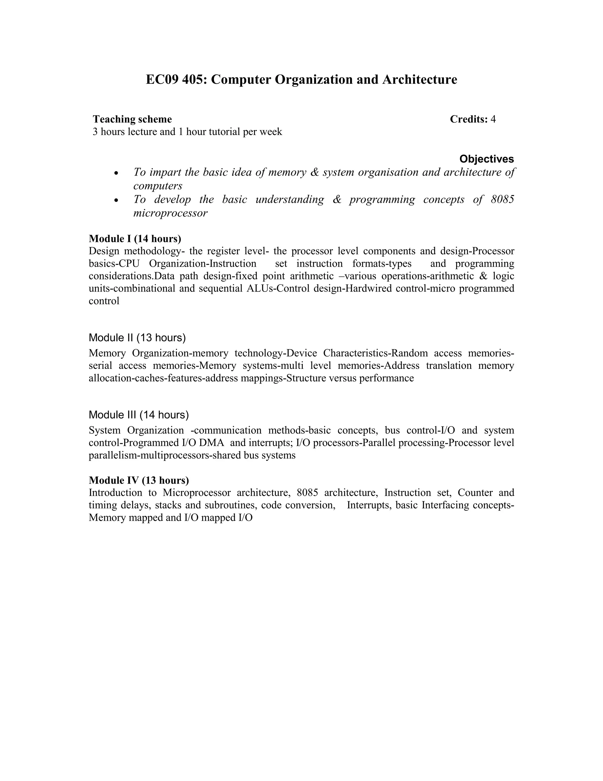EC09 405: Computer Organization and Architecture
Objectives
• To impart the basic idea of memory & system organisation and architecture of
computers
• To develop the basic understanding & programming concepts of 8085
microprocessor
Module I (14 hours)
Design methodology- the register level- the processor level components and design-Processor
basics-CPU Organization-Instruction set instruction formats-types and programming
considerations.Data path design-fixed point arithmetic –various operations-arithmetic & logic
units-combinational and sequential ALUs-Control design-Hardwired control-micro programmed
control
Module II (13 hours)
Memory Organization-memory technology-Device Characteristics-Random access memories-
serial access memories-Memory systems-multi level memories-Address translation memory
allocation-caches-features-address mappings-Structure versus performance
Module III (14 hours)
System Organization -communication methods-basic concepts, bus control-I/O and system
control-Programmed I/O DMA and interrupts; I/O processors-Parallel processing-Processor level
parallelism-multiprocessors-shared bus systems
Module IV (13 hours)
Introduction to Microprocessor architecture, 8085 architecture, Instruction set, Counter and
timing delays, stacks and subroutines, code conversion, Interrupts, basic Interfacing concepts-
Memory mapped and I/O mapped I/O
Teaching scheme Credits: 4
3 hours lecture and 1 hour tutorial per week
 