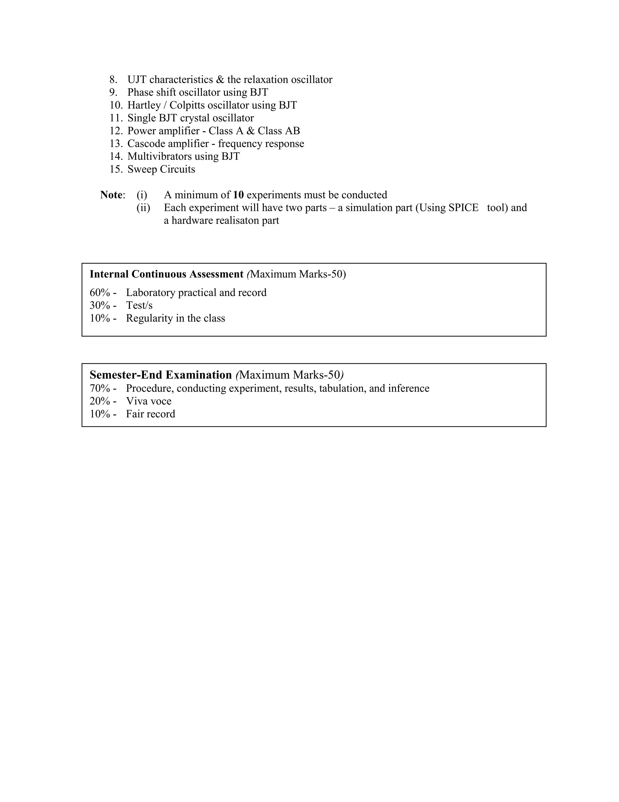 8. UJT characteristics & the relaxation oscillator
9. Phase shift oscillator using BJT
10. Hartley / Colpitts oscillator using BJT
11. Single BJT crystal oscillator
12. Power amplifier - Class A & Class AB
13. Cascode amplifier - frequency response
14. Multivibrators using BJT
15. Sweep Circuits
Note: (i) A minimum of 10 experiments must be conducted
(ii) Each experiment will have two parts – a simulation part (Using SPICE tool) and
a hardware realisaton part
Internal Continuous Assessment (Maximum Marks-50)
60% - Laboratory practical and record
30% - Test/s
10% - Regularity in the class
Semester-End Examination (Maximum Marks-50)
70% - Procedure, conducting experiment, results, tabulation, and inference
20% - Viva voce
10% - Fair record
 