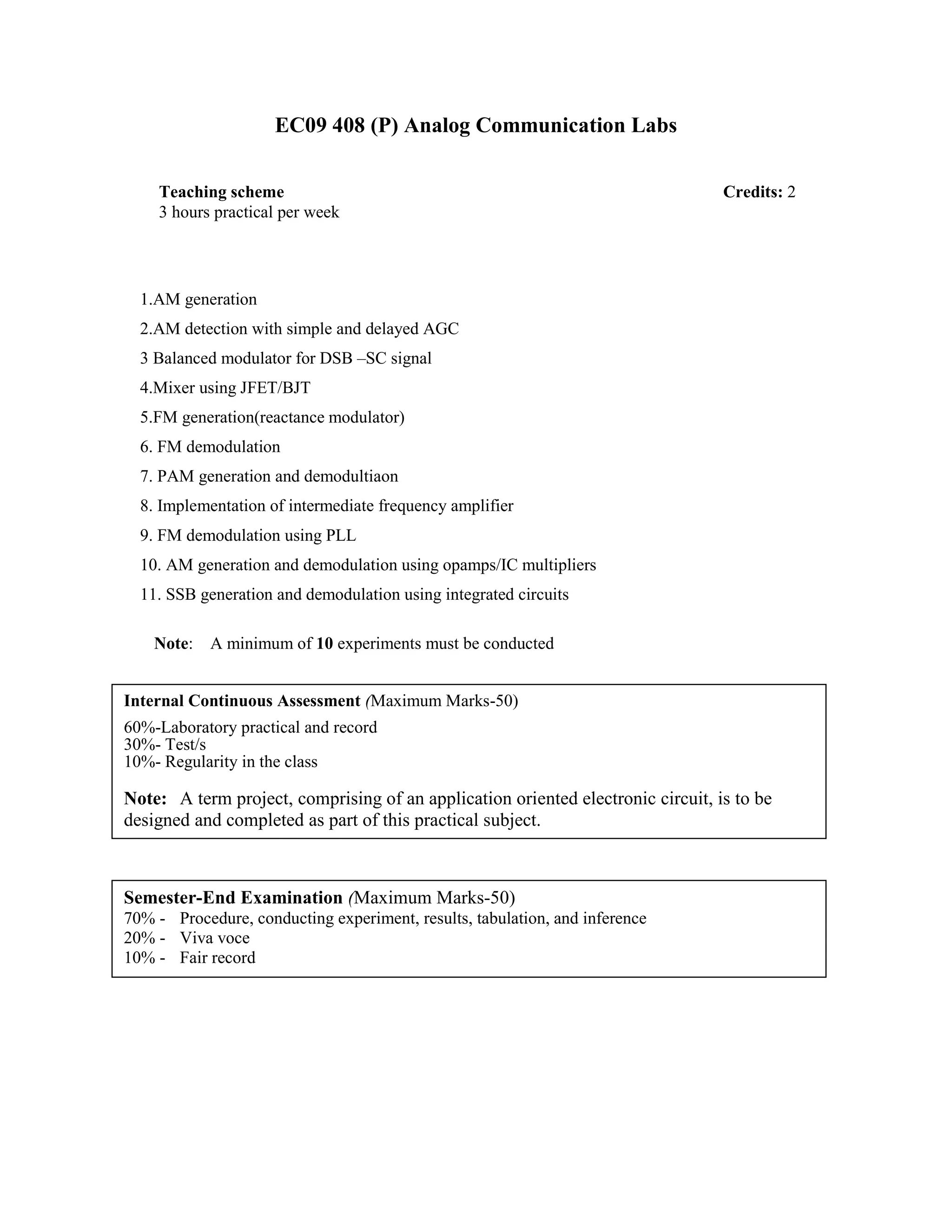 EC09 408 (P) Analog Communication Labs
1.AM generation
2.AM detection with simple and delayed AGC
3 Balanced modulator for DSB –SC signal
4.Mixer using JFET/BJT
5.FM generation(reactance modulator)
6. FM demodulation
7. PAM generation and demodultiaon
8. Implementation of intermediate frequency amplifier
9. FM demodulation using PLL
10. AM generation and demodulation using opamps/IC multipliers
11. SSB generation and demodulation using integrated circuits
Note: A minimum of 10 experiments must be conducted
Teaching scheme Credits: 2
3 hours practical per week
Internal Continuous Assessment (Maximum Marks-50)
60%-Laboratory practical and record
30%- Test/s
10%- Regularity in the class
Note: A term project, comprising of an application oriented electronic circuit, is to be
designed and completed as part of this practical subject.
Semester-End Examination (Maximum Marks-50)
70% - Procedure, conducting experiment, results, tabulation, and inference
20% - Viva voce
10% - Fair record
 
