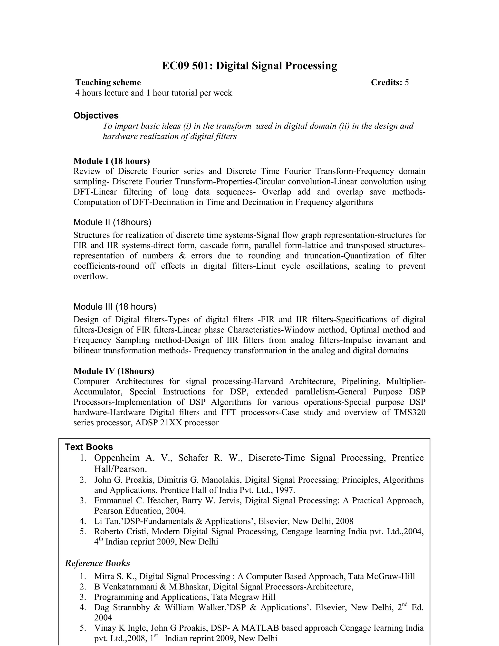 EC09 501: Digital Signal Processing
Objectives
To impart basic ideas (i) in the transform used in digital domain (ii) in the design and
hardware realization of digital filters
Module I (18 hours)
Review of Discrete Fourier series and Discrete Time Fourier Transform-Frequency domain
sampling- Discrete Fourier Transform-Properties-Circular convolution-Linear convolution using
DFT-Linear filtering of long data sequences- Overlap add and overlap save methods-
Computation of DFT-Decimation in Time and Decimation in Frequency algorithms
Module II (18hours)
Structures for realization of discrete time systems-Signal flow graph representation-structures for
FIR and IIR systems-direct form, cascade form, parallel form-lattice and transposed structures-
representation of numbers & errors due to rounding and truncation-Quantization of filter
coefficients-round off effects in digital filters-Limit cycle oscillations, scaling to prevent
overflow.
Module III (18 hours)
Design of Digital filters-Types of digital filters -FIR and IIR filters-Specifications of digital
filters-Design of FIR filters-Linear phase Characteristics-Window method, Optimal method and
Frequency Sampling method-Design of IIR filters from analog filters-Impulse invariant and
bilinear transformation methods- Frequency transformation in the analog and digital domains
Module IV (18hours)
Computer Architectures for signal processing-Harvard Architecture, Pipelining, Multiplier-
Accumulator, Special Instructions for DSP, extended parallelism-General Purpose DSP
Processors-Implementation of DSP Algorithms for various operations-Special purpose DSP
hardware-Hardware Digital filters and FFT processors-Case study and overview of TMS320
series processor, ADSP 21XX processor
Teaching scheme Credits: 5
4 hours lecture and 1 hour tutorial per week
Text Books
1. Oppenheim A. V., Schafer R. W., Discrete-Time Signal Processing, Prentice
Hall/Pearson.
2. John G. Proakis, Dimitris G. Manolakis, Digital Signal Processing: Principles, Algorithms
and Applications, Prentice Hall of India Pvt. Ltd., 1997.
3. Emmanuel C. Ifeacher, Barry W. Jervis, Digital Signal Processing: A Practical Approach,
Pearson Education, 2004.
4. Li Tan,’DSP-Fundamentals & Applications’, Elsevier, New Delhi, 2008
5. Roberto Cristi, Modern Digital Signal Processing, Cengage learning India pvt. Ltd.,2004,
4th
Indian reprint 2009, New Delhi
Reference Books
1. Mitra S. K., Digital Signal Processing : A Computer Based Approach, Tata McGraw-Hill
2. B Venkataramani & M.Bhaskar, Digital Signal Processors-Architecture,
3. Programming and Applications, Tata Mcgraw Hill
4. Dag Strannbby & William Walker,’DSP & Applications’. Elsevier, New Delhi, 2nd
Ed.
2004
5. Vinay K Ingle, John G Proakis, DSP- A MATLAB based approach Cengage learning India
pvt. Ltd.,2008, 1st
Indian reprint 2009, New Delhi
 