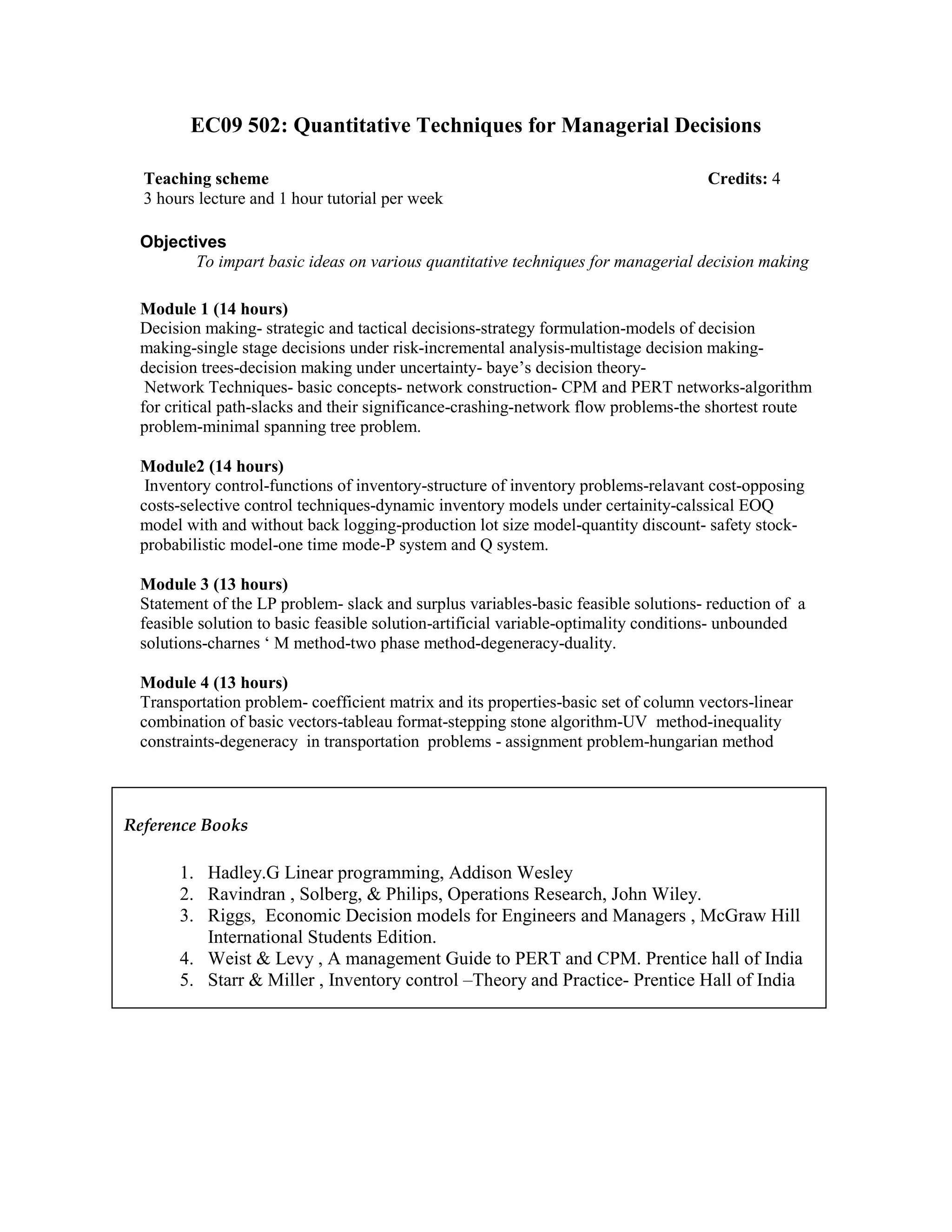EC09 502: Quantitative Techniques for Managerial Decisions
Objectives
To impart basic ideas on various quantitative techniques for managerial decision making
Module 1 (14 hours)
Decision making- strategic and tactical decisions-strategy formulation-models of decision
making-single stage decisions under risk-incremental analysis-multistage decision making-
decision trees-decision making under uncertainty- baye’s decision theory-
Network Techniques- basic concepts- network construction- CPM and PERT networks-algorithm
for critical path-slacks and their significance-crashing-network flow problems-the shortest route
problem-minimal spanning tree problem.
Module2 (14 hours)
Inventory control-functions of inventory-structure of inventory problems-relavant cost-opposing
costs-selective control techniques-dynamic inventory models under certainity-calssical EOQ
model with and without back logging-production lot size model-quantity discount- safety stock-
probabilistic model-one time mode-P system and Q system.
Module 3 (13 hours)
Statement of the LP problem- slack and surplus variables-basic feasible solutions- reduction of a
feasible solution to basic feasible solution-artificial variable-optimality conditions- unbounded
solutions-charnes ‘ M method-two phase method-degeneracy-duality.
Module 4 (13 hours)
Transportation problem- coefficient matrix and its properties-basic set of column vectors-linear
combination of basic vectors-tableau format-stepping stone algorithm-UV method-inequality
constraints-degeneracy in transportation problems - assignment problem-hungarian method
Teaching scheme Credits: 4
3 hours lecture and 1 hour tutorial per week
Reference Books
1. Hadley.G Linear programming, Addison Wesley
2. Ravindran , Solberg, & Philips, Operations Research, John Wiley.
3. Riggs, Economic Decision models for Engineers and Managers , McGraw Hill
International Students Edition.
4. Weist & Levy , A management Guide to PERT and CPM. Prentice hall of India
5. Starr & Miller , Inventory control –Theory and Practice- Prentice Hall of India
 
