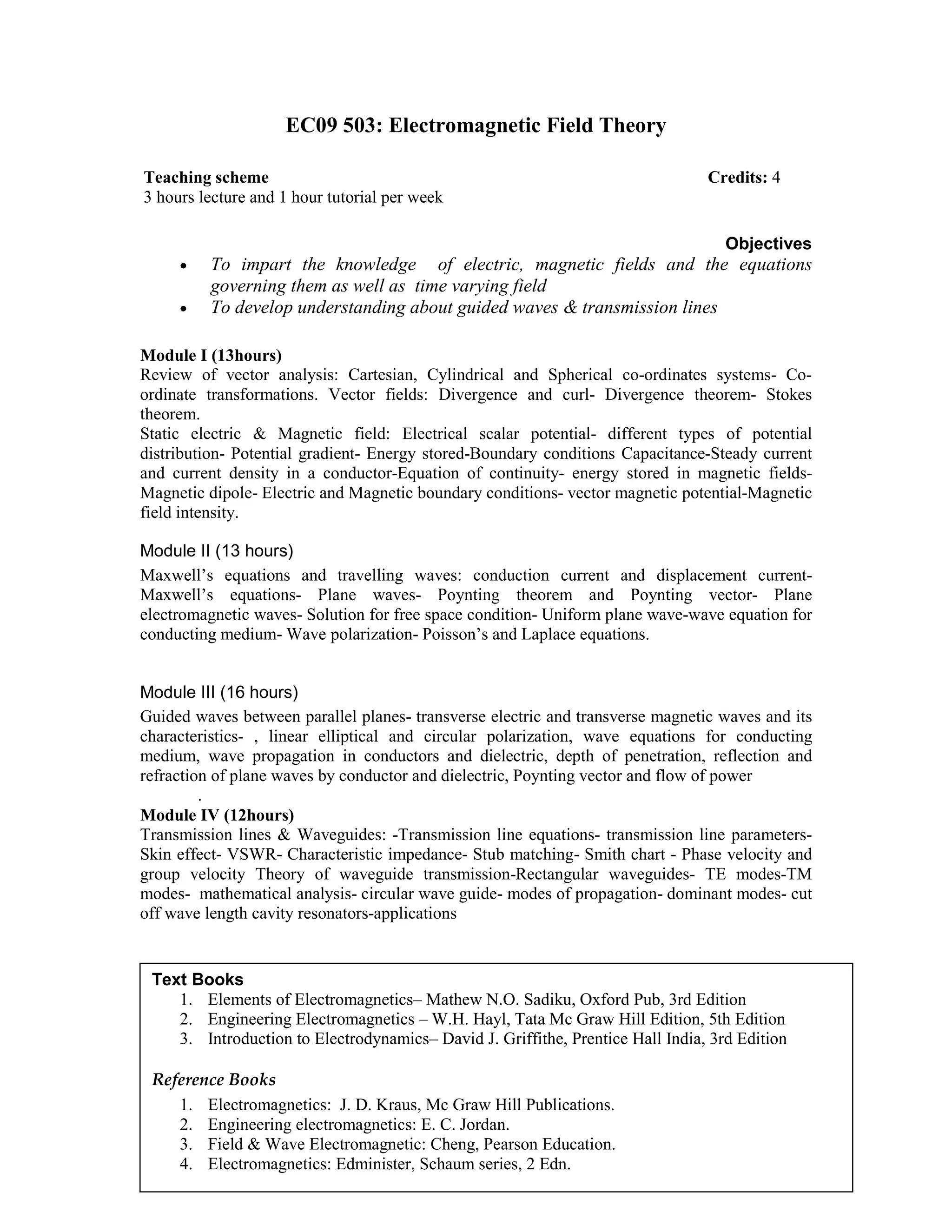 EC09 503: Electromagnetic Field Theory
Objectives
• To impart the knowledge of electric, magnetic fields and the equations
governing them as well as time varying field
• To develop understanding about guided waves & transmission lines
Module I (13hours)
Review of vector analysis: Cartesian, Cylindrical and Spherical co-ordinates systems- Co-
ordinate transformations. Vector fields: Divergence and curl- Divergence theorem- Stokes
theorem.
Static electric & Magnetic field: Electrical scalar potential- different types of potential
distribution- Potential gradient- Energy stored-Boundary conditions Capacitance-Steady current
and current density in a conductor-Equation of continuity- energy stored in magnetic fields-
Magnetic dipole- Electric and Magnetic boundary conditions- vector magnetic potential-Magnetic
field intensity.
Module II (13 hours)
Maxwell’s equations and travelling waves: conduction current and displacement current-
Maxwell’s equations- Plane waves- Poynting theorem and Poynting vector- Plane
electromagnetic waves- Solution for free space condition- Uniform plane wave-wave equation for
conducting medium- Wave polarization- Poisson’s and Laplace equations.
Module III (16 hours)
Guided waves between parallel planes- transverse electric and transverse magnetic waves and its
characteristics- , linear elliptical and circular polarization, wave equations for conducting
medium, wave propagation in conductors and dielectric, depth of penetration, reflection and
refraction of plane waves by conductor and dielectric, Poynting vector and flow of power
.
Module IV (12hours)
Transmission lines & Waveguides: -Transmission line equations- transmission line parameters-
Skin effect- VSWR- Characteristic impedance- Stub matching- Smith chart - Phase velocity and
group velocity Theory of waveguide transmission-Rectangular waveguides- TE modes-TM
modes- mathematical analysis- circular wave guide- modes of propagation- dominant modes- cut
off wave length cavity resonators-applications
Teaching scheme Credits: 4
3 hours lecture and 1 hour tutorial per week
Text Books
1. Elements of Electromagnetics– Mathew N.O. Sadiku, Oxford Pub, 3rd Edition
2. Engineering Electromagnetics – W.H. Hayl, Tata Mc Graw Hill Edition, 5th Edition
3. Introduction to Electrodynamics– David J. Griffithe, Prentice Hall India, 3rd Edition
Reference Books
1. Electromagnetics: J. D. Kraus, Mc Graw Hill Publications.
2. Engineering electromagnetics: E. C. Jordan.
3. Field & Wave Electromagnetic: Cheng, Pearson Education.
4. Electromagnetics: Edminister, Schaum series, 2 Edn.
 