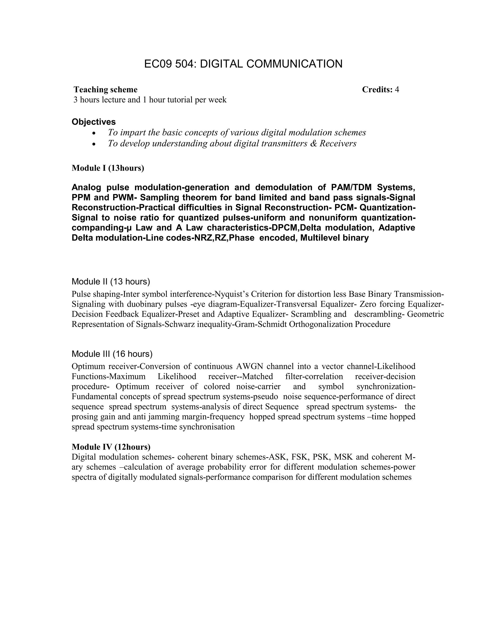 EC09 504: DIGITAL COMMUNICATION
Objectives
• To impart the basic concepts of various digital modulation schemes
• To develop understanding about digital transmitters & Receivers
Module I (13hours)
Analog pulse modulation-generation and demodulation of PAM/TDM Systems,
PPM and PWM- Sampling theorem for band limited and band pass signals-Signal
Reconstruction-Practical difficulties in Signal Reconstruction- PCM- Quantization-
Signal to noise ratio for quantized pulses-uniform and nonuniform quantization-
companding- Law and A Law characteristics-DPCM,Delta modulation, Adaptive
Delta modulation-Line codes-NRZ,RZ,Phase encoded, Multilevel binary
Module II (13 hours)
Pulse shaping-Inter symbol interference-Nyquist’s Criterion for distortion less Base Binary Transmission-
Signaling with duobinary pulses -eye diagram-Equalizer-Transversal Equalizer- Zero forcing Equalizer-
Decision Feedback Equalizer-Preset and Adaptive Equalizer- Scrambling and descrambling- Geometric
Representation of Signals-Schwarz inequality-Gram-Schmidt Orthogonalization Procedure
Module III (16 hours)
Optimum receiver-Conversion of continuous AWGN channel into a vector channel-Likelihood
Functions-Maximum Likelihood receiver--Matched filter-correlation receiver-decision
procedure- Optimum receiver of colored noise-carrier and symbol synchronization-
Fundamental concepts of spread spectrum systems-pseudo noise sequence-performance of direct
sequence spread spectrum systems-analysis of direct Sequence spread spectrum systems- the
prosing gain and anti jamming margin-frequency hopped spread spectrum systems –time hopped
spread spectrum systems-time synchronisation
Module IV (12hours)
Digital modulation schemes- coherent binary schemes-ASK, FSK, PSK, MSK and coherent M-
ary schemes –calculation of average probability error for different modulation schemes-power
spectra of digitally modulated signals-performance comparison for different modulation schemes
Teaching scheme Credits: 4
3 hours lecture and 1 hour tutorial per week
 