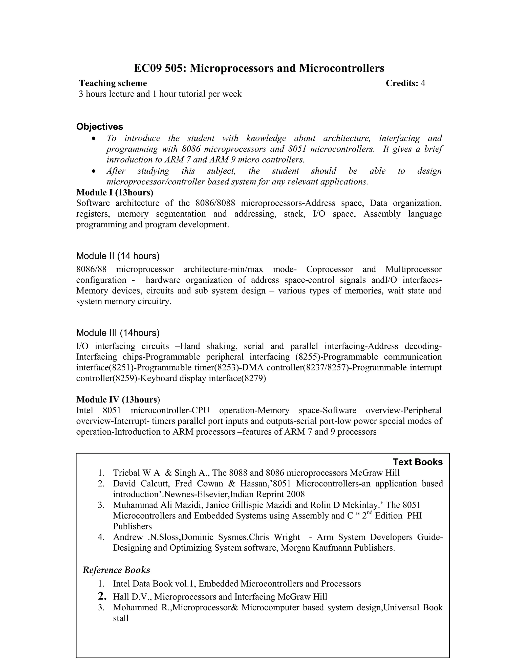 EC09 505: Microprocessors and Microcontrollers
Objectives
• To introduce the student with knowledge about architecture, interfacing and
programming with 8086 microprocessors and 8051 microcontrollers. It gives a brief
introduction to ARM 7 and ARM 9 micro controllers.
• After studying this subject, the student should be able to design
microprocessor/controller based system for any relevant applications.
Module I (13hours)
Software architecture of the 8086/8088 microprocessors-Address space, Data organization,
registers, memory segmentation and addressing, stack, I/O space, Assembly language
programming and program development.
Module II (14 hours)
8086/88 microprocessor architecture-min/max mode- Coprocessor and Multiprocessor
configuration - hardware organization of address space-control signals andI/O interfaces-
Memory devices, circuits and sub system design – various types of memories, wait state and
system memory circuitry.
Module III (14hours)
I/O interfacing circuits –Hand shaking, serial and parallel interfacing-Address decoding-
Interfacing chips-Programmable peripheral interfacing (8255)-Programmable communication
interface(8251)-Programmable timer(8253)-DMA controller(8237/8257)-Programmable interrupt
controller(8259)-Keyboard display interface(8279)
Module IV (13hours)
Intel 8051 microcontroller-CPU operation-Memory space-Software overview-Peripheral
overview-Interrupt- timers parallel port inputs and outputs-serial port-low power special modes of
operation-Introduction to ARM processors –features of ARM 7 and 9 processors
Teaching scheme Credits: 4
3 hours lecture and 1 hour tutorial per week
Text Books
1. Triebal W A & Singh A., The 8088 and 8086 microprocessors McGraw Hill
2. David Calcutt, Fred Cowan & Hassan,’8051 Microcontrollers-an application based
introduction’.Newnes-Elsevier,Indian Reprint 2008
3. Muhammad Ali Mazidi, Janice Gillispie Mazidi and Rolin D Mckinlay.’ The 8051
Microcontrollers and Embedded Systems using Assembly and C “ 2nd
Edition PHI
Publishers
4. Andrew .N.Sloss,Dominic Sysmes,Chris Wright - Arm System Developers Guide-
Designing and Optimizing System software, Morgan Kaufmann Publishers.
Reference Books
1. Intel Data Book vol.1, Embedded Microcontrollers and Processors
2. Hall D.V., Microprocessors and Interfacing McGraw Hill
3. Mohammed R.,Microprocessor& Microcomputer based system design,Universal Book
stall
 