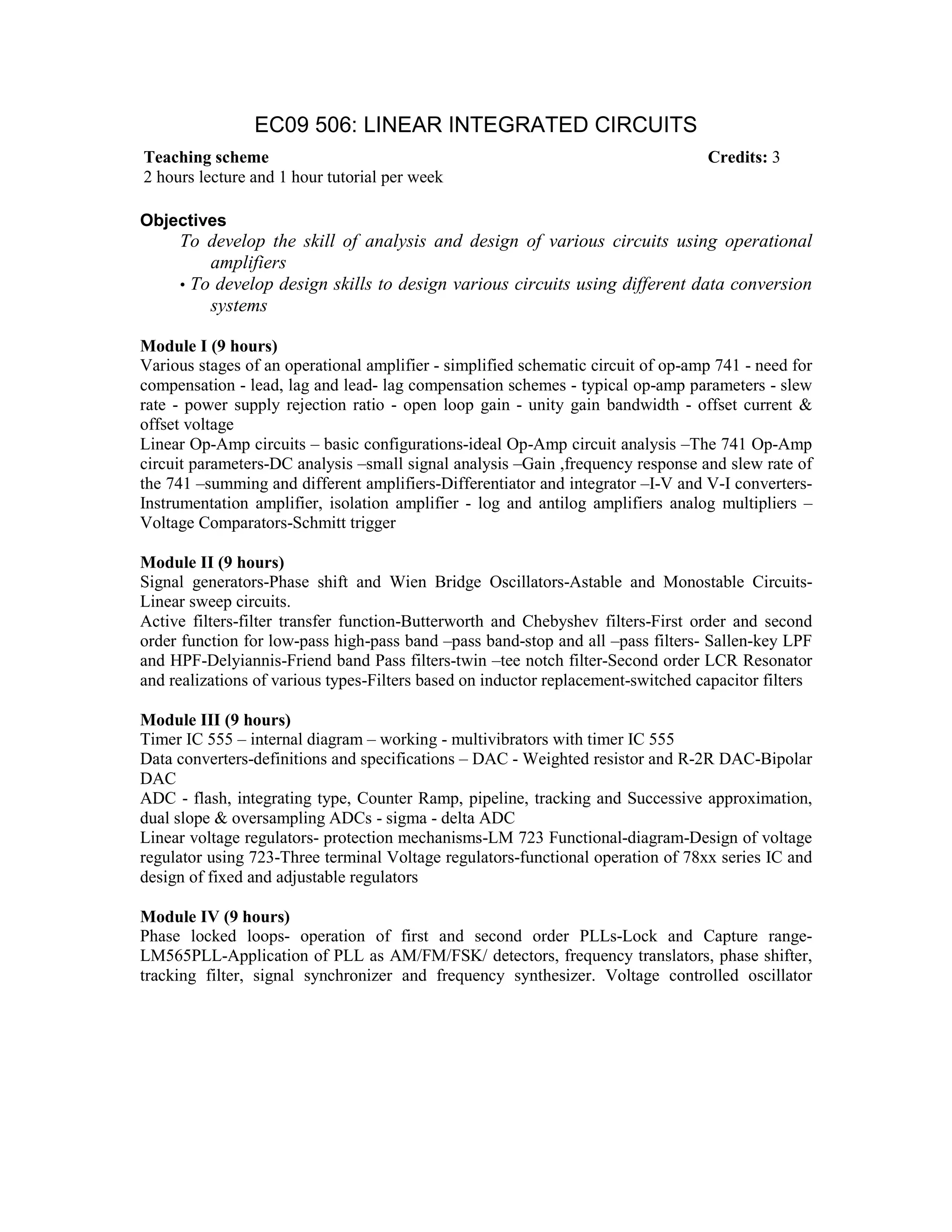 EC09 506: LINEAR INTEGRATED CIRCUITS
Objectives
To develop the skill of analysis and design of various circuits using operational
amplifiers
• To develop design skills to design various circuits using different data conversion
systems
Module I (9 hours)
Various stages of an operational amplifier - simplified schematic circuit of op-amp 741 - need for
compensation - lead, lag and lead- lag compensation schemes - typical op-amp parameters - slew
rate - power supply rejection ratio - open loop gain - unity gain bandwidth - offset current &
offset voltage
Linear Op-Amp circuits – basic configurations-ideal Op-Amp circuit analysis –The 741 Op-Amp
circuit parameters-DC analysis –small signal analysis –Gain ,frequency response and slew rate of
the 741 –summing and different amplifiers-Differentiator and integrator –I-V and V-I converters-
Instrumentation amplifier, isolation amplifier - log and antilog amplifiers analog multipliers –
Voltage Comparators-Schmitt trigger
Module II (9 hours)
Signal generators-Phase shift and Wien Bridge Oscillators-Astable and Monostable Circuits-
Linear sweep circuits.
Active filters-filter transfer function-Butterworth and Chebyshev filters-First order and second
order function for low-pass high-pass band –pass band-stop and all –pass filters- Sallen-key LPF
and HPF-Delyiannis-Friend band Pass filters-twin –tee notch filter-Second order LCR Resonator
and realizations of various types-Filters based on inductor replacement-switched capacitor filters
Module III (9 hours)
Timer IC 555 – internal diagram – working - multivibrators with timer IC 555
Data converters-definitions and specifications – DAC - Weighted resistor and R-2R DAC-Bipolar
DAC
ADC - flash, integrating type, Counter Ramp, pipeline, tracking and Successive approximation,
dual slope & oversampling ADCs - sigma - delta ADC
Linear voltage regulators- protection mechanisms-LM 723 Functional-diagram-Design of voltage
regulator using 723-Three terminal Voltage regulators-functional operation of 78xx series IC and
design of fixed and adjustable regulators
Module IV (9 hours)
Phase locked loops- operation of first and second order PLLs-Lock and Capture range-
LM565PLL-Application of PLL as AM/FM/FSK/ detectors, frequency translators, phase shifter,
tracking filter, signal synchronizer and frequency synthesizer. Voltage controlled oscillator
Teaching scheme Credits: 3
2 hours lecture and 1 hour tutorial per week
 
