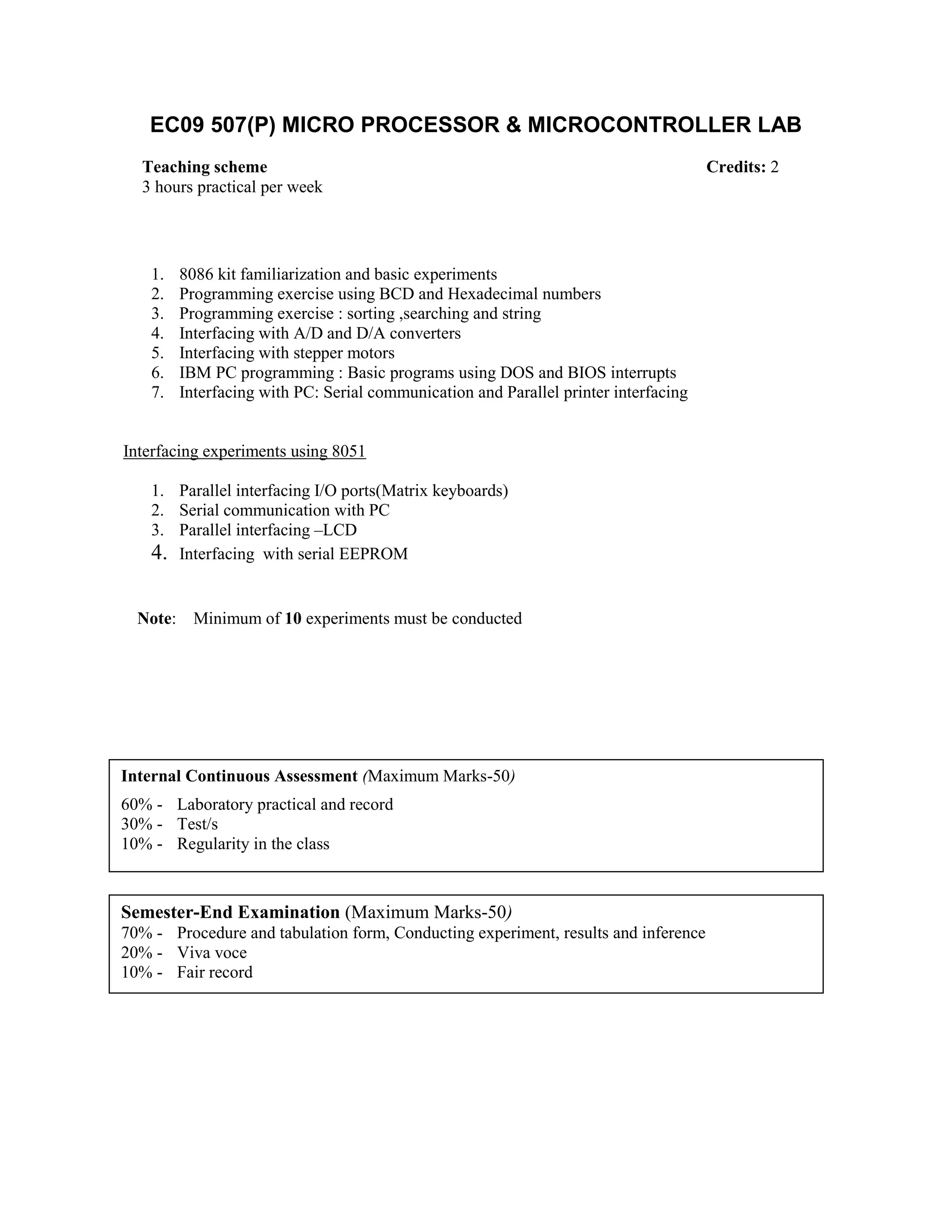 EC09 507(P) MICRO PROCESSOR & MICROCONTROLLER LAB
1. 8086 kit familiarization and basic experiments
2. Programming exercise using BCD and Hexadecimal numbers
3. Programming exercise : sorting ,searching and string
4. Interfacing with A/D and D/A converters
5. Interfacing with stepper motors
6. IBM PC programming : Basic programs using DOS and BIOS interrupts
7. Interfacing with PC: Serial communication and Parallel printer interfacing
Interfacing experiments using 8051
1. Parallel interfacing I/O ports(Matrix keyboards)
2. Serial communication with PC
3. Parallel interfacing –LCD
4. Interfacing with serial EEPROM
Note: Minimum of 10 experiments must be conducted
Teaching scheme Credits: 2
3 hours practical per week
Internal Continuous Assessment (Maximum Marks-50)
60% - Laboratory practical and record
30% - Test/s
10% - Regularity in the class
Semester-End Examination (Maximum Marks-50)
70% - Procedure and tabulation form, Conducting experiment, results and inference
20% - Viva voce
10% - Fair record
 