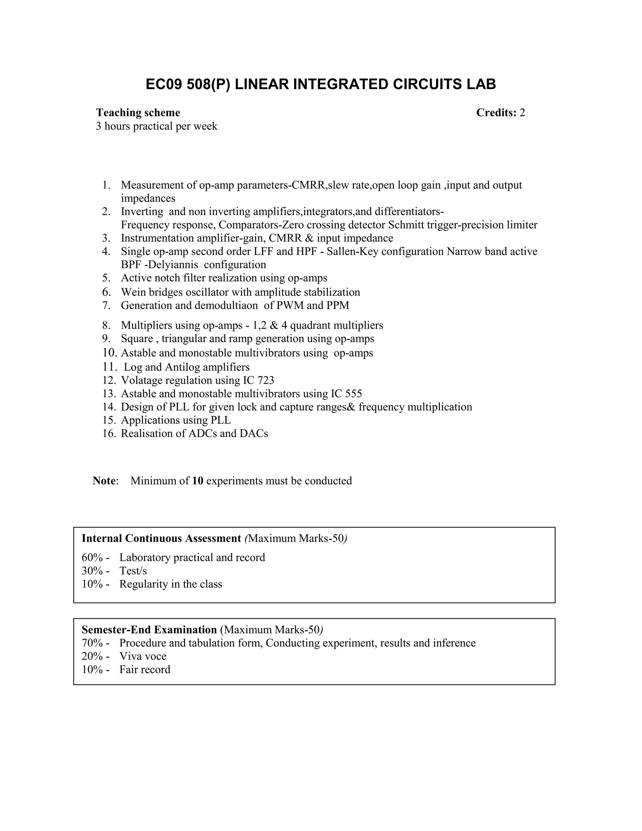 EC09 508(P) LINEAR INTEGRATED CIRCUITS LAB
1. Measurement of op-amp parameters-CMRR,slew rate,open loop gain ,input and output
impedances
2. Inverting and non inverting amplifiers,integrators,and differentiators-
Frequency response, Comparators-Zero crossing detector Schmitt trigger-precision limiter
3. Instrumentation amplifier-gain, CMRR & input impedance
4. Single op-amp second order LFF and HPF - Sallen-Key configuration Narrow band active
BPF -Delyiannis configuration
5. Active notch filter realization using op-amps
6. Wein bridges oscillator with amplitude stabilization
7. Generation and demodultiaon of PWM and PPM
8. Multipliers using op-amps - 1,2 & 4 quadrant multipliers
9. Square , triangular and ramp generation using op-amps
10. Astable and monostable multivibrators using op-amps
11. Log and Antilog amplifiers
12. Volatage regulation using IC 723
13. Astable and monostable multivibrators using IC 555
14. Design of PLL for given lock and capture ranges& frequency multiplication
15. Applications using PLL
16. Realisation of ADCs and DACs
Note: Minimum of 10 experiments must be conducted
Teaching scheme Credits: 2
3 hours practical per week
Internal Continuous Assessment (Maximum Marks-50)
60% - Laboratory practical and record
30% - Test/s
10% - Regularity in the class
Semester-End Examination (Maximum Marks-50)
70% - Procedure and tabulation form, Conducting experiment, results and inference
20% - Viva voce
10% - Fair record
 