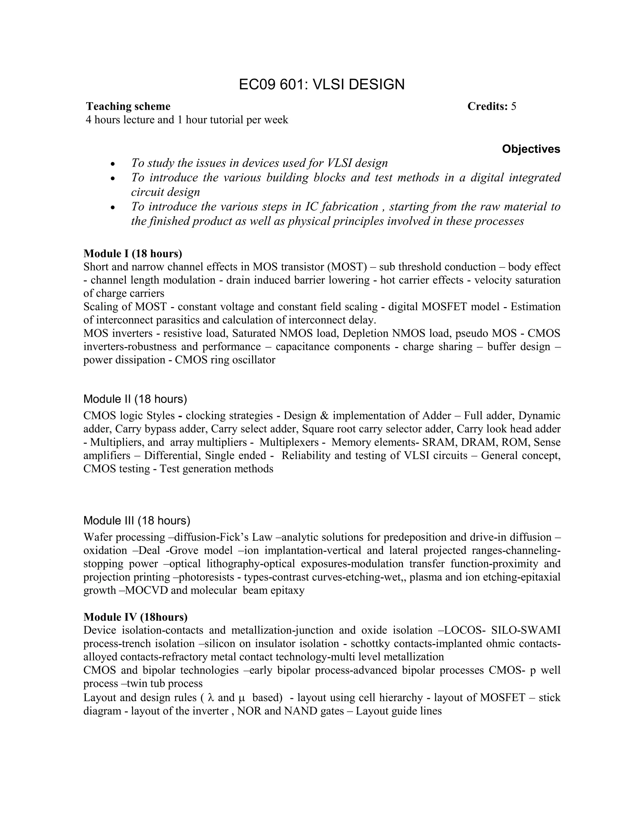 EC09 601: VLSI DESIGN
Objectives
• To study the issues in devices used for VLSI design
• To introduce the various building blocks and test methods in a digital integrated
circuit design
• To introduce the various steps in IC fabrication , starting from the raw material to
the finished product as well as physical principles involved in these processes
Module I (18 hours)
Short and narrow channel effects in MOS transistor (MOST) – sub threshold conduction – body effect
- channel length modulation - drain induced barrier lowering - hot carrier effects - velocity saturation
of charge carriers
Scaling of MOST - constant voltage and constant field scaling - digital MOSFET model - Estimation
of interconnect parasitics and calculation of interconnect delay.
MOS inverters - resistive load, Saturated NMOS load, Depletion NMOS load, pseudo MOS - CMOS
inverters-robustness and performance – capacitance components - charge sharing – buffer design –
power dissipation - CMOS ring oscillator
Module II (18 hours)
CMOS logic Styles - clocking strategies - Design & implementation of Adder – Full adder, Dynamic
adder, Carry bypass adder, Carry select adder, Square root carry selector adder, Carry look head adder
- Multipliers, and array multipliers - Multiplexers - Memory elements- SRAM, DRAM, ROM, Sense
amplifiers – Differential, Single ended - Reliability and testing of VLSI circuits – General concept,
CMOS testing - Test generation methods
Module III (18 hours)
Wafer processing –diffusion-Fick’s Law –analytic solutions for predeposition and drive-in diffusion –
oxidation –Deal -Grove model –ion implantation-vertical and lateral projected ranges-channeling-
stopping power –optical lithography-optical exposures-modulation transfer function-proximity and
projection printing –photoresists - types-contrast curves-etching-wet,, plasma and ion etching-epitaxial
growth –MOCVD and molecular beam epitaxy
Module IV (18hours)
Device isolation-contacts and metallization-junction and oxide isolation –LOCOS- SILO-SWAMI
process-trench isolation –silicon on insulator isolation - schottky contacts-implanted ohmic contacts-
alloyed contacts-refractory metal contact technology-multi level metallization
CMOS and bipolar technologies –early bipolar process-advanced bipolar processes CMOS- p well
process –twin tub process
Layout and design rules ( λ and µ based) - layout using cell hierarchy - layout of MOSFET – stick
diagram - layout of the inverter , NOR and NAND gates – Layout guide lines
Teaching scheme Credits: 5
4 hours lecture and 1 hour tutorial per week
 