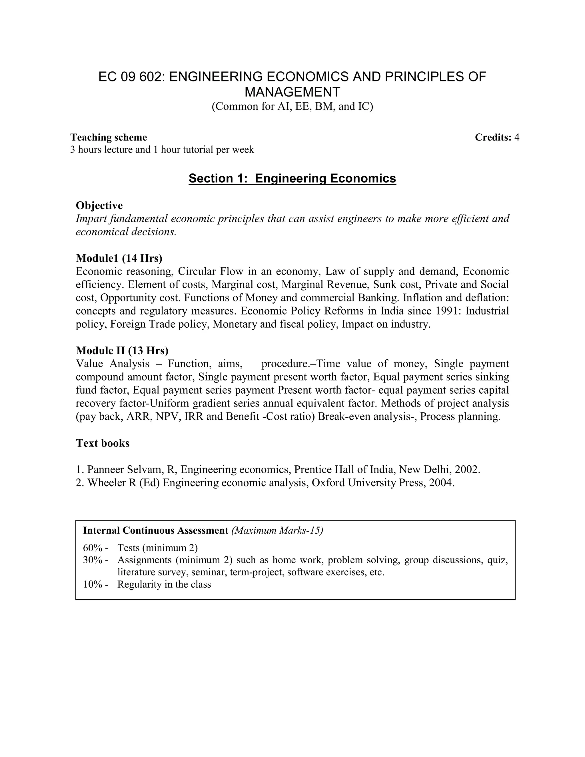 EC 09 602: ENGINEERING ECONOMICS AND PRINCIPLES OF
MANAGEMENT
(Common for AI, EE, BM, and IC)
Section 1: Engineering Economics
Objective
Impart fundamental economic principles that can assist engineers to make more efficient and
economical decisions.
Module1 (14 Hrs)
Economic reasoning, Circular Flow in an economy, Law of supply and demand, Economic
efficiency. Element of costs, Marginal cost, Marginal Revenue, Sunk cost, Private and Social
cost, Opportunity cost. Functions of Money and commercial Banking. Inflation and deflation:
concepts and regulatory measures. Economic Policy Reforms in India since 1991: Industrial
policy, Foreign Trade policy, Monetary and fiscal policy, Impact on industry.
Module II (13 Hrs)
Value Analysis – Function, aims, procedure.–Time value of money, Single payment
compound amount factor, Single payment present worth factor, Equal payment series sinking
fund factor, Equal payment series payment Present worth factor- equal payment series capital
recovery factor-Uniform gradient series annual equivalent factor. Methods of project analysis
(pay back, ARR, NPV, IRR and Benefit -Cost ratio) Break-even analysis-, Process planning.
Text books
1. Panneer Selvam, R, Engineering economics, Prentice Hall of India, New Delhi, 2002.
2. Wheeler R (Ed) Engineering economic analysis, Oxford University Press, 2004.
Teaching scheme Credits: 4
3 hours lecture and 1 hour tutorial per week
Internal Continuous Assessment (Maximum Marks-15)
60% - Tests (minimum 2)
30% - Assignments (minimum 2) such as home work, problem solving, group discussions, quiz,
literature survey, seminar, term-project, software exercises, etc.
10% - Regularity in the class
 
