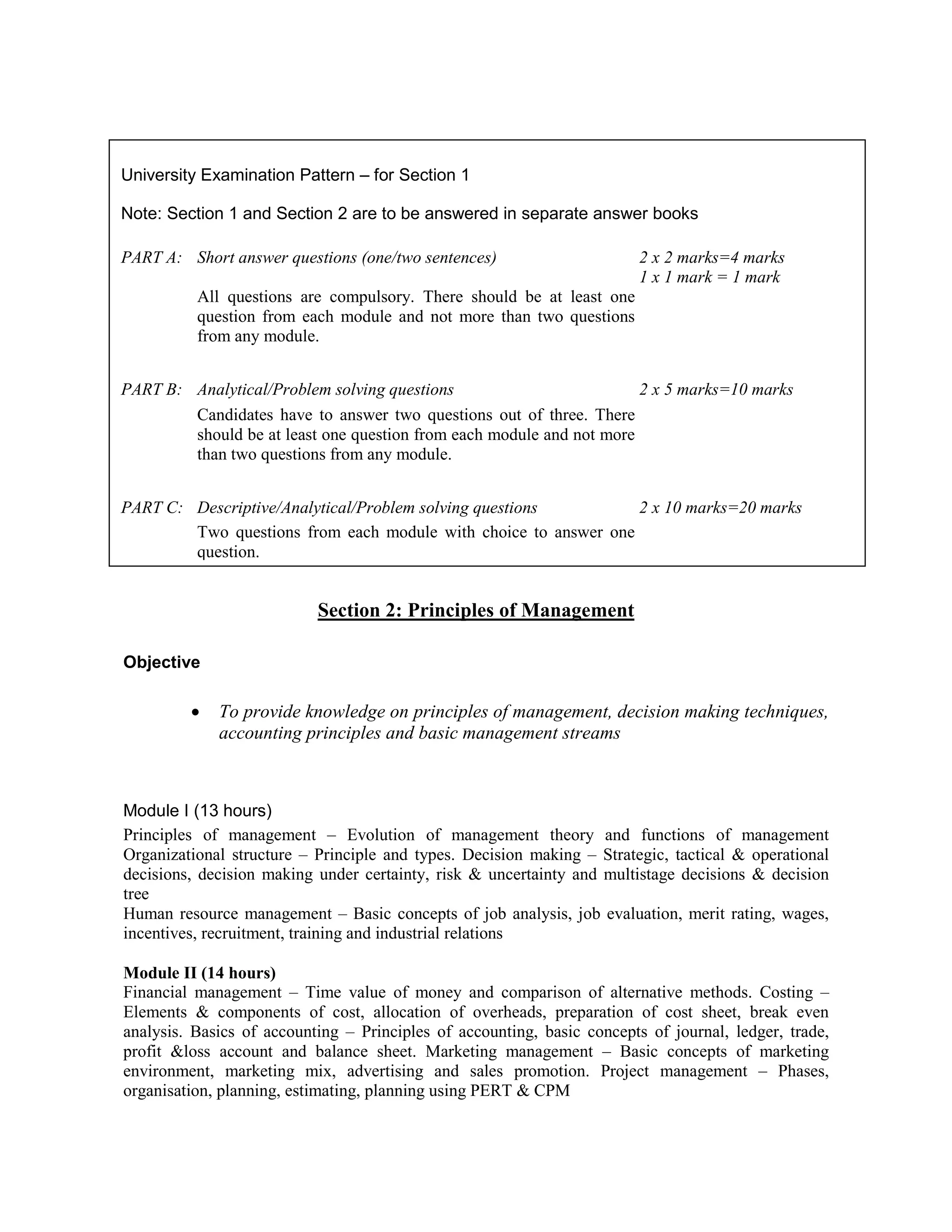 Section 2: Principles of Management
Objective
• To provide knowledge on principles of management, decision making techniques,
accounting principles and basic management streams
Module I (13 hours)
Principles of management – Evolution of management theory and functions of management
Organizational structure – Principle and types. Decision making – Strategic, tactical & operational
decisions, decision making under certainty, risk & uncertainty and multistage decisions & decision
tree
Human resource management – Basic concepts of job analysis, job evaluation, merit rating, wages,
incentives, recruitment, training and industrial relations
Module II (14 hours)
Financial management – Time value of money and comparison of alternative methods. Costing –
Elements & components of cost, allocation of overheads, preparation of cost sheet, break even
analysis. Basics of accounting – Principles of accounting, basic concepts of journal, ledger, trade,
profit &loss account and balance sheet. Marketing management – Basic concepts of marketing
environment, marketing mix, advertising and sales promotion. Project management – Phases,
organisation, planning, estimating, planning using PERT & CPM
University Examination Pattern – for Section 1
Note: Section 1 and Section 2 are to be answered in separate answer books
PART A: Short answer questions (one/two sentences) 2 x 2 marks=4 marks
1 x 1 mark = 1 mark
All questions are compulsory. There should be at least one
question from each module and not more than two questions
from any module.
PART B: Analytical/Problem solving questions 2 x 5 marks=10 marks
Candidates have to answer two questions out of three. There
should be at least one question from each module and not more
than two questions from any module.
PART C: Descriptive/Analytical/Problem solving questions 2 x 10 marks=20 marks
Two questions from each module with choice to answer one
question.
 