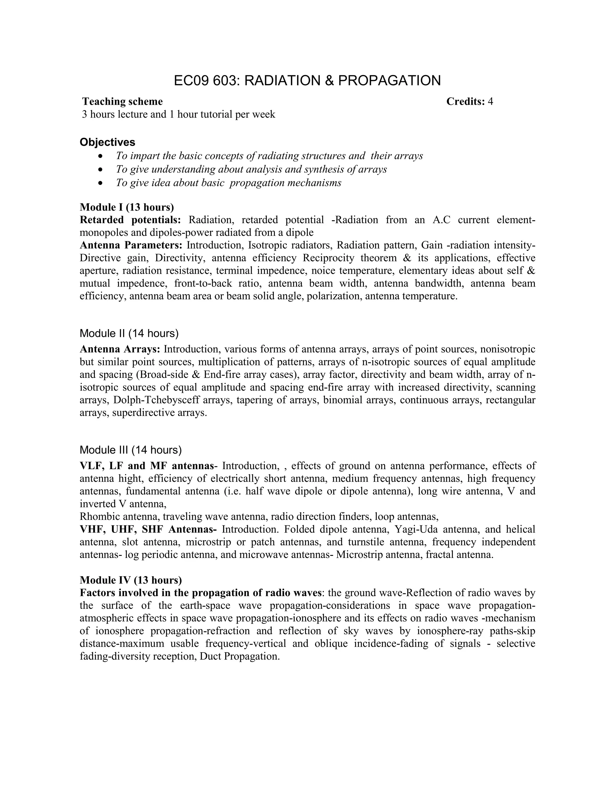 EC09 603: RADIATION & PROPAGATION
Objectives
• To impart the basic concepts of radiating structures and their arrays
• To give understanding about analysis and synthesis of arrays
• To give idea about basic propagation mechanisms
Module I (13 hours)
Retarded potentials: Radiation, retarded potential -Radiation from an A.C current element-
monopoles and dipoles-power radiated from a dipole
Antenna Parameters: Introduction, Isotropic radiators, Radiation pattern, Gain -radiation intensity-
Directive gain, Directivity, antenna efficiency Reciprocity theorem & its applications, effective
aperture, radiation resistance, terminal impedence, noice temperature, elementary ideas about self &
mutual impedence, front-to-back ratio, antenna beam width, antenna bandwidth, antenna beam
efficiency, antenna beam area or beam solid angle, polarization, antenna temperature.
Module II (14 hours)
Antenna Arrays: Introduction, various forms of antenna arrays, arrays of point sources, nonisotropic
but similar point sources, multiplication of patterns, arrays of n-isotropic sources of equal amplitude
and spacing (Broad-side & End-fire array cases), array factor, directivity and beam width, array of n-
isotropic sources of equal amplitude and spacing end-fire array with increased directivity, scanning
arrays, Dolph-Tchebysceff arrays, tapering of arrays, binomial arrays, continuous arrays, rectangular
arrays, superdirective arrays.
Module III (14 hours)
VLF, LF and MF antennas- Introduction, , effects of ground on antenna performance, effects of
antenna hight, efficiency of electrically short antenna, medium frequency antennas, high frequency
antennas, fundamental antenna (i.e. half wave dipole or dipole antenna), long wire antenna, V and
inverted V antenna,
Rhombic antenna, traveling wave antenna, radio direction finders, loop antennas,
VHF, UHF, SHF Antennas- Introduction. Folded dipole antenna, Yagi-Uda antenna, and helical
antenna, slot antenna, microstrip or patch antennas, and turnstile antenna, frequency independent
antennas- log periodic antenna, and microwave antennas- Microstrip antenna, fractal antenna.
Module IV (13 hours)
Factors involved in the propagation of radio waves: the ground wave-Reflection of radio waves by
the surface of the earth-space wave propagation-considerations in space wave propagation-
atmospheric effects in space wave propagation-ionosphere and its effects on radio waves -mechanism
of ionosphere propagation-refraction and reflection of sky waves by ionosphere-ray paths-skip
distance-maximum usable frequency-vertical and oblique incidence-fading of signals - selective
fading-diversity reception, Duct Propagation.
Teaching scheme Credits: 4
3 hours lecture and 1 hour tutorial per week
 