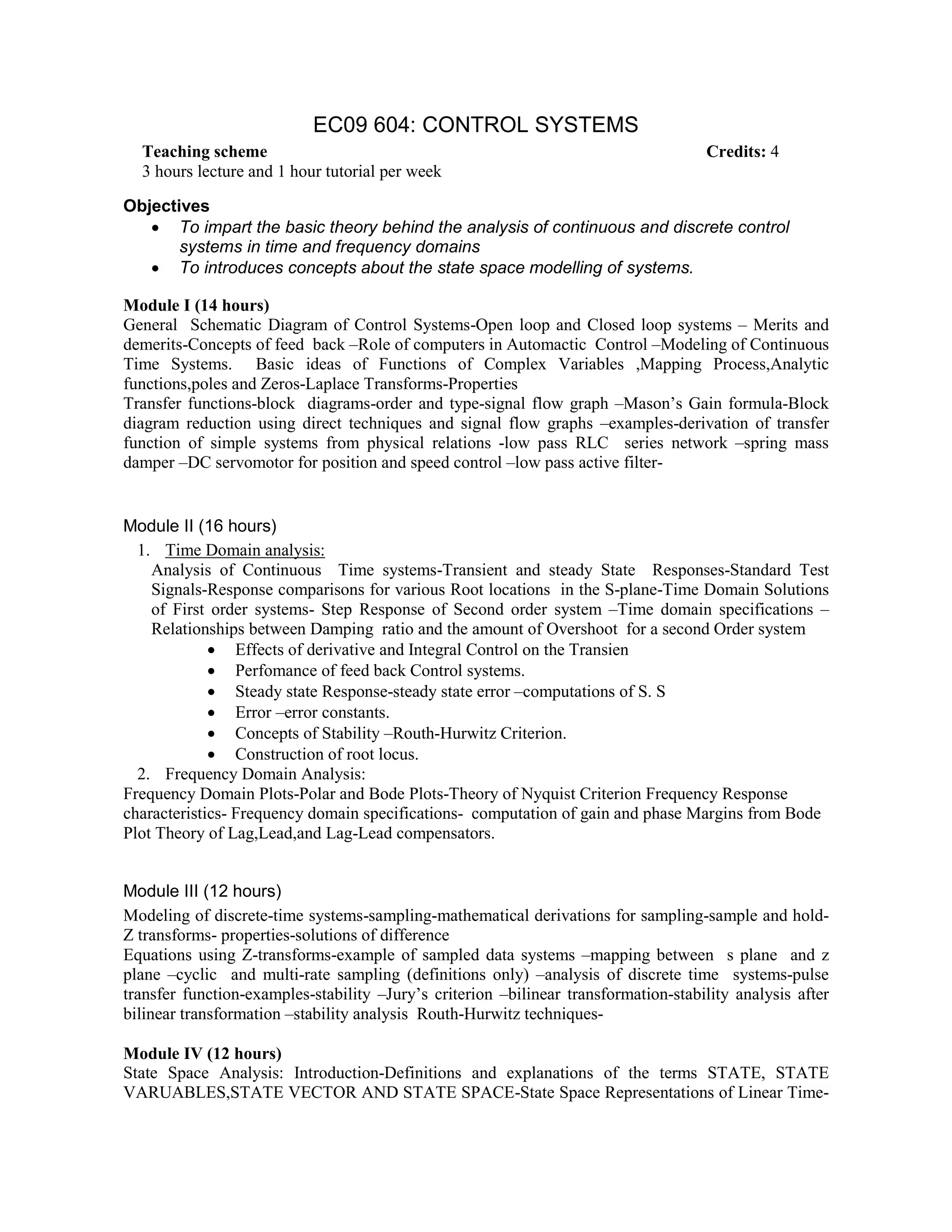 EC09 604: CONTROL SYSTEMS
Objectives
• To impart the basic theory behind the analysis of continuous and discrete control
systems in time and frequency domains
• To introduces concepts about the state space modelling of systems.
Module I (14 hours)
General Schematic Diagram of Control Systems-Open loop and Closed loop systems – Merits and
demerits-Concepts of feed back –Role of computers in Automactic Control –Modeling of Continuous
Time Systems. Basic ideas of Functions of Complex Variables ,Mapping Process,Analytic
functions,poles and Zeros-Laplace Transforms-Properties
Transfer functions-block diagrams-order and type-signal flow graph –Mason’s Gain formula-Block
diagram reduction using direct techniques and signal flow graphs –examples-derivation of transfer
function of simple systems from physical relations -low pass RLC series network –spring mass
damper –DC servomotor for position and speed control –low pass active filter-
Module II (16 hours)
1. Time Domain analysis:
Analysis of Continuous Time systems-Transient and steady State Responses-Standard Test
Signals-Response comparisons for various Root locations in the S-plane-Time Domain Solutions
of First order systems- Step Response of Second order system –Time domain specifications –
Relationships between Damping ratio and the amount of Overshoot for a second Order system
• Effects of derivative and Integral Control on the Transien
• Perfomance of feed back Control systems.
• Steady state Response-steady state error –computations of S. S
• Error –error constants.
• Concepts of Stability –Routh-Hurwitz Criterion.
• Construction of root locus.
2. Frequency Domain Analysis:
Frequency Domain Plots-Polar and Bode Plots-Theory of Nyquist Criterion Frequency Response
characteristics- Frequency domain specifications- computation of gain and phase Margins from Bode
Plot Theory of Lag,Lead,and Lag-Lead compensators.
Module III (12 hours)
Modeling of discrete-time systems-sampling-mathematical derivations for sampling-sample and hold-
Z transforms- properties-solutions of difference
Equations using Z-transforms-example of sampled data systems –mapping between s plane and z
plane –cyclic and multi-rate sampling (definitions only) –analysis of discrete time systems-pulse
transfer function-examples-stability –Jury’s criterion –bilinear transformation-stability analysis after
bilinear transformation –stability analysis Routh-Hurwitz techniques-
Module IV (12 hours)
State Space Analysis: Introduction-Definitions and explanations of the terms STATE, STATE
VARUABLES,STATE VECTOR AND STATE SPACE-State Space Representations of Linear Time-
Teaching scheme Credits: 4
3 hours lecture and 1 hour tutorial per week
 