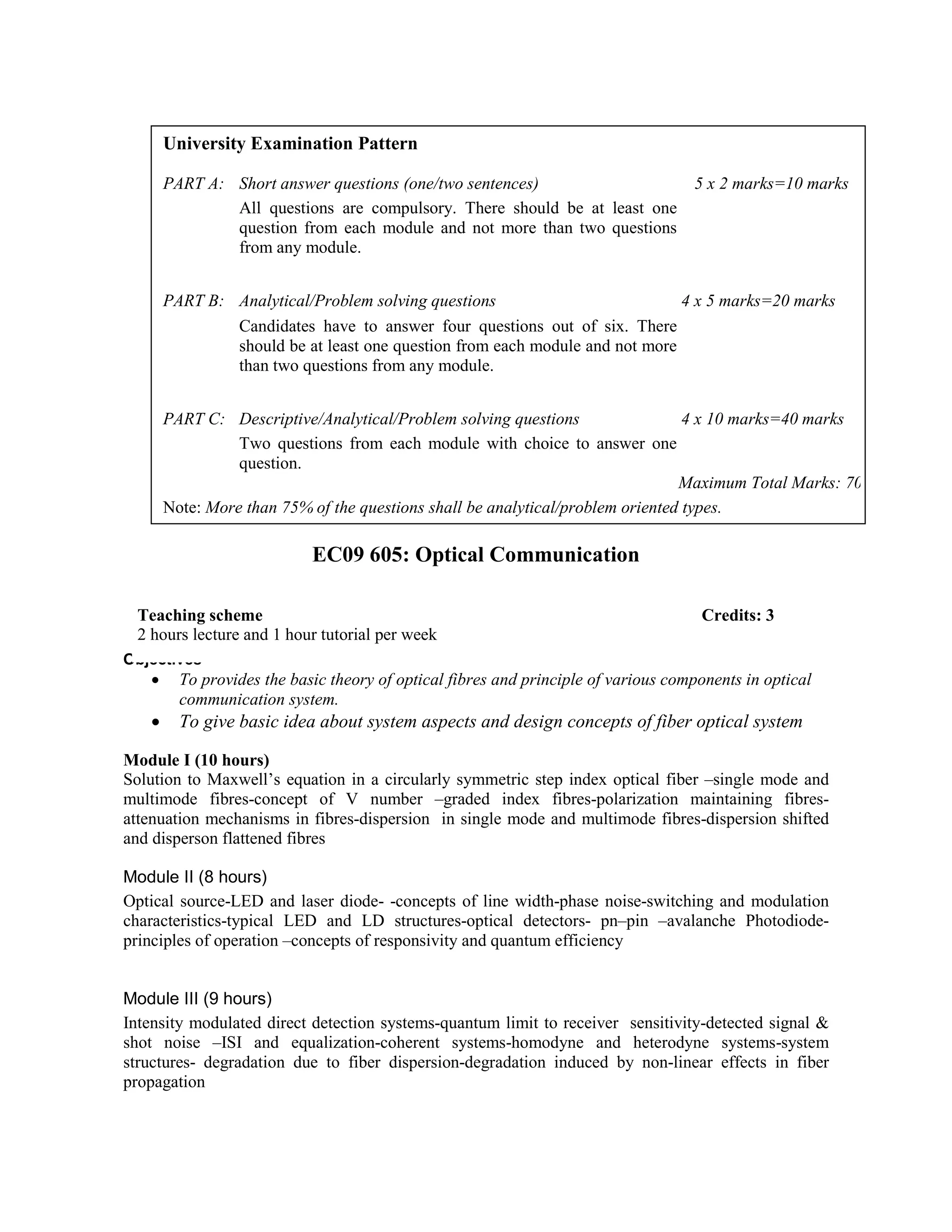 EC09 605: Optical Communication
Objectives
• To provides the basic theory of optical fibres and principle of various components in optical
communication system.
• To give basic idea about system aspects and design concepts of fiber optical system
Module I (10 hours)
Solution to Maxwell’s equation in a circularly symmetric step index optical fiber –single mode and
multimode fibres-concept of V number –graded index fibres-polarization maintaining fibres-
attenuation mechanisms in fibres-dispersion in single mode and multimode fibres-dispersion shifted
and disperson flattened fibres
Module II (8 hours)
Optical source-LED and laser diode- -concepts of line width-phase noise-switching and modulation
characteristics-typical LED and LD structures-optical detectors- pn–pin –avalanche Photodiode-
principles of operation –concepts of responsivity and quantum efficiency
Module III (9 hours)
Intensity modulated direct detection systems-quantum limit to receiver sensitivity-detected signal &
shot noise –ISI and equalization-coherent systems-homodyne and heterodyne systems-system
structures- degradation due to fiber dispersion-degradation induced by non-linear effects in fiber
propagation
University Examination Pattern
PART A: Short answer questions (one/two sentences) 5 x 2 marks=10 marks
All questions are compulsory. There should be at least one
question from each module and not more than two questions
from any module.
PART B: Analytical/Problem solving questions 4 x 5 marks=20 marks
Candidates have to answer four questions out of six. There
should be at least one question from each module and not more
than two questions from any module.
PART C: Descriptive/Analytical/Problem solving questions 4 x 10 marks=40 marks
Two questions from each module with choice to answer one
question.
Maximum Total Marks: 70
Note: More than 75% of the questions shall be analytical/problem oriented types.
Teaching scheme Credits: 3
2 hours lecture and 1 hour tutorial per week
 