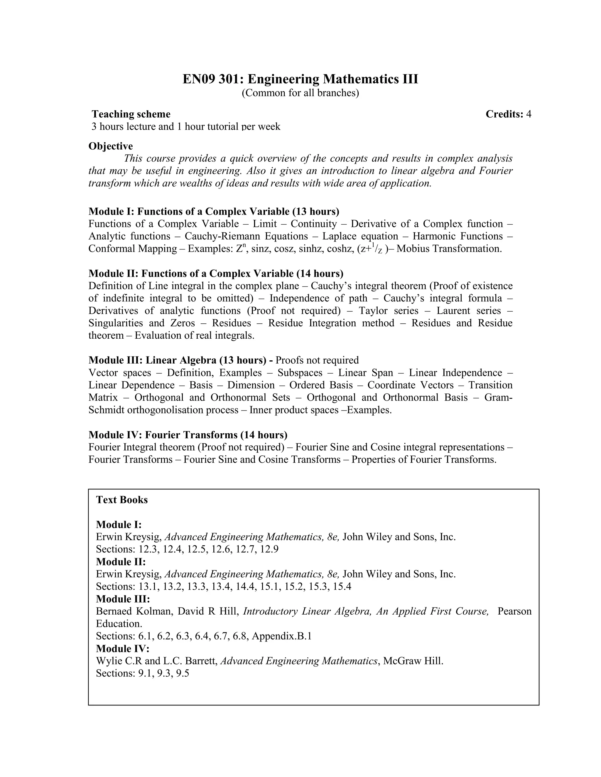 EN09 301: Engineering Mathematics III
(Common for all branches)
Objective
This course provides a quick overview of the concepts and results in complex analysis
that may be useful in engineering. Also it gives an introduction to linear algebra and Fourier
transform which are wealths of ideas and results with wide area of application.
Module I: Functions of a Complex Variable (13 hours)
Functions of a Complex Variable – Limit – Continuity – Derivative of a Complex function –
Analytic functions – Cauchy-Riemann Equations – Laplace equation – Harmonic Functions –
Conformal Mapping – Examples: Zn
, sinz, cosz, sinhz, coshz, (z+1
/Z )– Mobius Transformation.
Module II: Functions of a Complex Variable (14 hours)
Definition of Line integral in the complex plane – Cauchy’s integral theorem (Proof of existence
of indefinite integral to be omitted) – Independence of path – Cauchy’s integral formula –
Derivatives of analytic functions (Proof not required) – Taylor series – Laurent series –
Singularities and Zeros – Residues – Residue Integration method – Residues and Residue
theorem – Evaluation of real integrals.
Module III: Linear Algebra (13 hours) - Proofs not required
Vector spaces – Definition, Examples – Subspaces – Linear Span – Linear Independence –
Linear Dependence – Basis – Dimension – Ordered Basis – Coordinate Vectors – Transition
Matrix – Orthogonal and Orthonormal Sets – Orthogonal and Orthonormal Basis – Gram-
Schmidt orthogonolisation process – Inner product spaces –Examples.
Module IV: Fourier Transforms (14 hours)
Fourier Integral theorem (Proof not required) – Fourier Sine and Cosine integral representations –
Fourier Transforms – Fourier Sine and Cosine Transforms – Properties of Fourier Transforms.
Teaching scheme Credits: 4
3 hours lecture and 1 hour tutorial per week
Text Books
Module I:
Erwin Kreysig, Advanced Engineering Mathematics, 8e, John Wiley and Sons, Inc.
Sections: 12.3, 12.4, 12.5, 12.6, 12.7, 12.9
Module II:
Erwin Kreysig, Advanced Engineering Mathematics, 8e, John Wiley and Sons, Inc.
Sections: 13.1, 13.2, 13.3, 13.4, 14.4, 15.1, 15.2, 15.3, 15.4
Module III:
Bernaed Kolman, David R Hill, Introductory Linear Algebra, An Applied First Course, Pearson
Education.
Sections: 6.1, 6.2, 6.3, 6.4, 6.7, 6.8, Appendix.B.1
Module IV:
Wylie C.R and L.C. Barrett, Advanced Engineering Mathematics, McGraw Hill.
Sections: 9.1, 9.3, 9.5
 