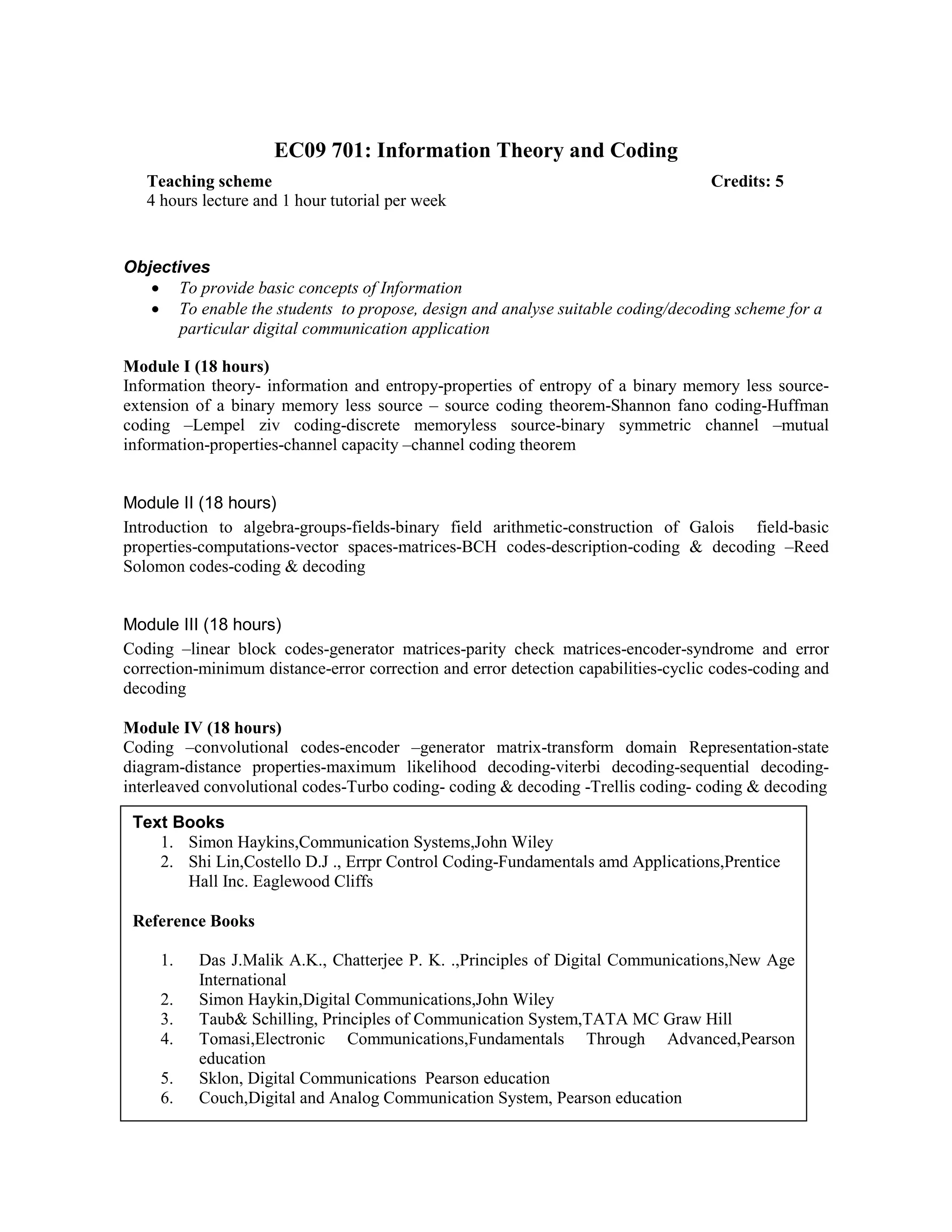 EC09 701: Information Theory and Coding
Objectives
• To provide basic concepts of Information
• To enable the students to propose, design and analyse suitable coding/decoding scheme for a
particular digital communication application
Module I (18 hours)
Information theory- information and entropy-properties of entropy of a binary memory less source-
extension of a binary memory less source – source coding theorem-Shannon fano coding-Huffman
coding –Lempel ziv coding-discrete memoryless source-binary symmetric channel –mutual
information-properties-channel capacity –channel coding theorem
Module II (18 hours)
Introduction to algebra-groups-fields-binary field arithmetic-construction of Galois field-basic
properties-computations-vector spaces-matrices-BCH codes-description-coding & decoding –Reed
Solomon codes-coding & decoding
Module III (18 hours)
Coding –linear block codes-generator matrices-parity check matrices-encoder-syndrome and error
correction-minimum distance-error correction and error detection capabilities-cyclic codes-coding and
decoding
Module IV (18 hours)
Coding –convolutional codes-encoder –generator matrix-transform domain Representation-state
diagram-distance properties-maximum likelihood decoding-viterbi decoding-sequential decoding-
interleaved convolutional codes-Turbo coding- coding & decoding -Trellis coding- coding & decoding
Teaching scheme Credits: 5
4 hours lecture and 1 hour tutorial per week
Text Books
1. Simon Haykins,Communication Systems,John Wiley
2. Shi Lin,Costello D.J ., Errpr Control Coding-Fundamentals amd Applications,Prentice
Hall Inc. Eaglewood Cliffs
Reference Books
1. Das J.Malik A.K., Chatterjee P. K. .,Principles of Digital Communications,New Age
International
2. Simon Haykin,Digital Communications,John Wiley
3. Taub& Schilling, Principles of Communication System,TATA MC Graw Hill
4. Tomasi,Electronic Communications,Fundamentals Through Advanced,Pearson
education
5. Sklon, Digital Communications Pearson education
6. Couch,Digital and Analog Communication System, Pearson education
 