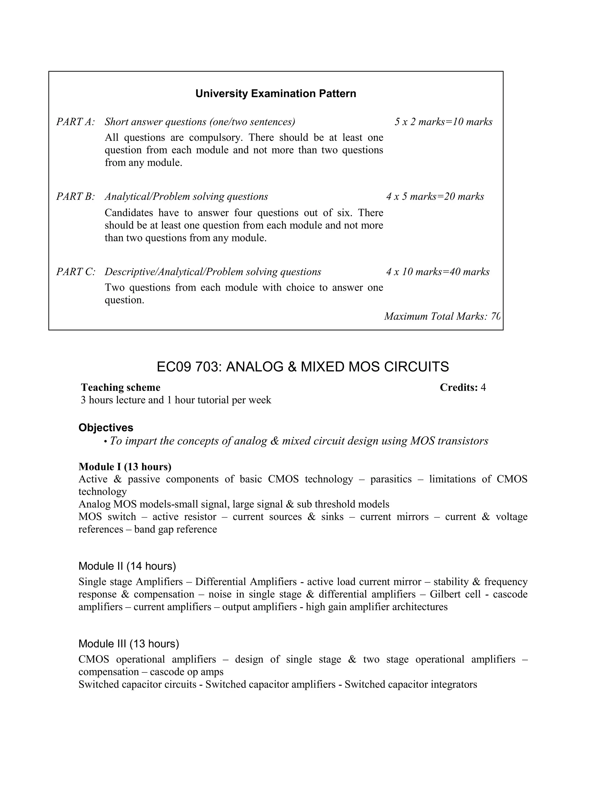 EC09 703: ANALOG & MIXED MOS CIRCUITS
Objectives
• To impart the concepts of analog & mixed circuit design using MOS transistors
Module I (13 hours)
Active & passive components of basic CMOS technology – parasitics – limitations of CMOS
technology
Analog MOS models-small signal, large signal & sub threshold models
MOS switch – active resistor – current sources & sinks – current mirrors – current & voltage
references – band gap reference
Module II (14 hours)
Single stage Amplifiers – Differential Amplifiers - active load current mirror – stability & frequency
response & compensation – noise in single stage & differential amplifiers – Gilbert cell - cascode
amplifiers – current amplifiers – output amplifiers - high gain amplifier architectures
Module III (13 hours)
CMOS operational amplifiers – design of single stage & two stage operational amplifiers –
compensation – cascode op amps
Switched capacitor circuits - Switched capacitor amplifiers - Switched capacitor integrators
University Examination Pattern
PART A: Short answer questions (one/two sentences) 5 x 2 marks=10 marks
All questions are compulsory. There should be at least one
question from each module and not more than two questions
from any module.
PART B: Analytical/Problem solving questions 4 x 5 marks=20 marks
Candidates have to answer four questions out of six. There
should be at least one question from each module and not more
than two questions from any module.
PART C: Descriptive/Analytical/Problem solving questions 4 x 10 marks=40 marks
Two questions from each module with choice to answer one
question.
Maximum Total Marks: 70
Teaching scheme Credits: 4
3 hours lecture and 1 hour tutorial per week
 