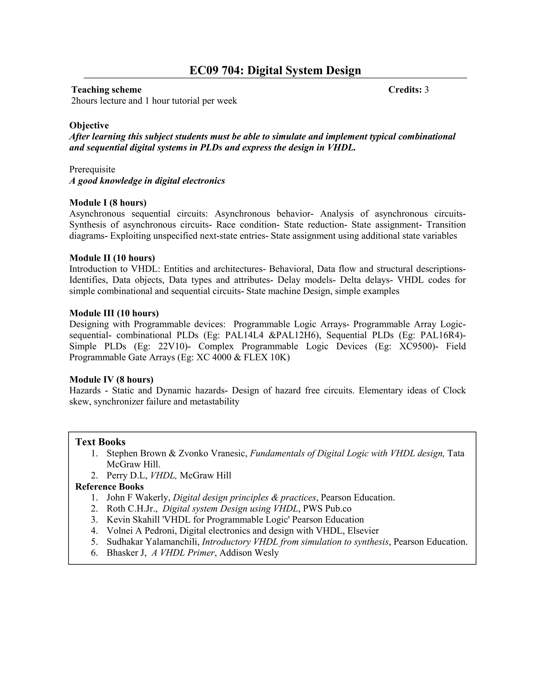 EC09 704: Digital System Design
Objective
After learning this subject students must be able to simulate and implement typical combinational
and sequential digital systems in PLDs and express the design in VHDL.
Prerequisite
A good knowledge in digital electronics
Module I (8 hours)
Asynchronous sequential circuits: Asynchronous behavior- Analysis of asynchronous circuits-
Synthesis of asynchronous circuits- Race condition- State reduction- State assignment- Transition
diagrams- Exploiting unspecified next-state entries- State assignment using additional state variables
Module II (10 hours)
Introduction to VHDL: Entities and architectures- Behavioral, Data flow and structural descriptions-
Identifies, Data objects, Data types and attributes- Delay models- Delta delays- VHDL codes for
simple combinational and sequential circuits- State machine Design, simple examples
Module III (10 hours)
Designing with Programmable devices: Programmable Logic Arrays- Programmable Array Logic-
sequential- combinational PLDs (Eg: PAL14L4 &PAL12H6), Sequential PLDs (Eg: PAL16R4)-
Simple PLDs (Eg: 22V10)- Complex Programmable Logic Devices (Eg: XC9500)- Field
Programmable Gate Arrays (Eg: XC 4000 & FLEX 10K)
Module IV (8 hours)
Hazards - Static and Dynamic hazards- Design of hazard free circuits. Elementary ideas of Clock
skew, synchronizer failure and metastability
Teaching scheme Credits: 3
2hours lecture and 1 hour tutorial per week
Text Books
1. Stephen Brown & Zvonko Vranesic, Fundamentals of Digital Logic with VHDL design, Tata
McGraw Hill.
2. Perry D.L, VHDL, McGraw Hill
Reference Books
1. John F Wakerly, Digital design principles & practices, Pearson Education.
2. Roth C.H.Jr., Digital system Design using VHDL, PWS Pub.co
3. Kevin Skahill 'VHDL for Programmable Logic' Pearson Education
4. Volnei A Pedroni, Digital electronics and design with VHDL, Elsevier
5. Sudhakar Yalamanchili, Introductory VHDL from simulation to synthesis, Pearson Education.
6. Bhasker J, A VHDL Primer, Addison Wesly
 
