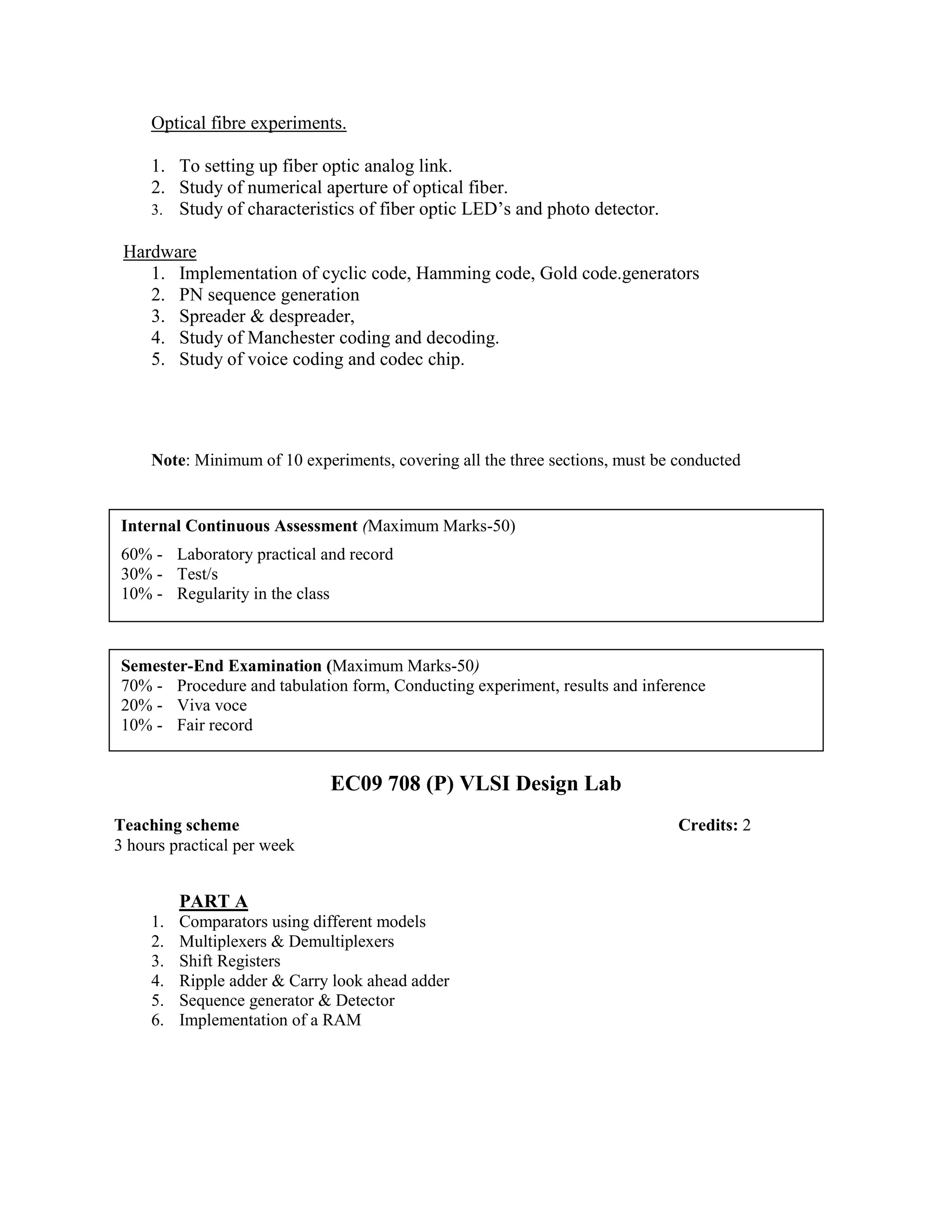 Optical fibre experiments.
1. To setting up fiber optic analog link.
2. Study of numerical aperture of optical fiber.
3. Study of characteristics of fiber optic LED’s and photo detector.
Hardware
1. Implementation of cyclic code, Hamming code, Gold code.generators
2. PN sequence generation
3. Spreader & despreader,
4. Study of Manchester coding and decoding.
5. Study of voice coding and codec chip.
Note: Minimum of 10 experiments, covering all the three sections, must be conducted
EC09 708 (P) VLSI Design Lab
PART A
1. Comparators using different models
2. Multiplexers & Demultiplexers
3. Shift Registers
4. Ripple adder & Carry look ahead adder
5. Sequence generator & Detector
6. Implementation of a RAM
Internal Continuous Assessment (Maximum Marks-50)
60% - Laboratory practical and record
30% - Test/s
10% - Regularity in the class
Semester-End Examination (Maximum Marks-50)
70% - Procedure and tabulation form, Conducting experiment, results and inference
20% - Viva voce
10% - Fair record
Teaching scheme Credits: 2
3 hours practical per week
 