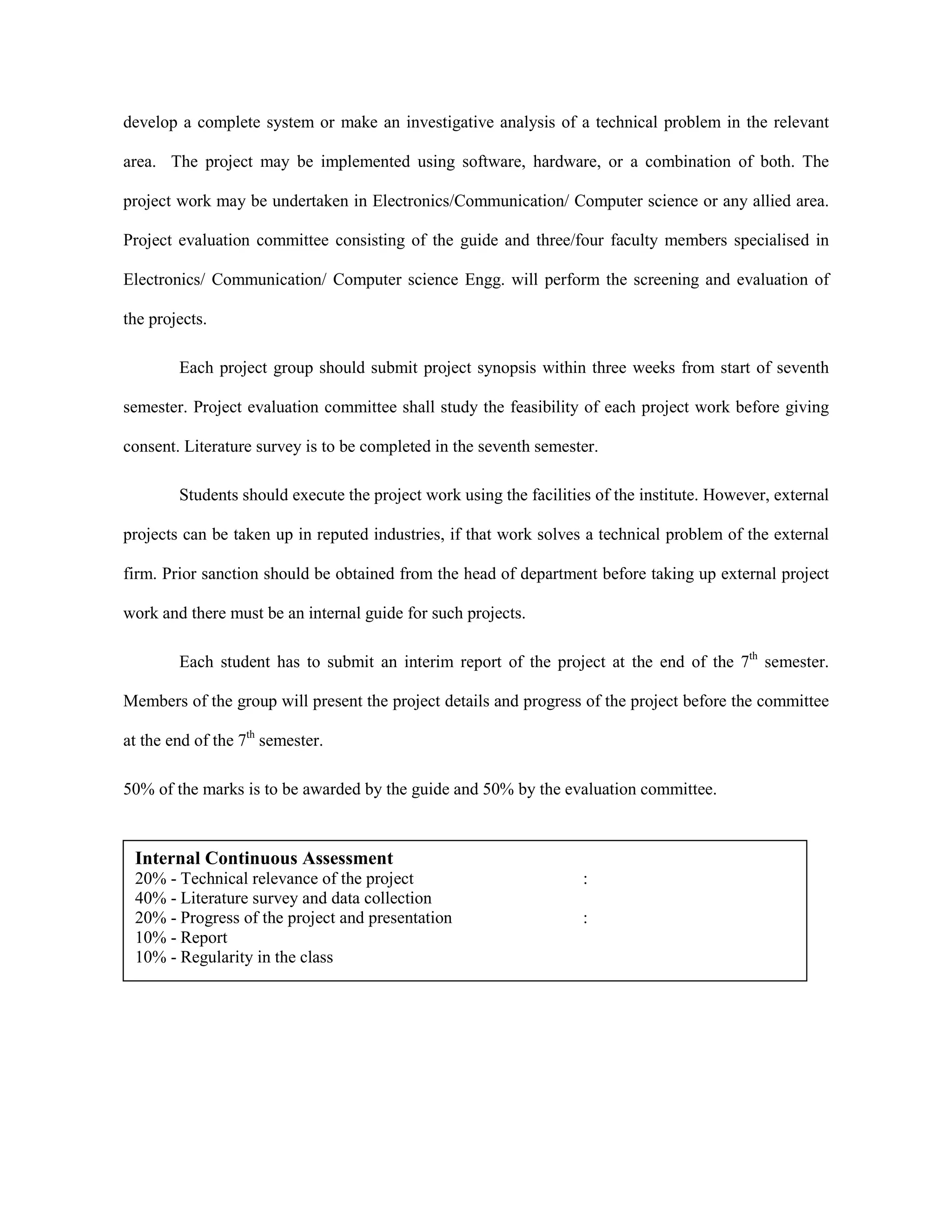 develop a complete system or make an investigative analysis of a technical problem in the relevant
area. The project may be implemented using software, hardware, or a combination of both. The
project work may be undertaken in Electronics/Communication/ Computer science or any allied area.
Project evaluation committee consisting of the guide and three/four faculty members specialised in
Electronics/ Communication/ Computer science Engg. will perform the screening and evaluation of
the projects.
Each project group should submit project synopsis within three weeks from start of seventh
semester. Project evaluation committee shall study the feasibility of each project work before giving
consent. Literature survey is to be completed in the seventh semester.
Students should execute the project work using the facilities of the institute. However, external
projects can be taken up in reputed industries, if that work solves a technical problem of the external
firm. Prior sanction should be obtained from the head of department before taking up external project
work and there must be an internal guide for such projects.
Each student has to submit an interim report of the project at the end of the 7th
semester.
Members of the group will present the project details and progress of the project before the committee
at the end of the 7th
semester.
50% of the marks is to be awarded by the guide and 50% by the evaluation committee.
Internal Continuous Assessment
20% - Technical relevance of the project :
40% - Literature survey and data collection
20% - Progress of the project and presentation :
10% - Report
10% - Regularity in the class
 