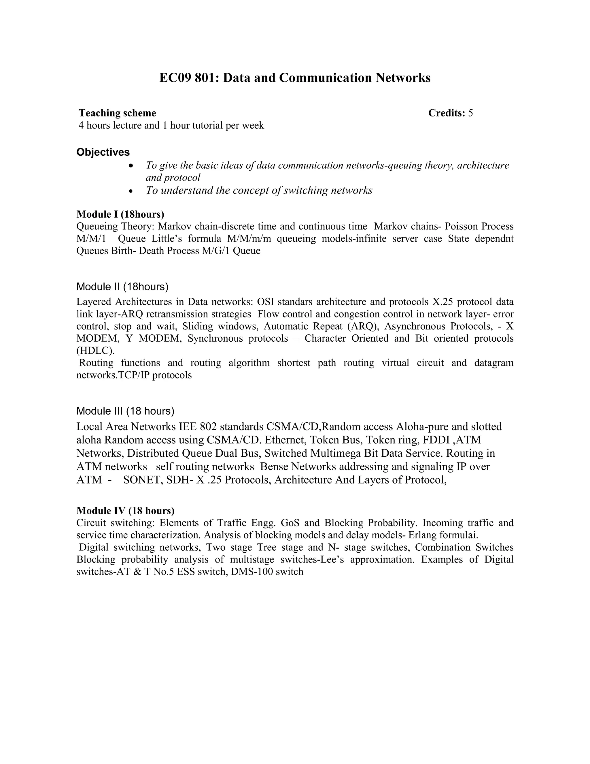 EC09 801: Data and Communication Networks
Objectives
• To give the basic ideas of data communication networks-queuing theory, architecture
and protocol
• To understand the concept of switching networks
Module I (18hours)
Queueing Theory: Markov chain-discrete time and continuous time Markov chains- Poisson Process
M/M/1 Queue Little’s formula M/M/m/m queueing models-infinite server case State dependnt
Queues Birth- Death Process M/G/1 Queue
Module II (18hours)
Layered Architectures in Data networks: OSI standars architecture and protocols X.25 protocol data
link layer-ARQ retransmission strategies Flow control and congestion control in network layer- error
control, stop and wait, Sliding windows, Automatic Repeat (ARQ), Asynchronous Protocols, - X
MODEM, Y MODEM, Synchronous protocols – Character Oriented and Bit oriented protocols
(HDLC).
Routing functions and routing algorithm shortest path routing virtual circuit and datagram
networks.TCP/IP protocols
Module III (18 hours)
Local Area Networks IEE 802 standards CSMA/CD,Random access Aloha-pure and slotted
aloha Random access using CSMA/CD. Ethernet, Token Bus, Token ring, FDDI ,ATM
Networks, Distributed Queue Dual Bus, Switched Multimega Bit Data Service. Routing in
ATM networks self routing networks Bense Networks addressing and signaling IP over
ATM - SONET, SDH- X .25 Protocols, Architecture And Layers of Protocol,
Module IV (18 hours)
Circuit switching: Elements of Traffic Engg. GoS and Blocking Probability. Incoming traffic and
service time characterization. Analysis of blocking models and delay models- Erlang formulai.
Digital switching networks, Two stage Tree stage and N- stage switches, Combination Switches
Blocking probability analysis of multistage switches-Lee’s approximation. Examples of Digital
switches-AT & T No.5 ESS switch, DMS-100 switch
Teaching scheme Credits: 5
4 hours lecture and 1 hour tutorial per week
 