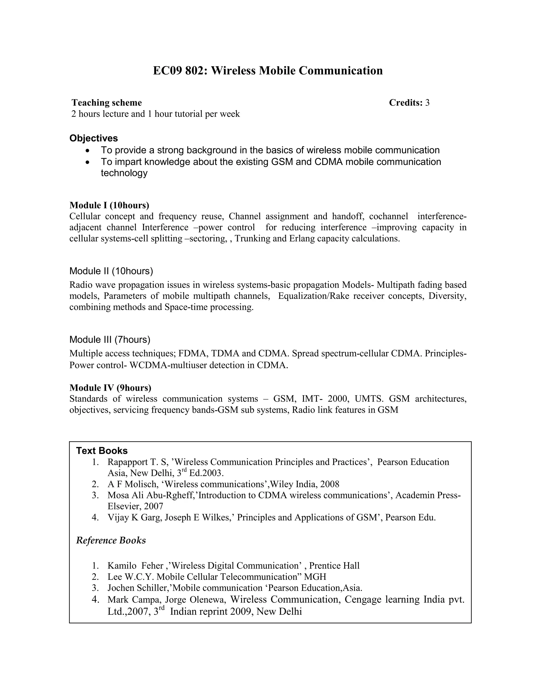 EC09 802: Wireless Mobile Communication
Objectives
• To provide a strong background in the basics of wireless mobile communication
• To impart knowledge about the existing GSM and CDMA mobile communication
technology
Module I (10hours)
Cellular concept and frequency reuse, Channel assignment and handoff, cochannel interference-
adjacent channel Interference –power control for reducing interference –improving capacity in
cellular systems-cell splitting –sectoring, , Trunking and Erlang capacity calculations.
Module II (10hours)
Radio wave propagation issues in wireless systems-basic propagation Models- Multipath fading based
models, Parameters of mobile multipath channels, Equalization/Rake receiver concepts, Diversity,
combining methods and Space-time processing.
Module III (7hours)
Multiple access techniques; FDMA, TDMA and CDMA. Spread spectrum-cellular CDMA. Principles-
Power control- WCDMA-multiuser detection in CDMA.
Module IV (9hours)
Standards of wireless communication systems – GSM, IMT- 2000, UMTS. GSM architectures,
objectives, servicing frequency bands-GSM sub systems, Radio link features in GSM
Teaching scheme Credits: 3
2 hours lecture and 1 hour tutorial per week
Text Books
1. Rapapport T. S, ’Wireless Communication Principles and Practices’, Pearson Education
Asia, New Delhi, 3rd
Ed.2003.
2. A F Molisch, ‘Wireless communications’,Wiley India, 2008
3. Mosa Ali Abu-Rgheff,’Introduction to CDMA wireless communications’, Academin Press-
Elsevier, 2007
4. Vijay K Garg, Joseph E Wilkes,’ Principles and Applications of GSM’, Pearson Edu.
Reference Books
1. Kamilo Feher ,’Wireless Digital Communication’ , Prentice Hall
2. Lee W.C.Y. Mobile Cellular Telecommunication” MGH
3. Jochen Schiller,’Mobile communication ‘Pearson Education,Asia.
4. Mark Campa, Jorge Olenewa, Wireless Communication, Cengage learning India pvt.
Ltd.,2007, 3rd
Indian reprint 2009, New Delhi
 