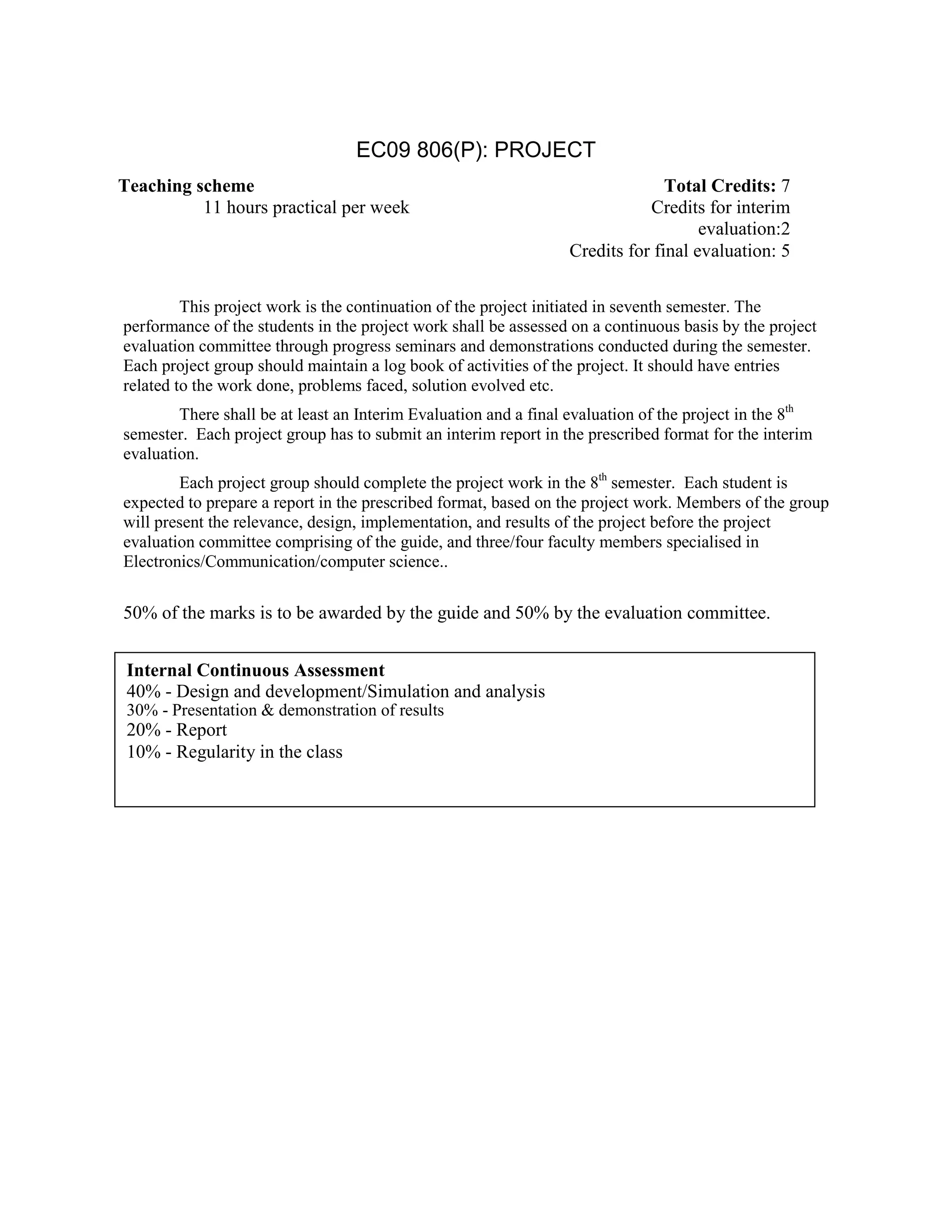 EC09 806(P): PROJECT
This project work is the continuation of the project initiated in seventh semester. The
performance of the students in the project work shall be assessed on a continuous basis by the project
evaluation committee through progress seminars and demonstrations conducted during the semester.
Each project group should maintain a log book of activities of the project. It should have entries
related to the work done, problems faced, solution evolved etc.
There shall be at least an Interim Evaluation and a final evaluation of the project in the 8th
semester. Each project group has to submit an interim report in the prescribed format for the interim
evaluation.
Each project group should complete the project work in the 8th
semester. Each student is
expected to prepare a report in the prescribed format, based on the project work. Members of the group
will present the relevance, design, implementation, and results of the project before the project
evaluation committee comprising of the guide, and three/four faculty members specialised in
Electronics/Communication/computer science..
50% of the marks is to be awarded by the guide and 50% by the evaluation committee.
Internal Continuous Assessment
40% - Design and development/Simulation and analysis
30% - Presentation & demonstration of results
20% - Report
10% - Regularity in the class
Teaching scheme Total Credits: 7
11 hours practical per week Credits for interim
evaluation:2
Credits for final evaluation: 5
 