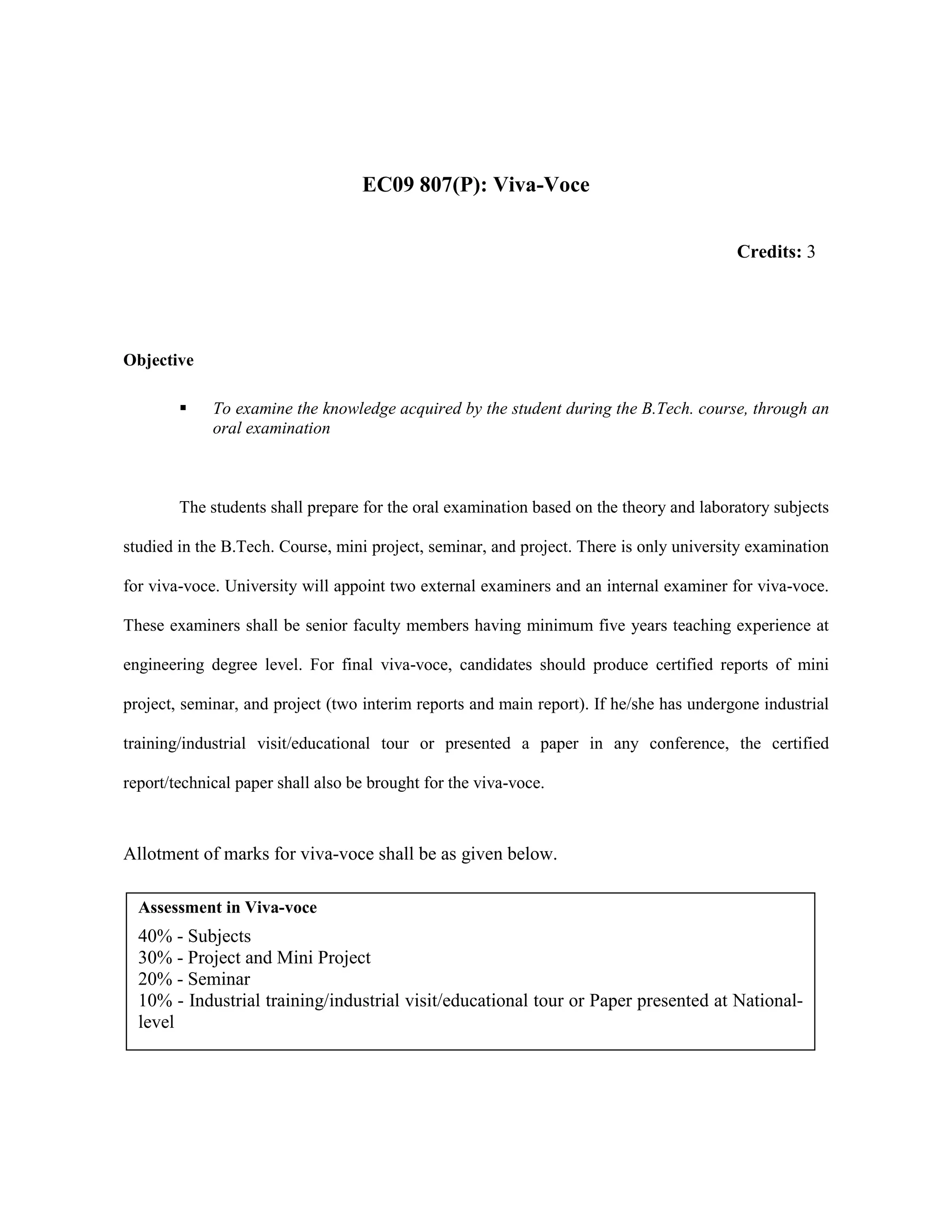 EC09 807(P): Viva-Voce
Objective
To examine the knowledge acquired by the student during the B.Tech. course, through an
oral examination
The students shall prepare for the oral examination based on the theory and laboratory subjects
studied in the B.Tech. Course, mini project, seminar, and project. There is only university examination
for viva-voce. University will appoint two external examiners and an internal examiner for viva-voce.
These examiners shall be senior faculty members having minimum five years teaching experience at
engineering degree level. For final viva-voce, candidates should produce certified reports of mini
project, seminar, and project (two interim reports and main report). If he/she has undergone industrial
training/industrial visit/educational tour or presented a paper in any conference, the certified
report/technical paper shall also be brought for the viva-voce.
Allotment of marks for viva-voce shall be as given below.
Assessment in Viva-voce
40% - Subjects
30% - Project and Mini Project
20% - Seminar
10% - Industrial training/industrial visit/educational tour or Paper presented at National-
level
Credits: 3
 