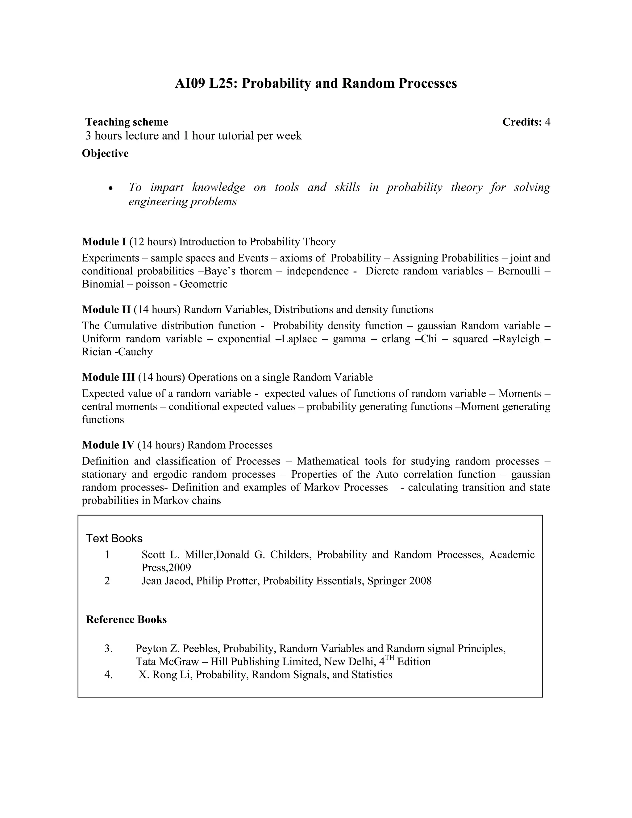 AI09 L25: Probability and Random Processes
Objective
• To impart knowledge on tools and skills in probability theory for solving
engineering problems
Module I (12 hours) Introduction to Probability Theory
Experiments – sample spaces and Events – axioms of Probability – Assigning Probabilities – joint and
conditional probabilities –Baye’s thorem – independence - Dicrete random variables – Bernoulli –
Binomial – poisson - Geometric
Module II (14 hours) Random Variables, Distributions and density functions
The Cumulative distribution function - Probability density function – gaussian Random variable –
Uniform random variable – exponential –Laplace – gamma – erlang –Chi – squared –Rayleigh –
Rician -Cauchy
Module III (14 hours) Operations on a single Random Variable
Expected value of a random variable - expected values of functions of random variable – Moments –
central moments – conditional expected values – probability generating functions –Moment generating
functions
Module IV (14 hours) Random Processes
Definition and classification of Processes – Mathematical tools for studying random processes –
stationary and ergodic random processes – Properties of the Auto correlation function – gaussian
random processes- Definition and examples of Markov Processes - calculating transition and state
probabilities in Markov chains
Text Books
1 Scott L. Miller,Donald G. Childers, Probability and Random Processes, Academic
Press,2009
2 Jean Jacod, Philip Protter, Probability Essentials, Springer 2008
Reference Books
3. Peyton Z. Peebles, Probability, Random Variables and Random signal Principles,
Tata McGraw – Hill Publishing Limited, New Delhi, 4TH
Edition
4. X. Rong Li, Probability, Random Signals, and Statistics
Teaching scheme Credits: 4
3 hours lecture and 1 hour tutorial per week
 