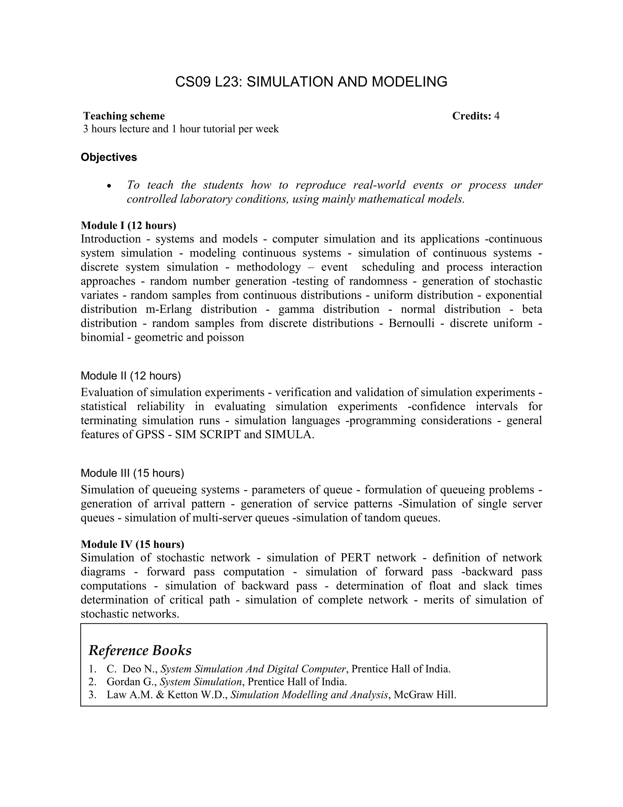 CS09 L23: SIMULATION AND MODELING
Objectives
• To teach the students how to reproduce real-world events or process under
controlled laboratory conditions, using mainly mathematical models.
Module I (12 hours)
Introduction - systems and models - computer simulation and its applications -continuous
system simulation - modeling continuous systems - simulation of continuous systems -
discrete system simulation - methodology – event scheduling and process interaction
approaches - random number generation -testing of randomness - generation of stochastic
variates - random samples from continuous distributions - uniform distribution - exponential
distribution m-Erlang distribution - gamma distribution - normal distribution - beta
distribution - random samples from discrete distributions - Bernoulli - discrete uniform -
binomial - geometric and poisson
Module II (12 hours)
Evaluation of simulation experiments - verification and validation of simulation experiments -
statistical reliability in evaluating simulation experiments -confidence intervals for
terminating simulation runs - simulation languages -programming considerations - general
features of GPSS - SIM SCRIPT and SIMULA.
Module III (15 hours)
Simulation of queueing systems - parameters of queue - formulation of queueing problems -
generation of arrival pattern - generation of service patterns -Simulation of single server
queues - simulation of multi-server queues -simulation of tandom queues.
Module IV (15 hours)
Simulation of stochastic network - simulation of PERT network - definition of network
diagrams - forward pass computation - simulation of forward pass -backward pass
computations - simulation of backward pass - determination of float and slack times
determination of critical path - simulation of complete network - merits of simulation of
stochastic networks.
Teaching scheme Credits: 4
3 hours lecture and 1 hour tutorial per week
Reference Books
1. C. Deo N., System Simulation And Digital Computer, Prentice Hall of India.
2. Gordan G., System Simulation, Prentice Hall of India.
3. Law A.M. & Ketton W.D., Simulation Modelling and Analysis, McGraw Hill.
 
