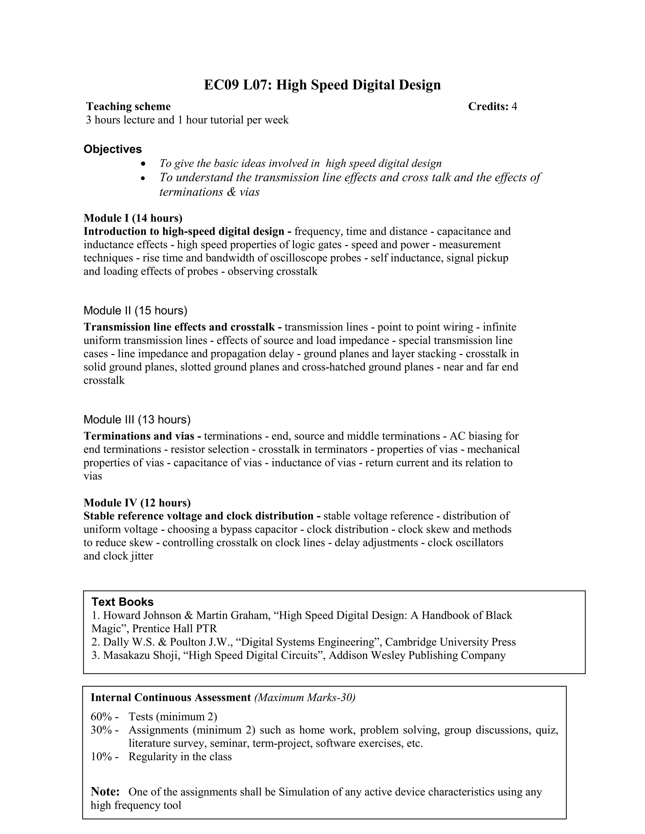 EC09 L07: High Speed Digital Design
Objectives
• To give the basic ideas involved in high speed digital design
• To understand the transmission line effects and cross talk and the effects of
terminations & vias
Module I (14 hours)
Introduction to high-speed digital design - frequency, time and distance - capacitance and
inductance effects - high speed properties of logic gates - speed and power - measurement
techniques - rise time and bandwidth of oscilloscope probes - self inductance, signal pickup
and loading effects of probes - observing crosstalk
Module II (15 hours)
Transmission line effects and crosstalk - transmission lines - point to point wiring - infinite
uniform transmission lines - effects of source and load impedance - special transmission line
cases - line impedance and propagation delay - ground planes and layer stacking - crosstalk in
solid ground planes, slotted ground planes and cross-hatched ground planes - near and far end
crosstalk
Module III (13 hours)
Terminations and vias - terminations - end, source and middle terminations - AC biasing for
end terminations - resistor selection - crosstalk in terminators - properties of vias - mechanical
properties of vias - capacitance of vias - inductance of vias - return current and its relation to
vias
Module IV (12 hours)
Stable reference voltage and clock distribution - stable voltage reference - distribution of
uniform voltage - choosing a bypass capacitor - clock distribution - clock skew and methods
to reduce skew - controlling crosstalk on clock lines - delay adjustments - clock oscillators
and clock jitter
Teaching scheme Credits: 4
3 hours lecture and 1 hour tutorial per week
Text Books
1. Howard Johnson & Martin Graham, “High Speed Digital Design: A Handbook of Black
Magic”, Prentice Hall PTR
2. Dally W.S. & Poulton J.W., “Digital Systems Engineering”, Cambridge University Press
3. Masakazu Shoji, “High Speed Digital Circuits”, Addison Wesley Publishing Company
Internal Continuous Assessment (Maximum Marks-30)
60% - Tests (minimum 2)
30% - Assignments (minimum 2) such as home work, problem solving, group discussions, quiz,
literature survey, seminar, term-project, software exercises, etc.
10% - Regularity in the class
Note: One of the assignments shall be Simulation of any active device characteristics using any
high frequency tool
 
