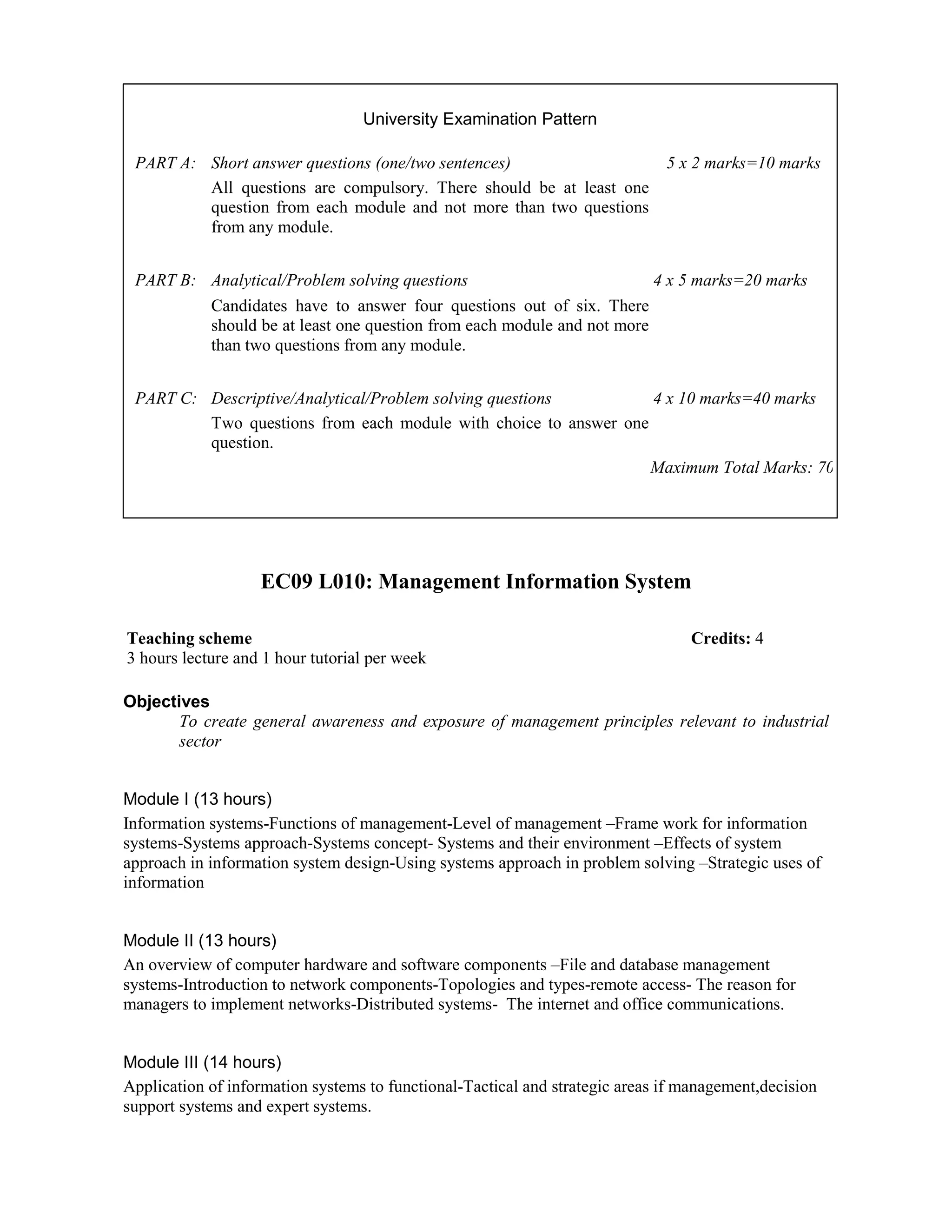 EC09 L010: Management Information System
Objectives
To create general awareness and exposure of management principles relevant to industrial
sector
Module I (13 hours)
Information systems-Functions of management-Level of management –Frame work for information
systems-Systems approach-Systems concept- Systems and their environment –Effects of system
approach in information system design-Using systems approach in problem solving –Strategic uses of
information
Module II (13 hours)
An overview of computer hardware and software components –File and database management
systems-Introduction to network components-Topologies and types-remote access- The reason for
managers to implement networks-Distributed systems- The internet and office communications.
Module III (14 hours)
Application of information systems to functional-Tactical and strategic areas if management,decision
support systems and expert systems.
University Examination Pattern
PART A: Short answer questions (one/two sentences) 5 x 2 marks=10 marks
All questions are compulsory. There should be at least one
question from each module and not more than two questions
from any module.
PART B: Analytical/Problem solving questions 4 x 5 marks=20 marks
Candidates have to answer four questions out of six. There
should be at least one question from each module and not more
than two questions from any module.
PART C: Descriptive/Analytical/Problem solving questions 4 x 10 marks=40 marks
Two questions from each module with choice to answer one
question.
Maximum Total Marks: 70
Teaching scheme Credits: 4
3 hours lecture and 1 hour tutorial per week
 
