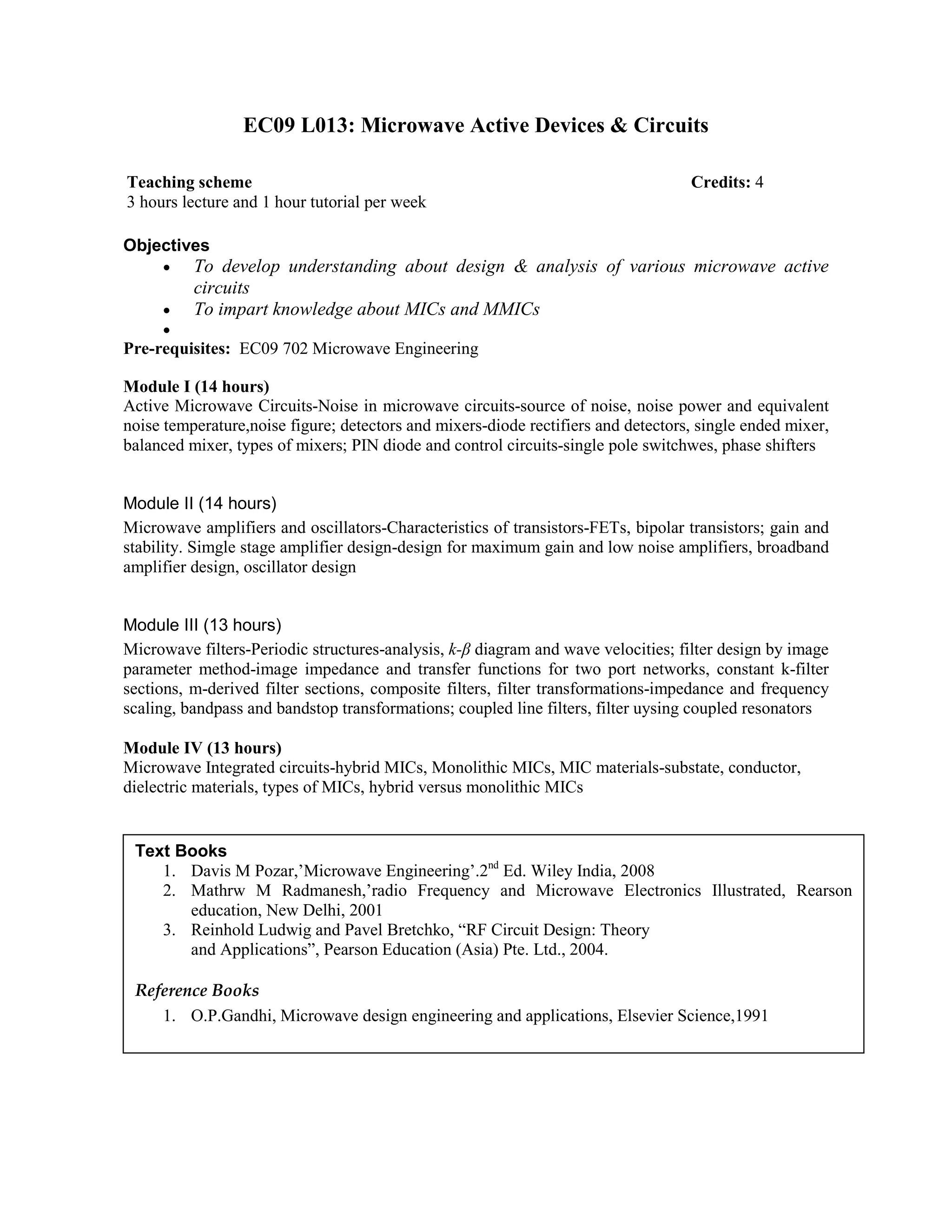 EC09 L013: Microwave Active Devices & Circuits
Objectives
• To develop understanding about design & analysis of various microwave active
circuits
• To impart knowledge about MICs and MMICs
•
Pre-requisites: EC09 702 Microwave Engineering
Module I (14 hours)
Active Microwave Circuits-Noise in microwave circuits-source of noise, noise power and equivalent
noise temperature,noise figure; detectors and mixers-diode rectifiers and detectors, single ended mixer,
balanced mixer, types of mixers; PIN diode and control circuits-single pole switchwes, phase shifters
Module II (14 hours)
Microwave amplifiers and oscillators-Characteristics of transistors-FETs, bipolar transistors; gain and
stability. Simgle stage amplifier design-design for maximum gain and low noise amplifiers, broadband
amplifier design, oscillator design
Module III (13 hours)
Microwave filters-Periodic structures-analysis, k-β diagram and wave velocities; filter design by image
parameter method-image impedance and transfer functions for two port networks, constant k-filter
sections, m-derived filter sections, composite filters, filter transformations-impedance and frequency
scaling, bandpass and bandstop transformations; coupled line filters, filter uysing coupled resonators
Module IV (13 hours)
Microwave Integrated circuits-hybrid MICs, Monolithic MICs, MIC materials-substate, conductor,
dielectric materials, types of MICs, hybrid versus monolithic MICs
Teaching scheme Credits: 4
3 hours lecture and 1 hour tutorial per week
Text Books
1. Davis M Pozar,’Microwave Engineering’.2nd
Ed. Wiley India, 2008
2. Mathrw M Radmanesh,’radio Frequency and Microwave Electronics Illustrated, Rearson
education, New Delhi, 2001
3. Reinhold Ludwig and Pavel Bretchko, “RF Circuit Design: Theory
and Applications”, Pearson Education (Asia) Pte. Ltd., 2004.
Reference Books
1. O.P.Gandhi, Microwave design engineering and applications, Elsevier Science,1991
 
