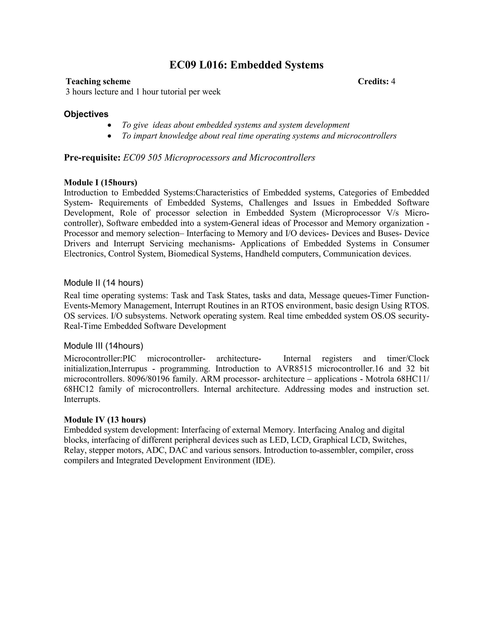 EC09 L016: Embedded Systems
Objectives
• To give ideas about embedded systems and system development
• To impart knowledge about real time operating systems and microcontrollers
Pre-requisite: EC09 505 Microprocessors and Microcontrollers
Module I (15hours)
Introduction to Embedded Systems:Characteristics of Embedded systems, Categories of Embedded
System- Requirements of Embedded Systems, Challenges and Issues in Embedded Software
Development, Role of processor selection in Embedded System (Microprocessor V/s Micro-
controller), Software embedded into a system-General ideas of Processor and Memory organization -
Processor and memory selection– Interfacing to Memory and I/O devices- Devices and Buses- Device
Drivers and Interrupt Servicing mechanisms- Applications of Embedded Systems in Consumer
Electronics, Control System, Biomedical Systems, Handheld computers, Communication devices.
Module II (14 hours)
Real time operating systems: Task and Task States, tasks and data, Message queues-Timer Function-
Events-Memory Management, Interrupt Routines in an RTOS environment, basic design Using RTOS.
OS services. I/O subsystems. Network operating system. Real time embedded system OS.OS security-
Real-Time Embedded Software Development
Module III (14hours)
Microcontroller:PIC microcontroller- architecture- Internal registers and timer/Clock
initialization,Interrupus - programming. Introduction to AVR8515 microcontroller.16 and 32 bit
microcontrollers. 8096/80196 family. ARM processor- architecture – applications - Motrola 68HC11/
68HC12 family of microcontrollers. Internal architecture. Addressing modes and instruction set.
Interrupts.
Module IV (13 hours)
Embedded system development: Interfacing of external Memory. Interfacing Analog and digital
blocks, interfacing of different peripheral devices such as LED, LCD, Graphical LCD, Switches,
Relay, stepper motors, ADC, DAC and various sensors. Introduction to-assembler, compiler, cross
compilers and Integrated Development Environment (IDE).
Teaching scheme Credits: 4
3 hours lecture and 1 hour tutorial per week
 