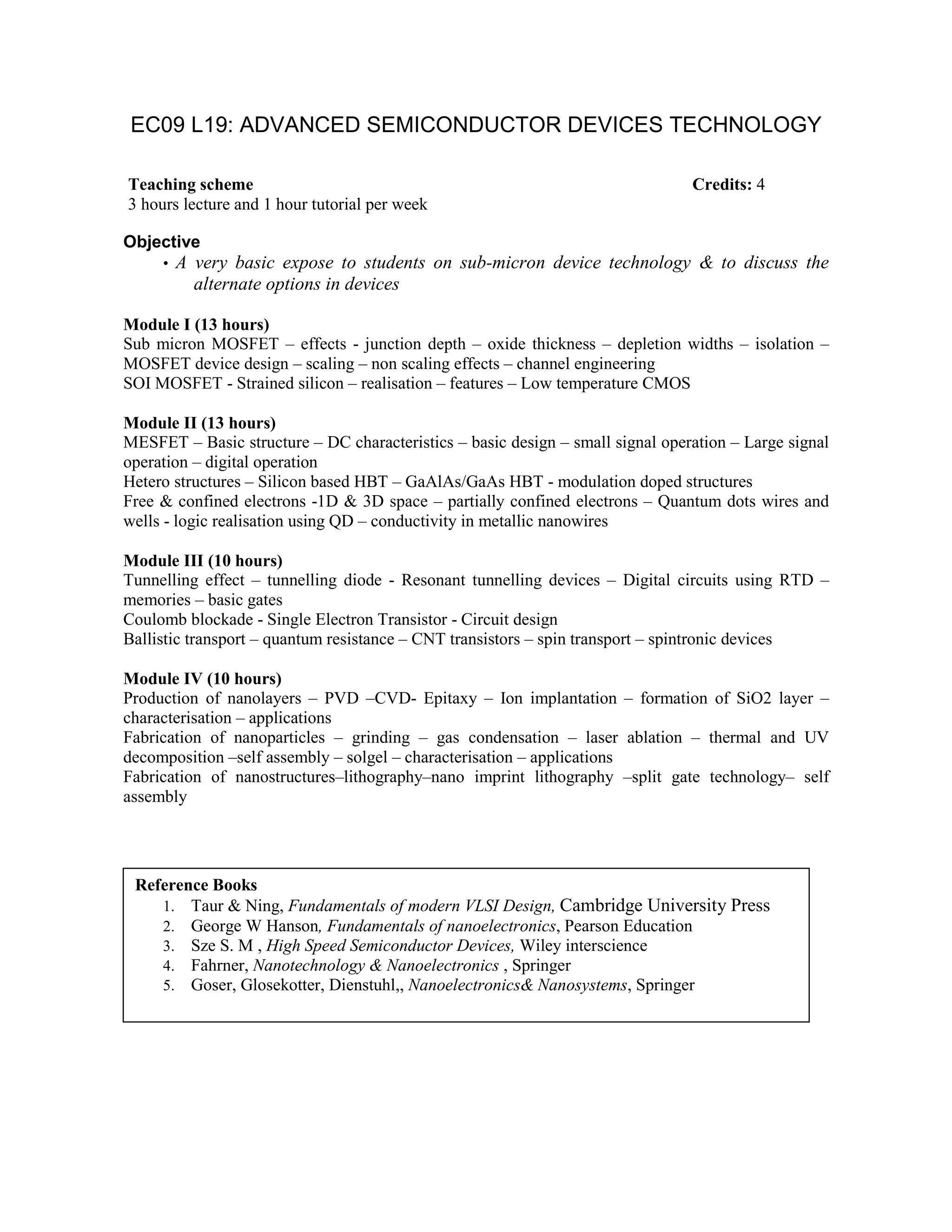 EC09 L19: ADVANCED SEMICONDUCTOR DEVICES TECHNOLOGY
Objective
• A very basic expose to students on sub-micron device technology & to discuss the
alternate options in devices
Module I (13 hours)
Sub micron MOSFET – effects - junction depth – oxide thickness – depletion widths – isolation –
MOSFET device design – scaling – non scaling effects – channel engineering
SOI MOSFET - Strained silicon – realisation – features – Low temperature CMOS
Module II (13 hours)
MESFET – Basic structure – DC characteristics – basic design – small signal operation – Large signal
operation – digital operation
Hetero structures – Silicon based HBT – GaAlAs/GaAs HBT - modulation doped structures
Free & confined electrons -1D & 3D space – partially confined electrons – Quantum dots wires and
wells - logic realisation using QD – conductivity in metallic nanowires
Module III (10 hours)
Tunnelling effect – tunnelling diode - Resonant tunnelling devices – Digital circuits using RTD –
memories – basic gates
Coulomb blockade - Single Electron Transistor - Circuit design
Ballistic transport – quantum resistance – CNT transistors – spin transport – spintronic devices
Module IV (10 hours)
Production of nanolayers – PVD –CVD- Epitaxy – Ion implantation – formation of SiO2 layer –
characterisation – applications
Fabrication of nanoparticles – grinding – gas condensation – laser ablation – thermal and UV
decomposition –self assembly – solgel – characterisation – applications
Fabrication of nanostructures–lithography–nano imprint lithography –split gate technology– self
assembly
Teaching scheme Credits: 4
3 hours lecture and 1 hour tutorial per week
Reference Books
1. Taur & Ning, Fundamentals of modern VLSI Design, Cambridge University Press
2. George W Hanson, Fundamentals of nanoelectronics, Pearson Education
3. Sze S. M , High Speed Semiconductor Devices, Wiley interscience
4. Fahrner, Nanotechnology & Nanoelectronics , Springer
5. Goser, Glosekotter, Dienstuhl,, Nanoelectronics& Nanosystems, Springer
 