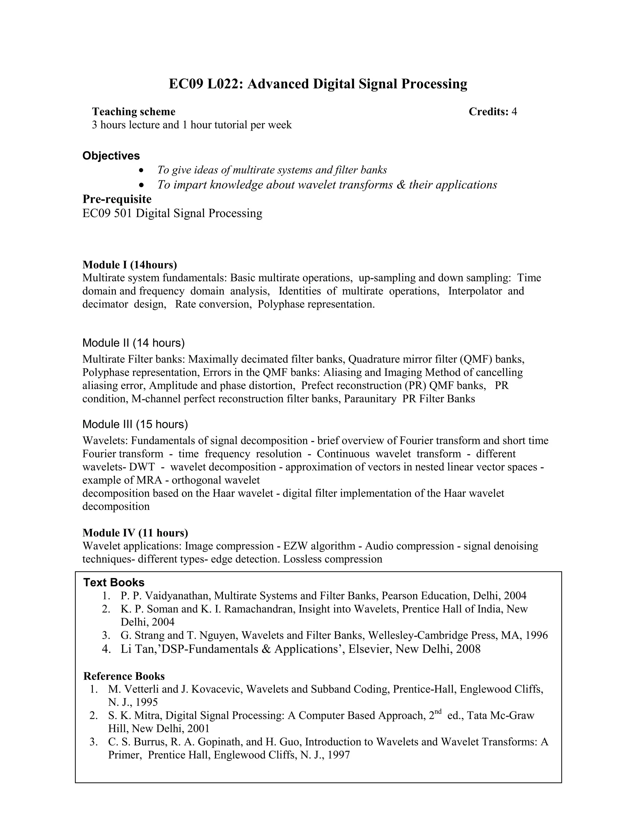 EC09 L022: Advanced Digital Signal Processing
Objectives
• To give ideas of multirate systems and filter banks
• To impart knowledge about wavelet transforms & their applications
Pre-requisite
EC09 501 Digital Signal Processing
Module I (14hours)
Multirate system fundamentals: Basic multirate operations, up-sampling and down sampling: Time
domain and frequency domain analysis, Identities of multirate operations, Interpolator and
decimator design, Rate conversion, Polyphase representation.
Module II (14 hours)
Multirate Filter banks: Maximally decimated filter banks, Quadrature mirror filter (QMF) banks,
Polyphase representation, Errors in the QMF banks: Aliasing and Imaging Method of cancelling
aliasing error, Amplitude and phase distortion, Prefect reconstruction (PR) QMF banks, PR
condition, M-channel perfect reconstruction filter banks, Paraunitary PR Filter Banks
Module III (15 hours)
Wavelets: Fundamentals of signal decomposition - brief overview of Fourier transform and short time
Fourier transform - time frequency resolution - Continuous wavelet transform - different
wavelets- DWT - wavelet decomposition - approximation of vectors in nested linear vector spaces -
example of MRA - orthogonal wavelet
decomposition based on the Haar wavelet - digital filter implementation of the Haar wavelet
decomposition
Module IV (11 hours)
Wavelet applications: Image compression - EZW algorithm - Audio compression - signal denoising
techniques- different types- edge detection. Lossless compression
Teaching scheme Credits: 4
3 hours lecture and 1 hour tutorial per week
Text Books
1. P. P. Vaidyanathan, Multirate Systems and Filter Banks, Pearson Education, Delhi, 2004
2. K. P. Soman and K. I. Ramachandran, Insight into Wavelets, Prentice Hall of India, New
Delhi, 2004
3. G. Strang and T. Nguyen, Wavelets and Filter Banks, Wellesley-Cambridge Press, MA, 1996
4. Li Tan,’DSP-Fundamentals & Applications’, Elsevier, New Delhi, 2008
Reference Books
1. M. Vetterli and J. Kovacevic, Wavelets and Subband Coding, Prentice-Hall, Englewood Cliffs,
N. J., 1995
2. S. K. Mitra, Digital Signal Processing: A Computer Based Approach, 2nd
ed., Tata Mc-Graw
Hill, New Delhi, 2001
3. C. S. Burrus, R. A. Gopinath, and H. Guo, Introduction to Wavelets and Wavelet Transforms: A
Primer, Prentice Hall, Englewood Cliffs, N. J., 1997
 