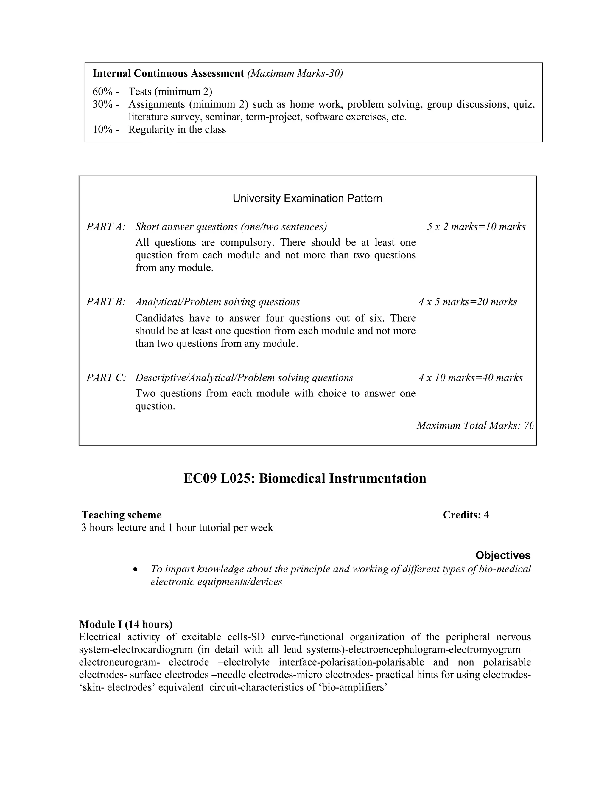 EC09 L025: Biomedical Instrumentation
Objectives
• To impart knowledge about the principle and working of different types of bio-medical
electronic equipments/devices
Module I (14 hours)
Electrical activity of excitable cells-SD curve-functional organization of the peripheral nervous
system-electrocardiogram (in detail with all lead systems)-electroencephalogram-electromyogram –
electroneurogram- electrode –electrolyte interface-polarisation-polarisable and non polarisable
electrodes- surface electrodes –needle electrodes-micro electrodes- practical hints for using electrodes-
‘skin- electrodes’ equivalent circuit-characteristics of ‘bio-amplifiers’
Internal Continuous Assessment (Maximum Marks-30)
60% - Tests (minimum 2)
30% - Assignments (minimum 2) such as home work, problem solving, group discussions, quiz,
literature survey, seminar, term-project, software exercises, etc.
10% - Regularity in the class
University Examination Pattern
PART A: Short answer questions (one/two sentences) 5 x 2 marks=10 marks
All questions are compulsory. There should be at least one
question from each module and not more than two questions
from any module.
PART B: Analytical/Problem solving questions 4 x 5 marks=20 marks
Candidates have to answer four questions out of six. There
should be at least one question from each module and not more
than two questions from any module.
PART C: Descriptive/Analytical/Problem solving questions 4 x 10 marks=40 marks
Two questions from each module with choice to answer one
question.
Maximum Total Marks: 70
Teaching scheme Credits: 4
3 hours lecture and 1 hour tutorial per week
 