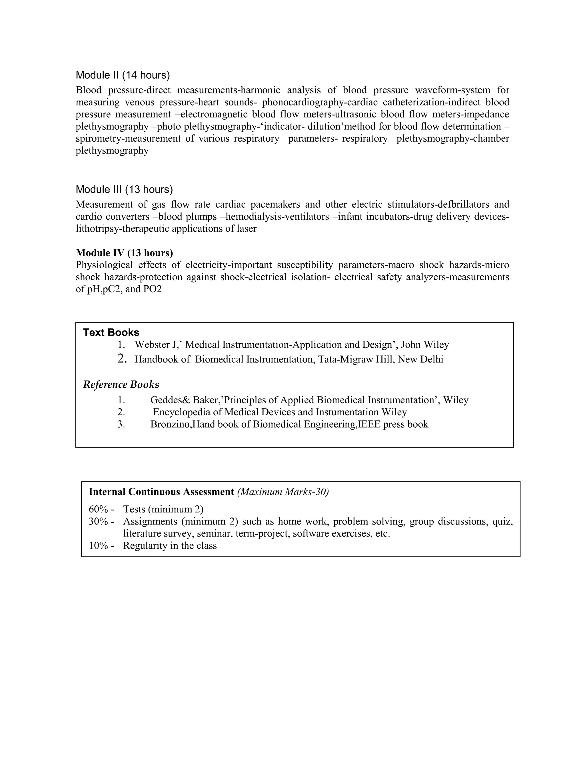 Module II (14 hours)
Blood pressure-direct measurements-harmonic analysis of blood pressure waveform-system for
measuring venous pressure-heart sounds- phonocardiography-cardiac catheterization-indirect blood
pressure measurement –electromagnetic blood flow meters-ultrasonic blood flow meters-impedance
plethysmography –photo plethysmography-‘indicator- dilution’method for blood flow determination –
spirometry-measurement of various respiratory parameters- respiratory plethysmography-chamber
plethysmography
Module III (13 hours)
Measurement of gas flow rate cardiac pacemakers and other electric stimulators-defbrillators and
cardio converters –blood plumps –hemodialysis-ventilators –infant incubators-drug delivery devices-
lithotripsy-therapeutic applications of laser
Module IV (13 hours)
Physiological effects of electricity-important susceptibility parameters-macro shock hazards-micro
shock hazards-protection against shock-electrical isolation- electrical safety analyzers-measurements
of pH,pC2, and PO2
Text Books
1. Webster J,’ Medical Instrumentation-Application and Design’, John Wiley
2. Handbook of Biomedical Instrumentation, Tata-Migraw Hill, New Delhi
Reference Books
1. Geddes& Baker,’Principles of Applied Biomedical Instrumentation’, Wiley
2. Encyclopedia of Medical Devices and Instumentation Wiley
3. Bronzino,Hand book of Biomedical Engineering,IEEE press book
Internal Continuous Assessment (Maximum Marks-30)
60% - Tests (minimum 2)
30% - Assignments (minimum 2) such as home work, problem solving, group discussions, quiz,
literature survey, seminar, term-project, software exercises, etc.
10% - Regularity in the class
 