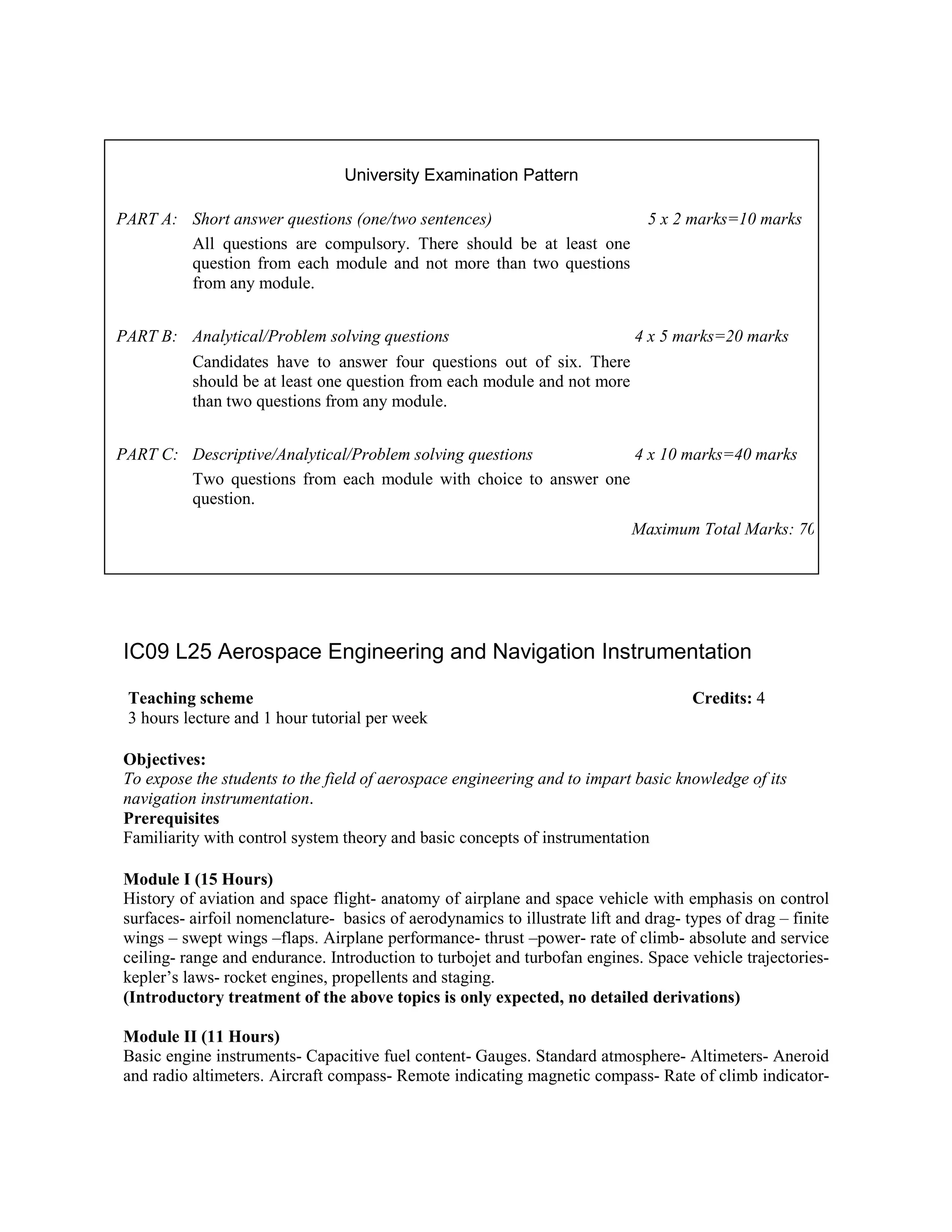IC09 L25 Aerospace Engineering and Navigation Instrumentation
Objectives:
To expose the students to the field of aerospace engineering and to impart basic knowledge of its
navigation instrumentation.
Prerequisites
Familiarity with control system theory and basic concepts of instrumentation
Module I (15 Hours)
History of aviation and space flight- anatomy of airplane and space vehicle with emphasis on control
surfaces- airfoil nomenclature- basics of aerodynamics to illustrate lift and drag- types of drag – finite
wings – swept wings –flaps. Airplane performance- thrust –power- rate of climb- absolute and service
ceiling- range and endurance. Introduction to turbojet and turbofan engines. Space vehicle trajectories-
kepler’s laws- rocket engines, propellents and staging.
(Introductory treatment of the above topics is only expected, no detailed derivations)
Module II (11 Hours)
Basic engine instruments- Capacitive fuel content- Gauges. Standard atmosphere- Altimeters- Aneroid
and radio altimeters. Aircraft compass- Remote indicating magnetic compass- Rate of climb indicator-
University Examination Pattern
PART A: Short answer questions (one/two sentences) 5 x 2 marks=10 marks
All questions are compulsory. There should be at least one
question from each module and not more than two questions
from any module.
PART B: Analytical/Problem solving questions 4 x 5 marks=20 marks
Candidates have to answer four questions out of six. There
should be at least one question from each module and not more
than two questions from any module.
PART C: Descriptive/Analytical/Problem solving questions 4 x 10 marks=40 marks
Two questions from each module with choice to answer one
question.
Maximum Total Marks: 70
Teaching scheme Credits: 4
3 hours lecture and 1 hour tutorial per week
 