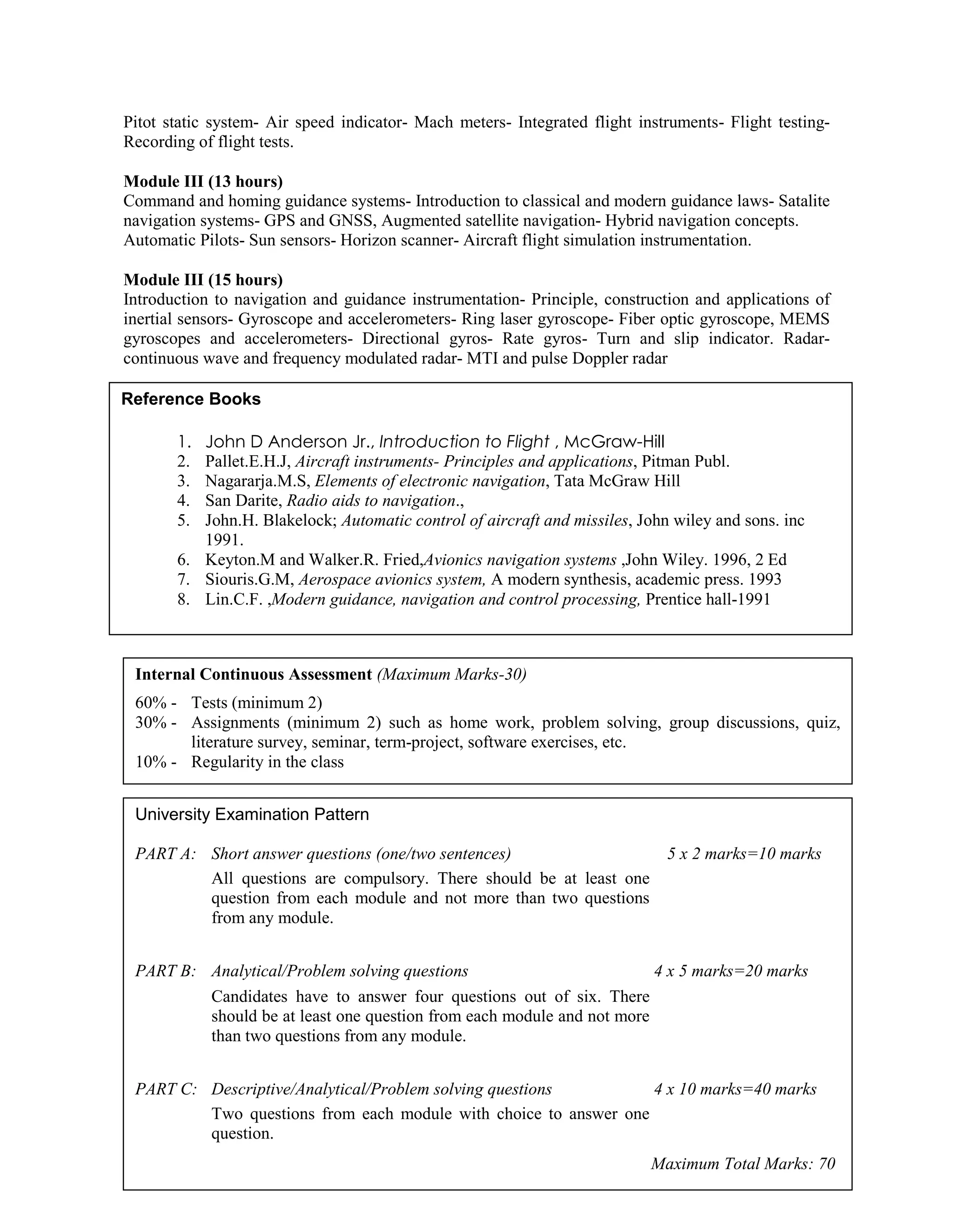 Pitot static system- Air speed indicator- Mach meters- Integrated flight instruments- Flight testing-
Recording of flight tests.
Module III (13 hours)
Command and homing guidance systems- Introduction to classical and modern guidance laws- Satalite
navigation systems- GPS and GNSS, Augmented satellite navigation- Hybrid navigation concepts.
Automatic Pilots- Sun sensors- Horizon scanner- Aircraft flight simulation instrumentation.
Module III (15 hours)
Introduction to navigation and guidance instrumentation- Principle, construction and applications of
inertial sensors- Gyroscope and accelerometers- Ring laser gyroscope- Fiber optic gyroscope, MEMS
gyroscopes and accelerometers- Directional gyros- Rate gyros- Turn and slip indicator. Radar-
continuous wave and frequency modulated radar- MTI and pulse Doppler radar
Reference Books
1. John D Anderson Jr., Introduction to Flight , McGraw-Hill
2. Pallet.E.H.J, Aircraft instruments- Principles and applications, Pitman Publ.
3. Nagararja.M.S, Elements of electronic navigation, Tata McGraw Hill
4. San Darite, Radio aids to navigation.,
5. John.H. Blakelock; Automatic control of aircraft and missiles, John wiley and sons. inc
1991.
6. Keyton.M and Walker.R. Fried,Avionics navigation systems ,John Wiley. 1996, 2 Ed
7. Siouris.G.M, Aerospace avionics system, A modern synthesis, academic press. 1993
8. Lin.C.F. ,Modern guidance, navigation and control processing, Prentice hall-1991
Internal Continuous Assessment (Maximum Marks-30)
60% - Tests (minimum 2)
30% - Assignments (minimum 2) such as home work, problem solving, group discussions, quiz,
literature survey, seminar, term-project, software exercises, etc.
10% - Regularity in the class
University Examination Pattern
PART A: Short answer questions (one/two sentences) 5 x 2 marks=10 marks
All questions are compulsory. There should be at least one
question from each module and not more than two questions
from any module.
PART B: Analytical/Problem solving questions 4 x 5 marks=20 marks
Candidates have to answer four questions out of six. There
should be at least one question from each module and not more
than two questions from any module.
PART C: Descriptive/Analytical/Problem solving questions 4 x 10 marks=40 marks
Two questions from each module with choice to answer one
question.
Maximum Total Marks: 70
 