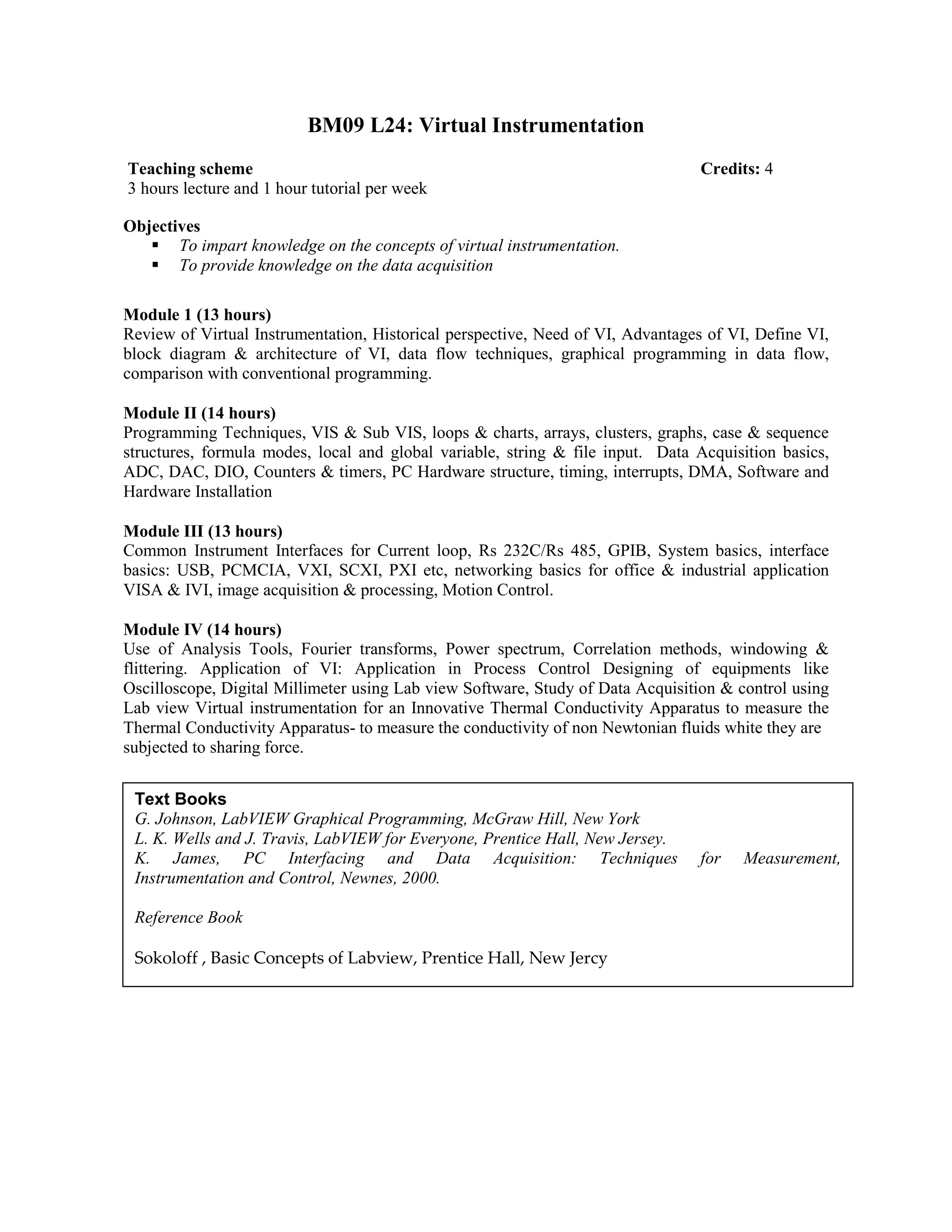BM09 L24: Virtual Instrumentation
Objectives
To impart knowledge on the concepts of virtual instrumentation.
To provide knowledge on the data acquisition
Module 1 (13 hours)
Review of Virtual Instrumentation, Historical perspective, Need of VI, Advantages of VI, Define VI,
block diagram & architecture of VI, data flow techniques, graphical programming in data flow,
comparison with conventional programming.
Module II (14 hours)
Programming Techniques, VIS & Sub VIS, loops & charts, arrays, clusters, graphs, case & sequence
structures, formula modes, local and global variable, string & file input. Data Acquisition basics,
ADC, DAC, DIO, Counters & timers, PC Hardware structure, timing, interrupts, DMA, Software and
Hardware Installation
Module III (13 hours)
Common Instrument Interfaces for Current loop, Rs 232C/Rs 485, GPIB, System basics, interface
basics: USB, PCMCIA, VXI, SCXI, PXI etc, networking basics for office & industrial application
VISA & IVI, image acquisition & processing, Motion Control.
Module IV (14 hours)
Use of Analysis Tools, Fourier transforms, Power spectrum, Correlation methods, windowing &
flittering. Application of VI: Application in Process Control Designing of equipments like
Oscilloscope, Digital Millimeter using Lab view Software, Study of Data Acquisition & control using
Lab view Virtual instrumentation for an Innovative Thermal Conductivity Apparatus to measure the
Thermal Conductivity Apparatus- to measure the conductivity of non Newtonian fluids white they are
subjected to sharing force.
Teaching scheme Credits: 4
3 hours lecture and 1 hour tutorial per week
Text Books
G. Johnson, LabVIEW Graphical Programming, McGraw Hill, New York
L. K. Wells and J. Travis, LabVIEW for Everyone, Prentice Hall, New Jersey.
K. James, PC Interfacing and Data Acquisition: Techniques for Measurement,
Instrumentation and Control, Newnes, 2000.
Reference Book
Sokoloff , Basic Concepts of Labview, Prentice Hall, New Jercy
 
