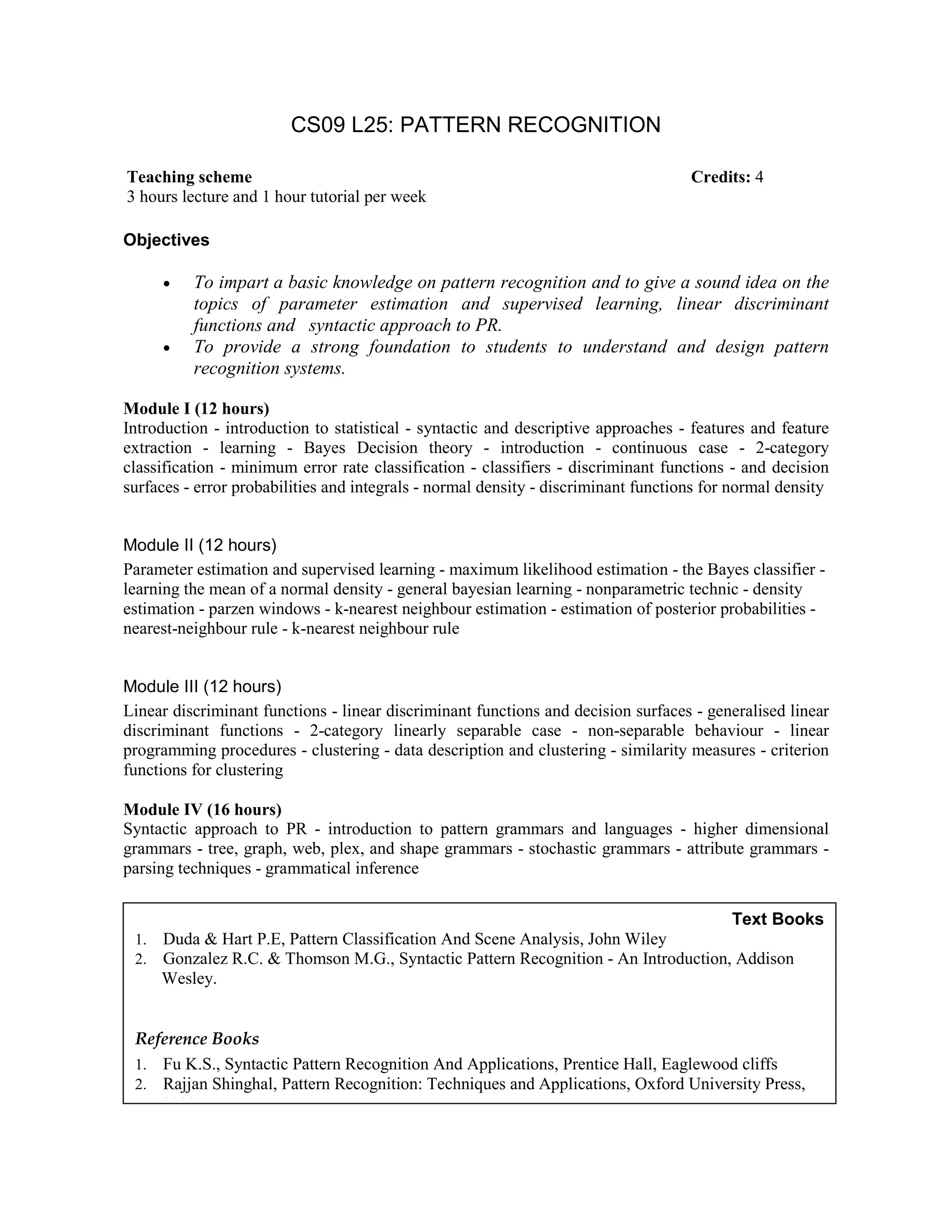 CS09 L25: PATTERN RECOGNITION
Objectives
• To impart a basic knowledge on pattern recognition and to give a sound idea on the
topics of parameter estimation and supervised learning, linear discriminant
functions and syntactic approach to PR.
• To provide a strong foundation to students to understand and design pattern
recognition systems.
Module I (12 hours)
Introduction - introduction to statistical - syntactic and descriptive approaches - features and feature
extraction - learning - Bayes Decision theory - introduction - continuous case - 2-category
classification - minimum error rate classification - classifiers - discriminant functions - and decision
surfaces - error probabilities and integrals - normal density - discriminant functions for normal density
Module II (12 hours)
Parameter estimation and supervised learning - maximum likelihood estimation - the Bayes classifier -
learning the mean of a normal density - general bayesian learning - nonparametric technic - density
estimation - parzen windows - k-nearest neighbour estimation - estimation of posterior probabilities -
nearest-neighbour rule - k-nearest neighbour rule
Module III (12 hours)
Linear discriminant functions - linear discriminant functions and decision surfaces - generalised linear
discriminant functions - 2-category linearly separable case - non-separable behaviour - linear
programming procedures - clustering - data description and clustering - similarity measures - criterion
functions for clustering
Module IV (16 hours)
Syntactic approach to PR - introduction to pattern grammars and languages - higher dimensional
grammars - tree, graph, web, plex, and shape grammars - stochastic grammars - attribute grammars -
parsing techniques - grammatical inference
Teaching scheme Credits: 4
3 hours lecture and 1 hour tutorial per week
Text Books
1. Duda & Hart P.E, Pattern Classification And Scene Analysis, John Wiley
2. Gonzalez R.C. & Thomson M.G., Syntactic Pattern Recognition - An Introduction, Addison
Wesley.
Reference Books
1. Fu K.S., Syntactic Pattern Recognition And Applications, Prentice Hall, Eaglewood cliffs
2. Rajjan Shinghal, Pattern Recognition: Techniques and Applications, Oxford University Press,
2008.
 